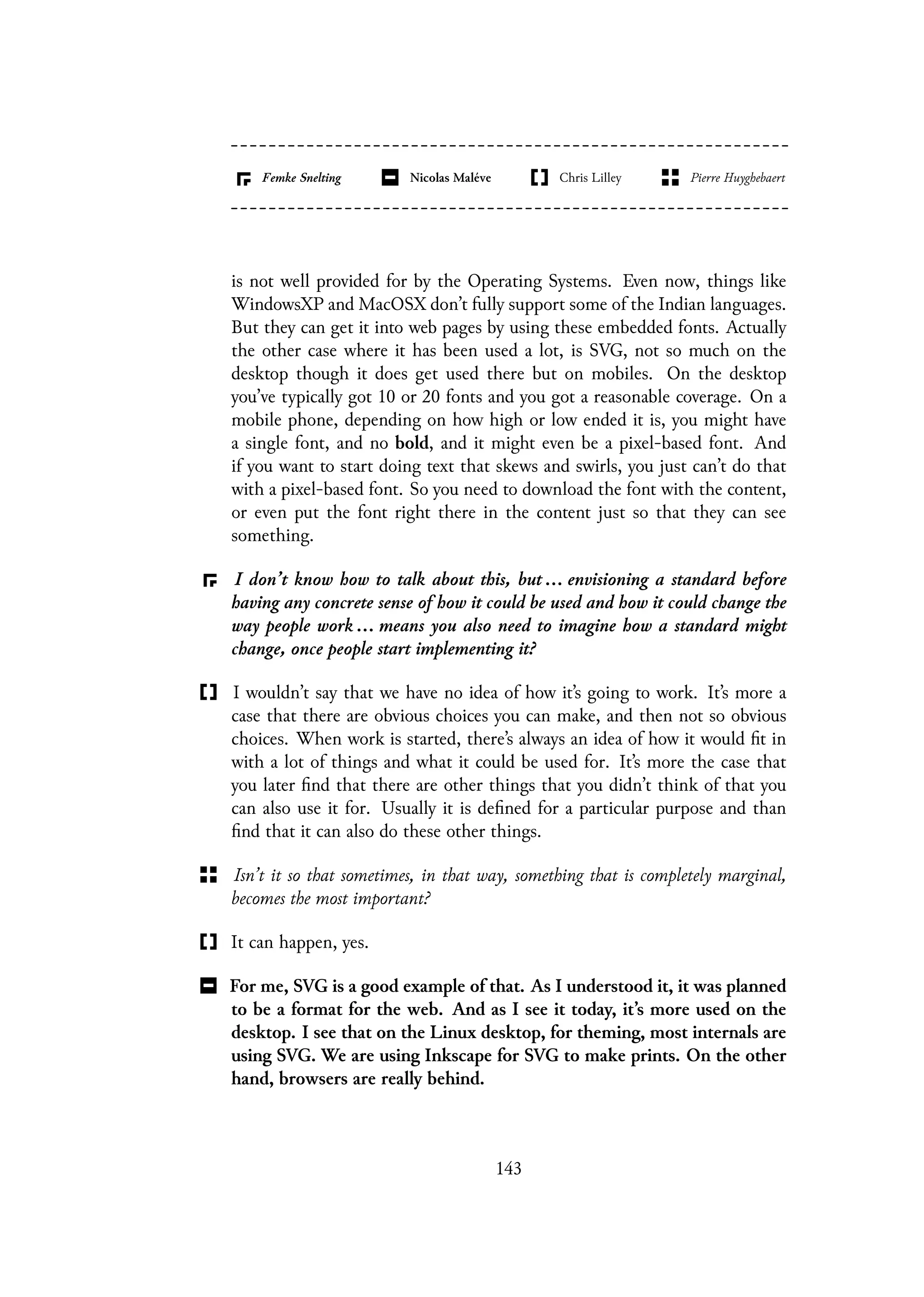 is not well provided for by the Operating Systems. Even now, things like
WindowsXP and MacOSX don’t fully support some of the Indian languages.
But they can get it into web pages by using these embedded fonts. Actually
the other case where it has been used a lot, is SVG, not so much on the
desktop though it does get used there but on mobiles. On the desktop
you’ve typically got 10 or 20 fonts and you got a reasonable coverage. On a
mobile phone, depending on how high or low ended it is, you might have
a single font, and no bold, and it might even be a pixel-based font. And
if you want to start doing text that skews and swirls, you just can’t do that
with a pixel-based font. So you need to download the font with the content,
or even put the font right there in the content just so that they can see
something.
I don’t know how to talk about this, but ... envisioning a standard before
having any concrete sense of how it could be used and how it could change the
way people work ... means you also need to imagine how a standard might
change, once people start implementing it?
I wouldn’t say that we have no idea of how it’s going to work. It’s more a
case that there are obvious choices you can make, and then not so obvious
choices. When work is started, there’s always an idea of how it would fit in
with a lot of things and what it could be used for. It’s more the case that
you later find that there are other things that you didn’t think of that you
can also use it for. Usually it is defined for a particular purpose and than
find that it can also do these other things.
Isn’t it so that sometimes, in that way, something that is completely marginal,
becomes the most important?
It can happen, yes.
For me, SVG is a good example of that. As I understood it, it was planned
to be a format for the web. And as I see it today, it’s more used on the
desktop. I see that on the Linux desktop, for theming, most internals are
using SVG. We are using Inkscape for SVG to make prints. On the other
hand, browsers are really behind.
143
 