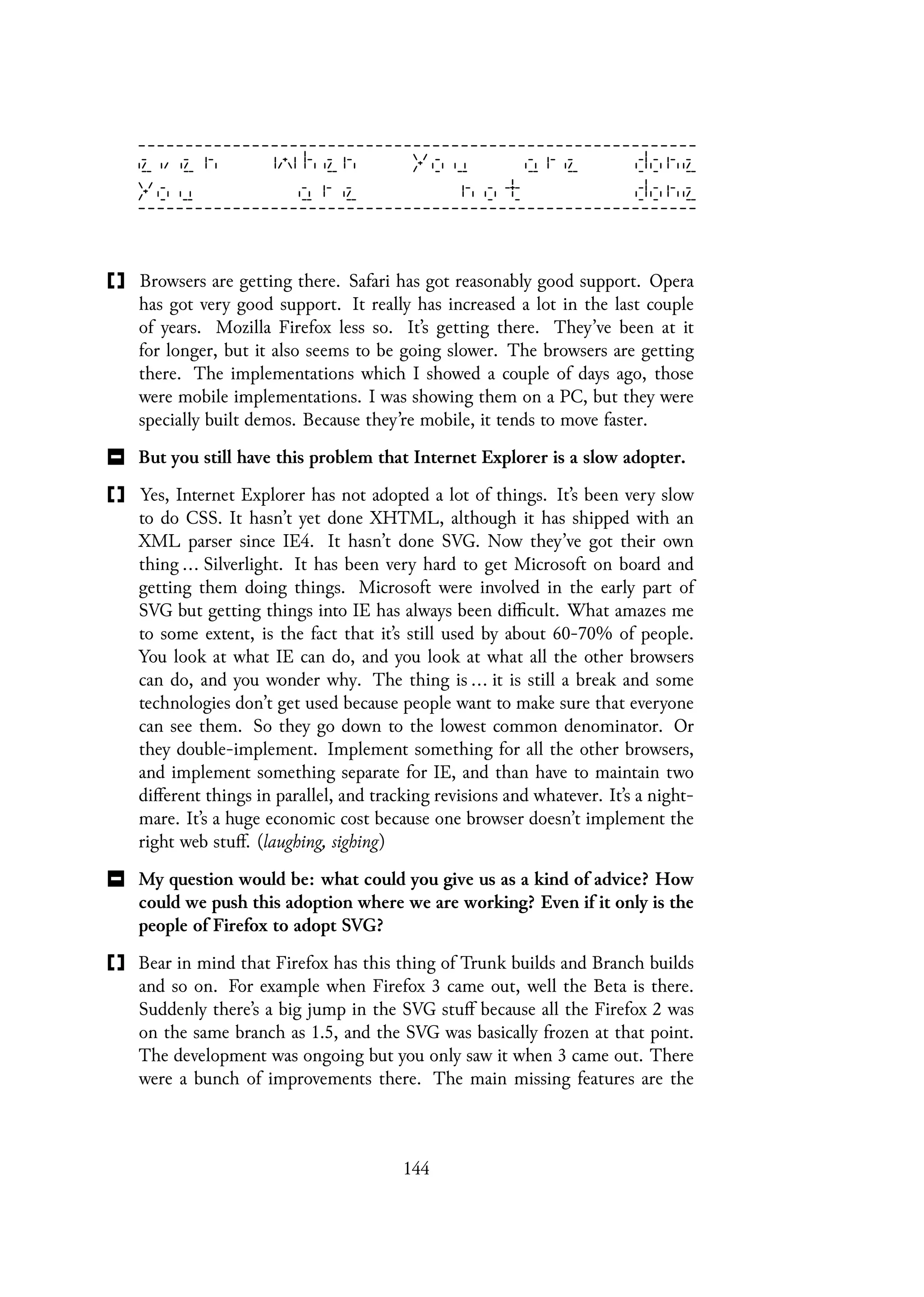 Browsers are getting there. Safari has got reasonably good support. Opera
has got very good support. It really has increased a lot in the last couple
of years. Mozilla Firefox less so. It’s getting there. They’ve been at it
for longer, but it also seems to be going slower. The browsers are getting
there. The implementations which I showed a couple of days ago, those
were mobile implementations. I was showing them on a PC, but they were
specially built demos. Because they’re mobile, it tends to move faster.
But you still have this problem that Internet Explorer is a slow adopter.
Yes, Internet Explorer has not adopted a lot of things. It’s been very slow
to do CSS. It hasn’t yet done XHTML, although it has shipped with an
XML parser since IE4. It hasn’t done SVG. Now they’ve got their own
thing ... Silverlight. It has been very hard to get Microsoft on board and
getting them doing things. Microsoft were involved in the early part of
SVG but getting things into IE has always been difficult. What amazes me
to some extent, is the fact that it’s still used by about 60-70% of people.
You look at what IE can do, and you look at what all the other browsers
can do, and you wonder why. The thing is ... it is still a break and some
technologies don’t get used because people want to make sure that everyone
can see them. So they go down to the lowest common denominator. Or
they double-implement. Implement something for all the other browsers,
and implement something separate for IE, and than have to maintain two
different things in parallel, and tracking revisions and whatever. It’s a night-
mare. It’s a huge economic cost because one browser doesn’t implement the
right web stuff. (laughing, sighing)
My question would be: what could you give us as a kind of advice? How
could we push this adoption where we are working? Even if it only is the
people of Firefox to adopt SVG?
Bear in mind that Firefox has this thing of Trunk builds and Branch builds
and so on. For example when Firefox 3 came out, well the Beta is there.
Suddenly there’s a big jump in the SVG stuff because all the Firefox 2 was
on the same branch as 1.5, and the SVG was basically frozen at that point.
The development was ongoing but you only saw it when 3 came out. There
were a bunch of improvements there. The main missing features are the
144
 