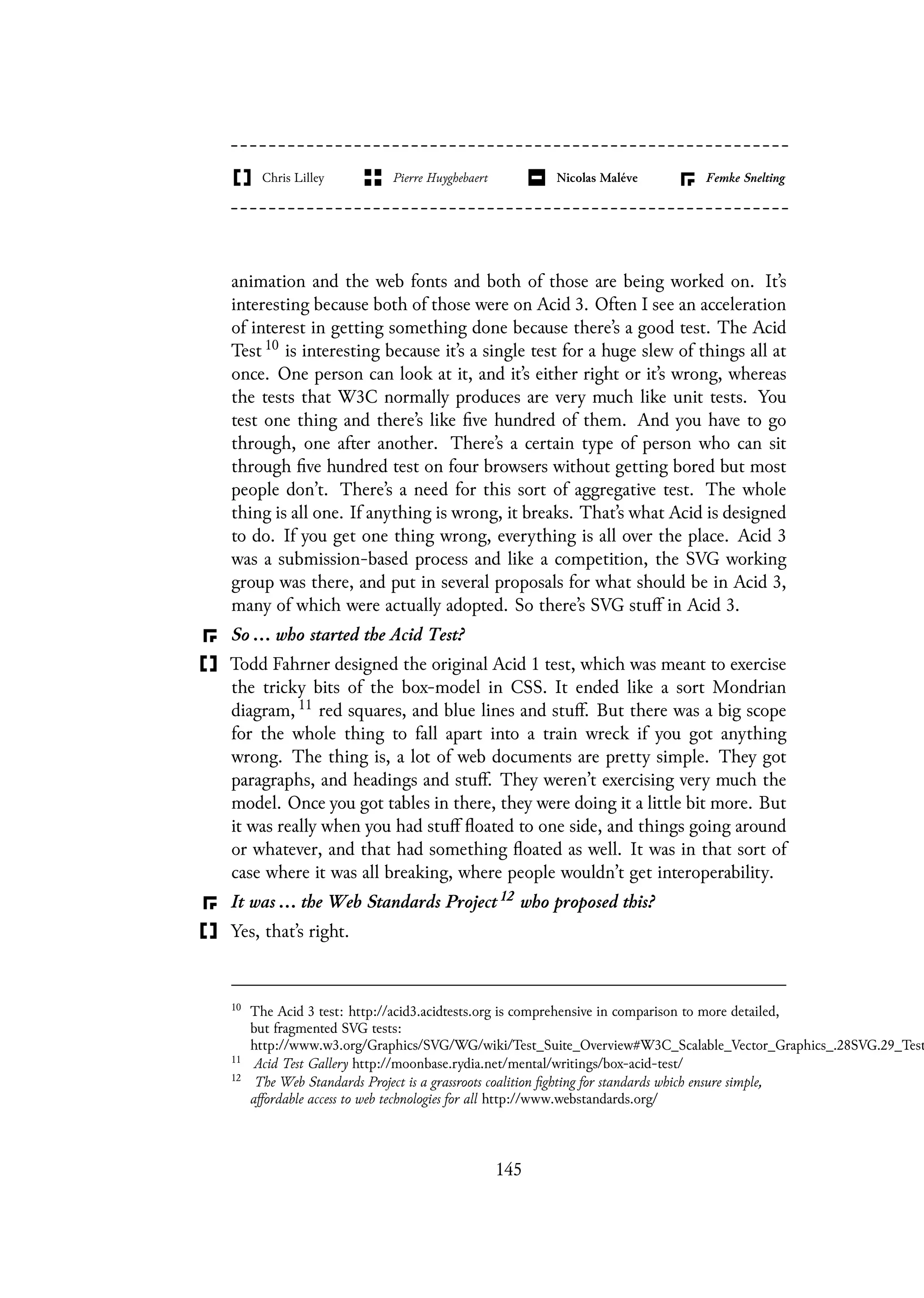 animation and the web fonts and both of those are being worked on. It’s
interesting because both of those were on Acid 3. Often I see an acceleration
of interest in getting something done because there’s a good test. The Acid
Test 10 is interesting because it’s a single test for a huge slew of things all at
once. One person can look at it, and it’s either right or it’s wrong, whereas
the tests that W3C normally produces are very much like unit tests. You
test one thing and there’s like five hundred of them. And you have to go
through, one after another. There’s a certain type of person who can sit
through five hundred test on four browsers without getting bored but most
people don’t. There’s a need for this sort of aggregative test. The whole
thing is all one. If anything is wrong, it breaks. That’s what Acid is designed
to do. If you get one thing wrong, everything is all over the place. Acid 3
was a submission-based process and like a competition, the SVG working
group was there, and put in several proposals for what should be in Acid 3,
many of which were actually adopted. So there’s SVG stuff in Acid 3.
So ... who started the Acid Test?
Todd Fahrner designed the original Acid 1 test, which was meant to exercise
the tricky bits of the box-model in CSS. It ended like a sort Mondrian
diagram, 11 red squares, and blue lines and stuff. But there was a big scope
for the whole thing to fall apart into a train wreck if you got anything
wrong. The thing is, a lot of web documents are pretty simple. They got
paragraphs, and headings and stuff. They weren’t exercising very much the
model. Once you got tables in there, they were doing it a little bit more. But
it was really when you had stuff floated to one side, and things going around
or whatever, and that had something floated as well. It was in that sort of
case where it was all breaking, where people wouldn’t get interoperability.
It was ... the Web Standards Project 12 who proposed this?
Yes, that’s right.
10
The Acid 3 test: http://acid3.acidtests.org is comprehensive in comparison to more detailed,
but fragmented SVG tests:
http://www.w3.org/Graphics/SVG/WG/wiki/Test_Suite_Overview#W3C_Scalable_Vector_Graphics_.28SVG.29_Test
11
Acid Test Gallery http://moonbase.rydia.net/mental/writings/box-acid-test/
12
The Web Standards Project is a grassroots coalition fighting for standards which ensure simple,
affordable access to web technologies for all http://www.webstandards.org/
145
 