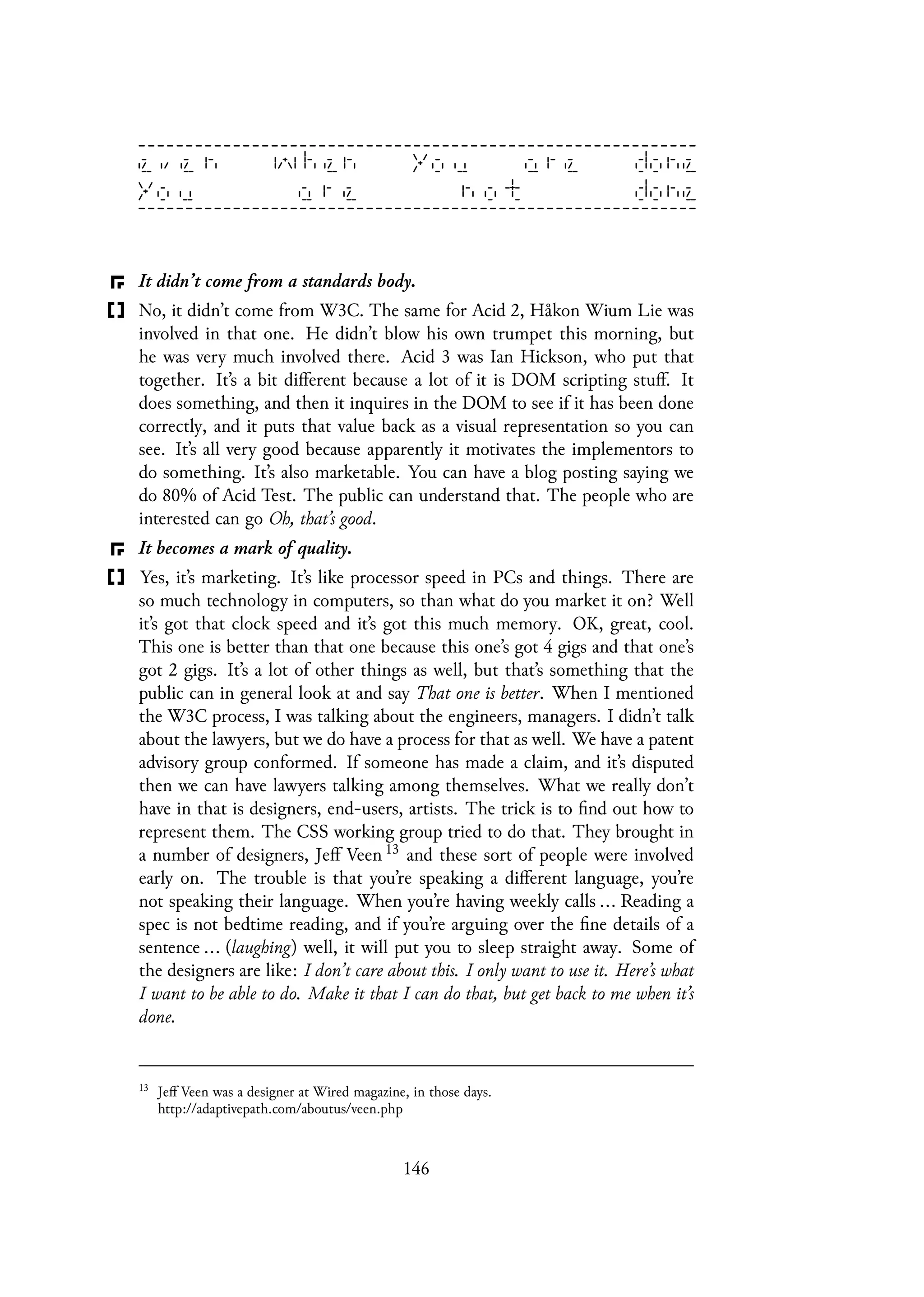 It didn’t come from a standards body.
No, it didn’t come from W3C. The same for Acid 2, Håkon Wium Lie was
involved in that one. He didn’t blow his own trumpet this morning, but
he was very much involved there. Acid 3 was Ian Hickson, who put that
together. It’s a bit different because a lot of it is DOM scripting stuff. It
does something, and then it inquires in the DOM to see if it has been done
correctly, and it puts that value back as a visual representation so you can
see. It’s all very good because apparently it motivates the implementors to
do something. It’s also marketable. You can have a blog posting saying we
do 80% of Acid Test. The public can understand that. The people who are
interested can go Oh, that’s good.
It becomes a mark of quality.
Yes, it’s marketing. It’s like processor speed in PCs and things. There are
so much technology in computers, so than what do you market it on? Well
it’s got that clock speed and it’s got this much memory. OK, great, cool.
This one is better than that one because this one’s got 4 gigs and that one’s
got 2 gigs. It’s a lot of other things as well, but that’s something that the
public can in general look at and say That one is better. When I mentioned
the W3C process, I was talking about the engineers, managers. I didn’t talk
about the lawyers, but we do have a process for that as well. We have a patent
advisory group conformed. If someone has made a claim, and it’s disputed
then we can have lawyers talking among themselves. What we really don’t
have in that is designers, end-users, artists. The trick is to find out how to
represent them. The CSS working group tried to do that. They brought in
a number of designers, Jeff Veen 13 and these sort of people were involved
early on. The trouble is that you’re speaking a different language, you’re
not speaking their language. When you’re having weekly calls ... Reading a
spec is not bedtime reading, and if you’re arguing over the fine details of a
sentence ... (laughing) well, it will put you to sleep straight away. Some of
the designers are like: I don’t care about this. I only want to use it. Here’s what
I want to be able to do. Make it that I can do that, but get back to me when it’s
done.
13
Jeff Veen was a designer at Wired magazine, in those days.
http://adaptivepath.com/aboutus/veen.php
146
 
