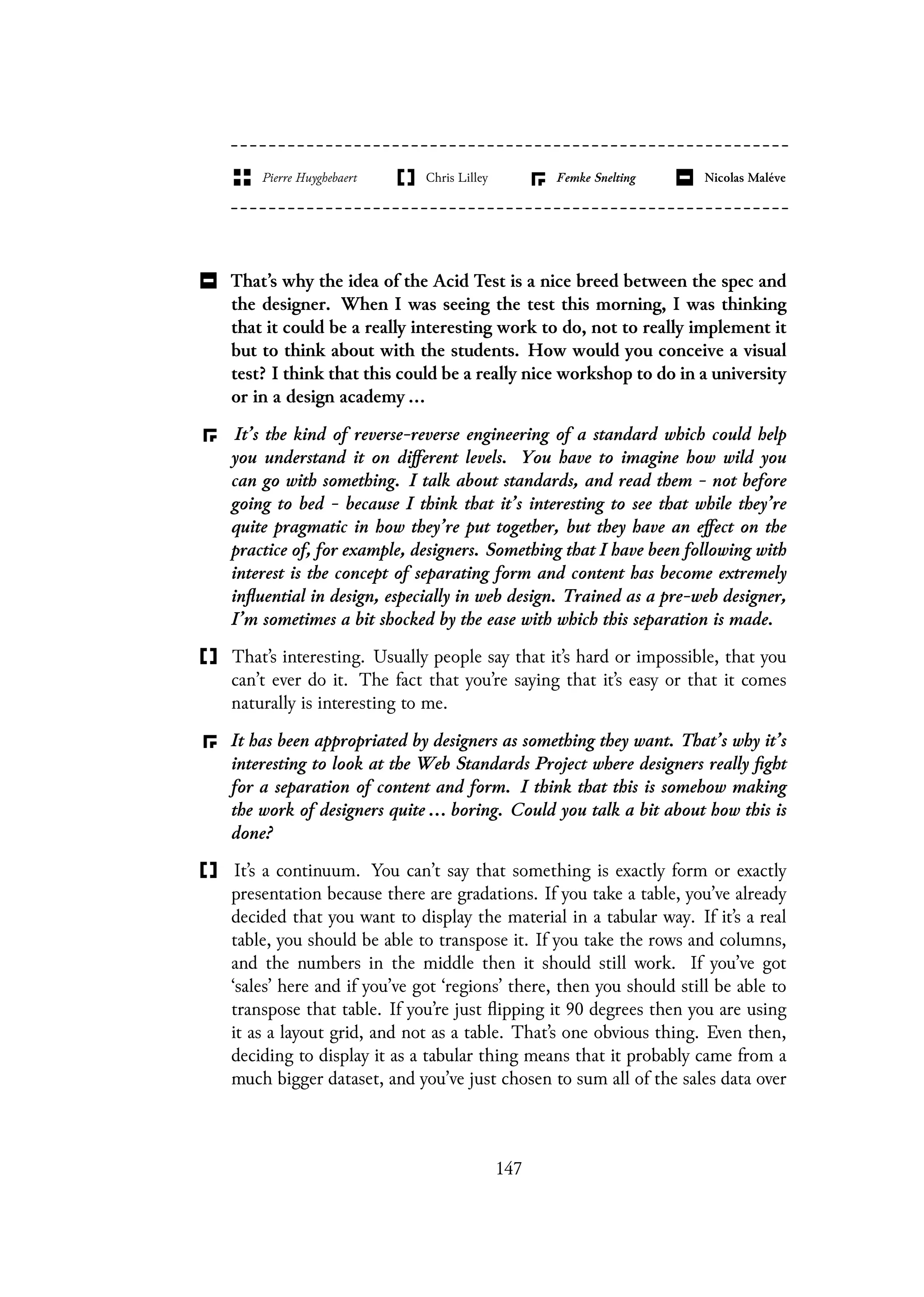 That’s why the idea of the Acid Test is a nice breed between the spec and
the designer. When I was seeing the test this morning, I was thinking
that it could be a really interesting work to do, not to really implement it
but to think about with the students. How would you conceive a visual
test? I think that this could be a really nice workshop to do in a university
or in a design academy ...
It’s the kind of reverse-reverse engineering of a standard which could help
you understand it on different levels. You have to imagine how wild you
can go with something. I talk about standards, and read them - not before
going to bed - because I think that it’s interesting to see that while they’re
quite pragmatic in how they’re put together, but they have an effect on the
practice of, for example, designers. Something that I have been following with
interest is the concept of separating form and content has become extremely
influential in design, especially in web design. Trained as a pre-web designer,
I’m sometimes a bit shocked by the ease with which this separation is made.
That’s interesting. Usually people say that it’s hard or impossible, that you
can’t ever do it. The fact that you’re saying that it’s easy or that it comes
naturally is interesting to me.
It has been appropriated by designers as something they want. That’s why it’s
interesting to look at the Web Standards Project where designers really fight
for a separation of content and form. I think that this is somehow making
the work of designers quite ... boring. Could you talk a bit about how this is
done?
It’s a continuum. You can’t say that something is exactly form or exactly
presentation because there are gradations. If you take a table, you’ve already
decided that you want to display the material in a tabular way. If it’s a real
table, you should be able to transpose it. If you take the rows and columns,
and the numbers in the middle then it should still work. If you’ve got
‘sales’ here and if you’ve got ‘regions’ there, then you should still be able to
transpose that table. If you’re just flipping it 90 degrees then you are using
it as a layout grid, and not as a table. That’s one obvious thing. Even then,
deciding to display it as a tabular thing means that it probably came from a
much bigger dataset, and you’ve just chosen to sum all of the sales data over
147
 