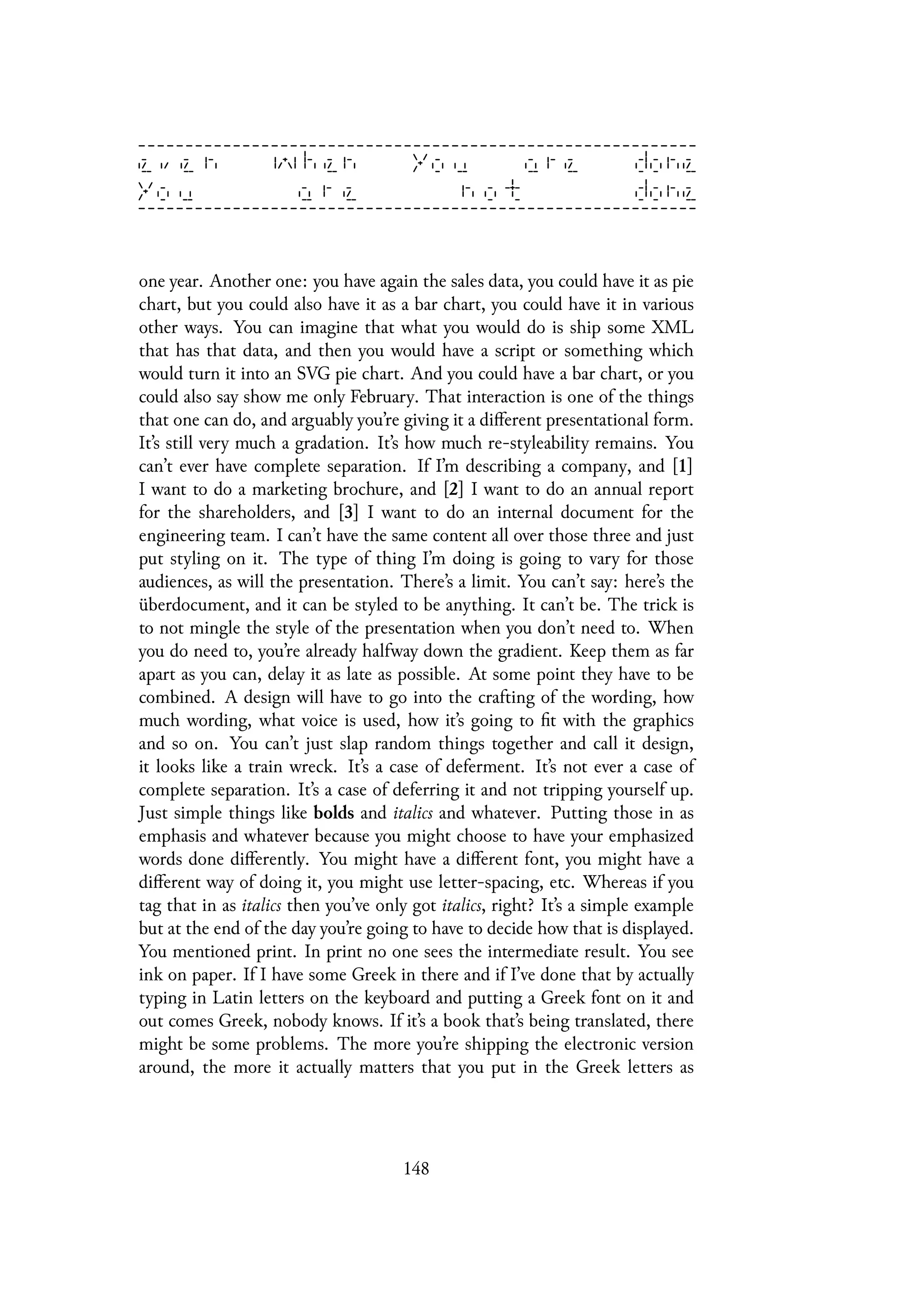 one year. Another one: you have again the sales data, you could have it as pie
chart, but you could also have it as a bar chart, you could have it in various
other ways. You can imagine that what you would do is ship some XML
that has that data, and then you would have a script or something which
would turn it into an SVG pie chart. And you could have a bar chart, or you
could also say show me only February. That interaction is one of the things
that one can do, and arguably you’re giving it a different presentational form.
It’s still very much a gradation. It’s how much re-styleability remains. You
can’t ever have complete separation. If I’m describing a company, and [1]
I want to do a marketing brochure, and [2] I want to do an annual report
for the shareholders, and [3] I want to do an internal document for the
engineering team. I can’t have the same content all over those three and just
put styling on it. The type of thing I’m doing is going to vary for those
audiences, as will the presentation. There’s a limit. You can’t say: here’s the
überdocument, and it can be styled to be anything. It can’t be. The trick is
to not mingle the style of the presentation when you don’t need to. When
you do need to, you’re already halfway down the gradient. Keep them as far
apart as you can, delay it as late as possible. At some point they have to be
combined. A design will have to go into the crafting of the wording, how
much wording, what voice is used, how it’s going to fit with the graphics
and so on. You can’t just slap random things together and call it design,
it looks like a train wreck. It’s a case of deferment. It’s not ever a case of
complete separation. It’s a case of deferring it and not tripping yourself up.
Just simple things like bolds and italics and whatever. Putting those in as
emphasis and whatever because you might choose to have your emphasized
words done differently. You might have a different font, you might have a
different way of doing it, you might use letter-spacing, etc. Whereas if you
tag that in as italics then you’ve only got italics, right? It’s a simple example
but at the end of the day you’re going to have to decide how that is displayed.
You mentioned print. In print no one sees the intermediate result. You see
ink on paper. If I have some Greek in there and if I’ve done that by actually
typing in Latin letters on the keyboard and putting a Greek font on it and
out comes Greek, nobody knows. If it’s a book that’s being translated, there
might be some problems. The more you’re shipping the electronic version
around, the more it actually matters that you put in the Greek letters as
148
 