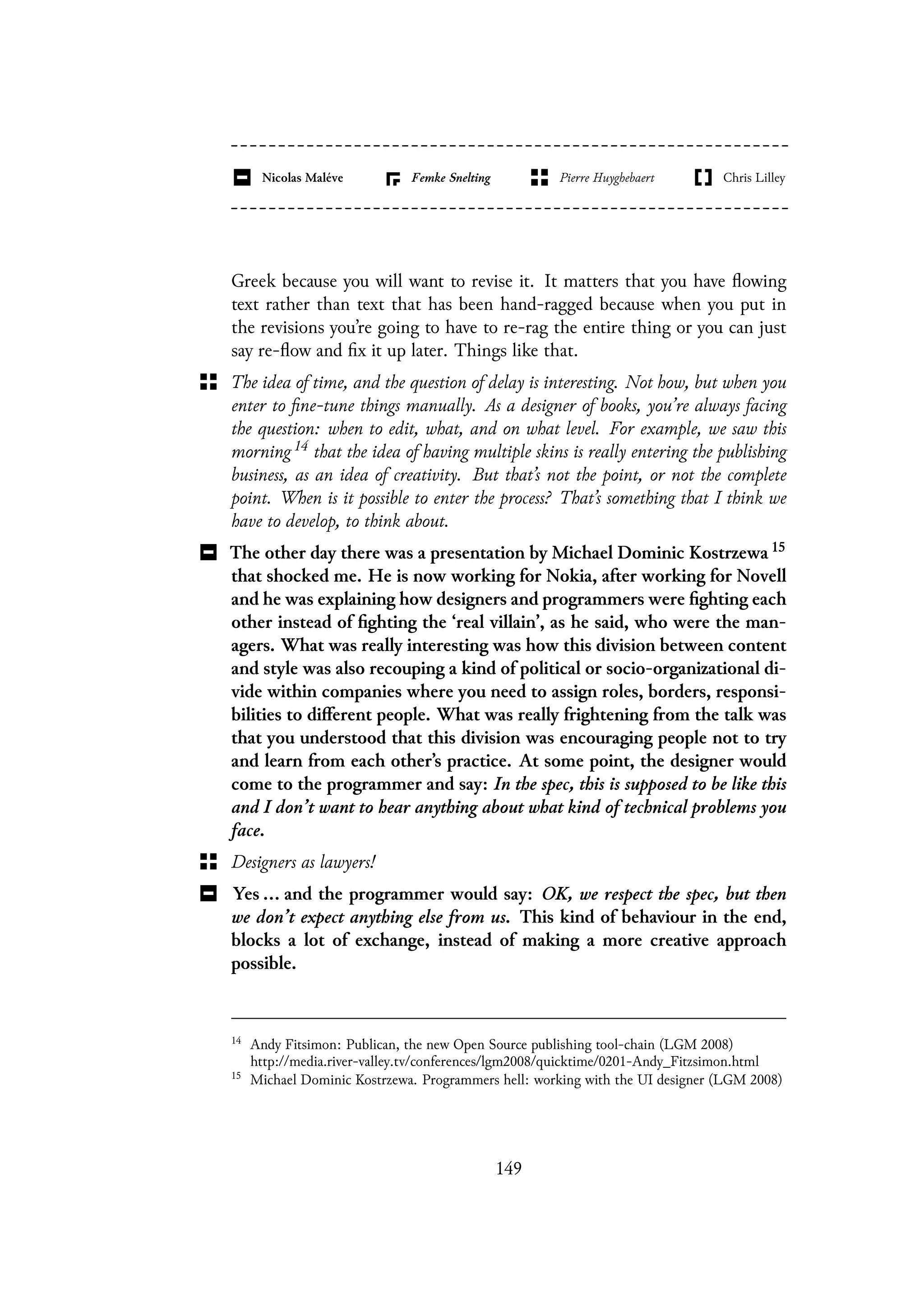Greek because you will want to revise it. It matters that you have flowing
text rather than text that has been hand-ragged because when you put in
the revisions you’re going to have to re-rag the entire thing or you can just
say re-flow and fix it up later. Things like that.
The idea of time, and the question of delay is interesting. Not how, but when you
enter to fine-tune things manually. As a designer of books, you’re always facing
the question: when to edit, what, and on what level. For example, we saw this
morning 14 that the idea of having multiple skins is really entering the publishing
business, as an idea of creativity. But that’s not the point, or not the complete
point. When is it possible to enter the process? That’s something that I think we
have to develop, to think about.
The other day there was a presentation by Michael Dominic Kostrzewa 15
that shocked me. He is now working for Nokia, after working for Novell
and he was explaining how designers and programmers were fighting each
other instead of fighting the ‘real villain’, as he said, who were the man-
agers. What was really interesting was how this division between content
and style was also recouping a kind of political or socio-organizational di-
vide within companies where you need to assign roles, borders, responsi-
bilities to different people. What was really frightening from the talk was
that you understood that this division was encouraging people not to try
and learn from each other’s practice. At some point, the designer would
come to the programmer and say: In the spec, this is supposed to be like this
and I don’t want to hear anything about what kind of technical problems you
face.
Designers as lawyers!
Yes ... and the programmer would say: OK, we respect the spec, but then
we don’t expect anything else from us. This kind of behaviour in the end,
blocks a lot of exchange, instead of making a more creative approach
possible.
14
Andy Fitsimon: Publican, the new Open Source publishing tool-chain (LGM 2008)
http://media.river-valley.tv/conferences/lgm2008/quicktime/0201-Andy_Fitzsimon.html
15
Michael Dominic Kostrzewa. Programmers hell: working with the UI designer (LGM 2008)
149
 