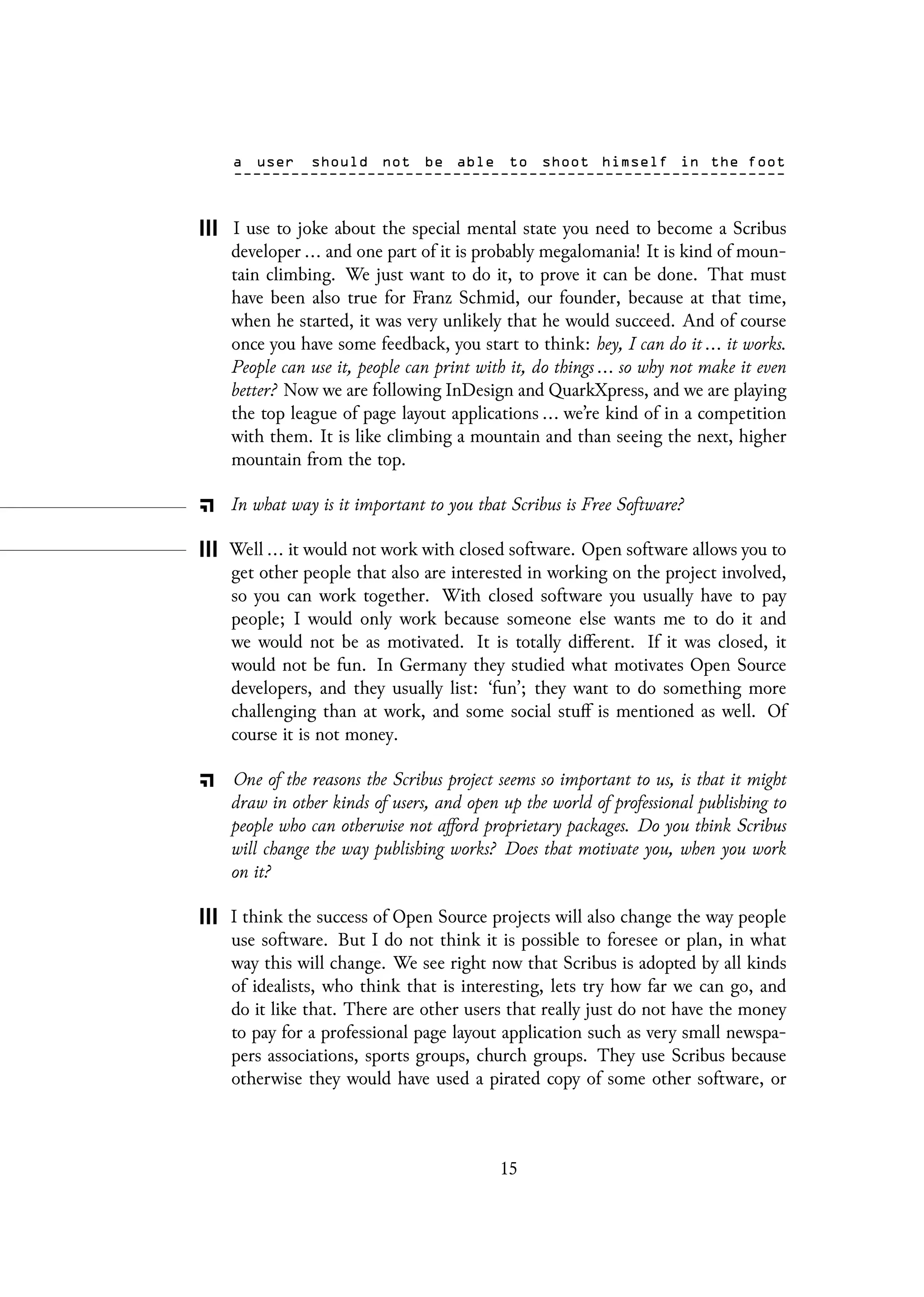 I use to joke about the special mental state you need to become a Scribus
developer ... and one part of it is probably megalomania! It is kind of moun-
tain climbing. We just want to do it, to prove it can be done. That must
have been also true for Franz Schmid, our founder, because at that time,
when he started, it was very unlikely that he would succeed. And of course
once you have some feedback, you start to think: hey, I can do it ... it works.
People can use it, people can print with it, do things ... so why not make it even
better? Now we are following InDesign and QuarkXpress, and we are playing
the top league of page layout applications ... we’re kind of in a competition
with them. It is like climbing a mountain and than seeing the next, higher
mountain from the top.
In what way is it important to you that Scribus is Free Software?
Well ... it would not work with closed software. Open software allows you to
get other people that also are interested in working on the project involved,
so you can work together. With closed software you usually have to pay
people; I would only work because someone else wants me to do it and
we would not be as motivated. It is totally different. If it was closed, it
would not be fun. In Germany they studied what motivates Open Source
developers, and they usually list: ‘fun’; they want to do something more
challenging than at work, and some social stuff is mentioned as well. Of
course it is not money.
One of the reasons the Scribus project seems so important to us, is that it might
draw in other kinds of users, and open up the world of professional publishing to
people who can otherwise not afford proprietary packages. Do you think Scribus
will change the way publishing works? Does that motivate you, when you work
on it?
I think the success of Open Source projects will also change the way people
use software. But I do not think it is possible to foresee or plan, in what
way this will change. We see right now that Scribus is adopted by all kinds
of idealists, who think that is interesting, lets try how far we can go, and
do it like that. There are other users that really just do not have the money
to pay for a professional page layout application such as very small newspa-
pers associations, sports groups, church groups. They use Scribus because
otherwise they would have used a pirated copy of some other software, or
15
 