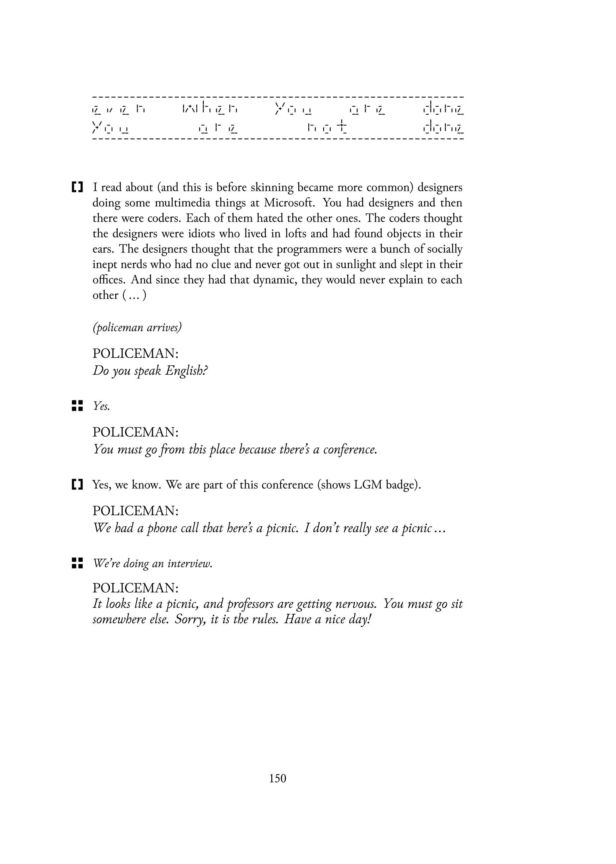 I read about (and this is before skinning became more common) designers
doing some multimedia things at Microsoft. You had designers and then
there were coders. Each of them hated the other ones. The coders thought
the designers were idiots who lived in lofts and had found objects in their
ears. The designers thought that the programmers were a bunch of socially
inept nerds who had no clue and never got out in sunlight and slept in their
offices. And since they had that dynamic, they would never explain to each
other ( ... )
(policeman arrives)
POLICEMAN:
Do you speak English?
Yes.
POLICEMAN:
You must go from this place because there’s a conference.
Yes, we know. We are part of this conference (shows LGM badge).
POLICEMAN:
We had a phone call that here’s a picnic. I don’t really see a picnic ...
We’re doing an interview.
POLICEMAN:
It looks like a picnic, and professors are getting nervous. You must go sit
somewhere else. Sorry, it is the rules. Have a nice day!
150
 