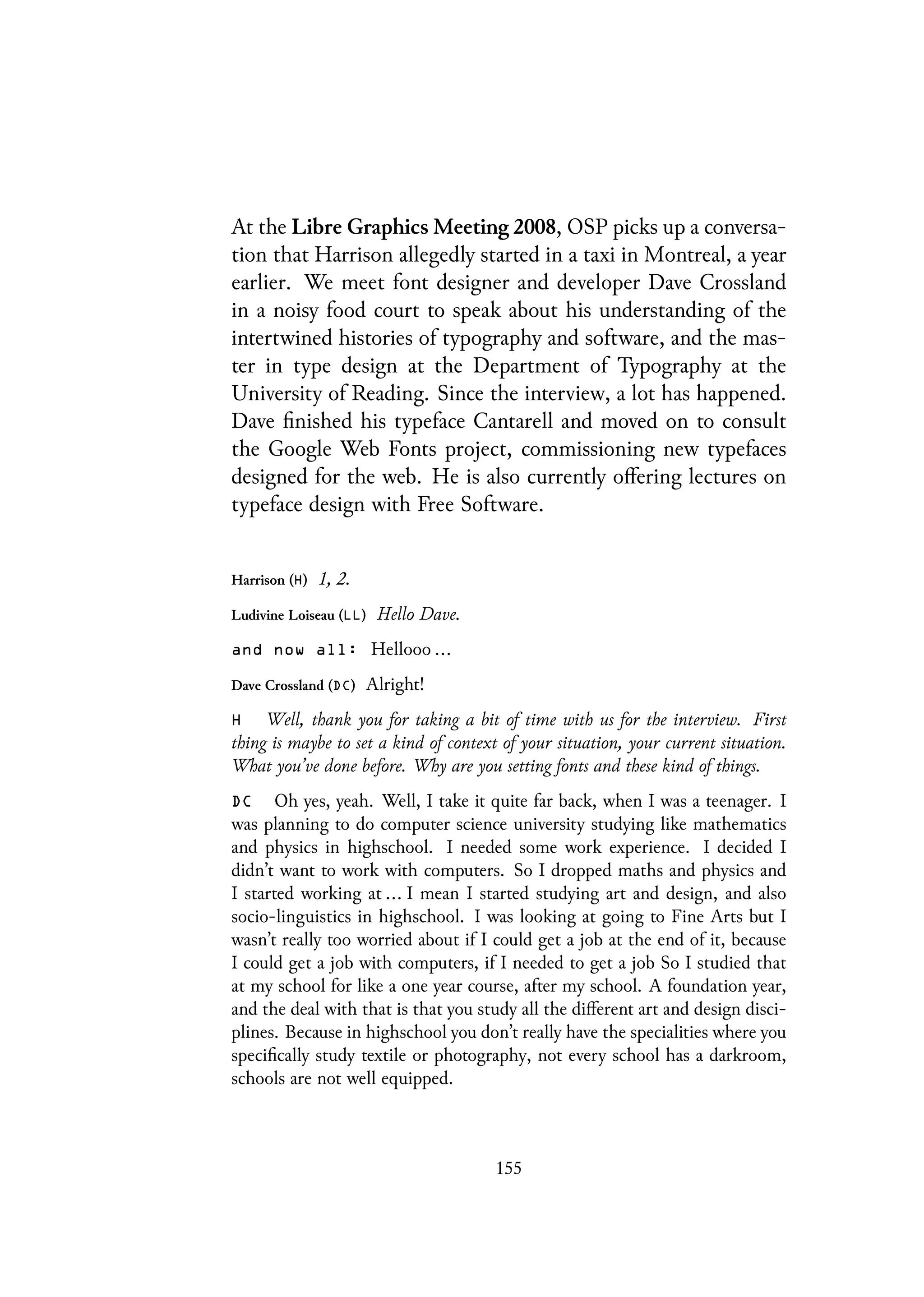 At the Libre Graphics Meeting 2008, OSP picks up a conversa-
tion that Harrison allegedly started in a taxi in Montreal, a year
earlier. We meet font designer and developer Dave Crossland
in a noisy food court to speak about his understanding of the
intertwined histories of typography and software, and the mas-
ter in type design at the Department of Typography at the
University of Reading. Since the interview, a lot has happened.
Dave finished his typeface Cantarell and moved on to consult
the Google Web Fonts project, commissioning new typefaces
designed for the web. He is also currently offering lectures on
typeface design with Free Software.
Harrison (H) 1, 2.
Ludivine Loiseau (LL) Hello Dave.
and now all: Hellooo ...
Dave Crossland (DC) Alright!
H Well, thank you for taking a bit of time with us for the interview. First
thing is maybe to set a kind of context of your situation, your current situation.
What you’ve done before. Why are you setting fonts and these kind of things.
DC Oh yes, yeah. Well, I take it quite far back, when I was a teenager. I
was planning to do computer science university studying like mathematics
and physics in highschool. I needed some work experience. I decided I
didn’t want to work with computers. So I dropped maths and physics and
I started working at ... I mean I started studying art and design, and also
socio-linguistics in highschool. I was looking at going to Fine Arts but I
wasn’t really too worried about if I could get a job at the end of it, because
I could get a job with computers, if I needed to get a job So I studied that
at my school for like a one year course, after my school. A foundation year,
and the deal with that is that you study all the different art and design disci-
plines. Because in highschool you don’t really have the specialities where you
specifically study textile or photography, not every school has a darkroom,
schools are not well equipped.
155
 
