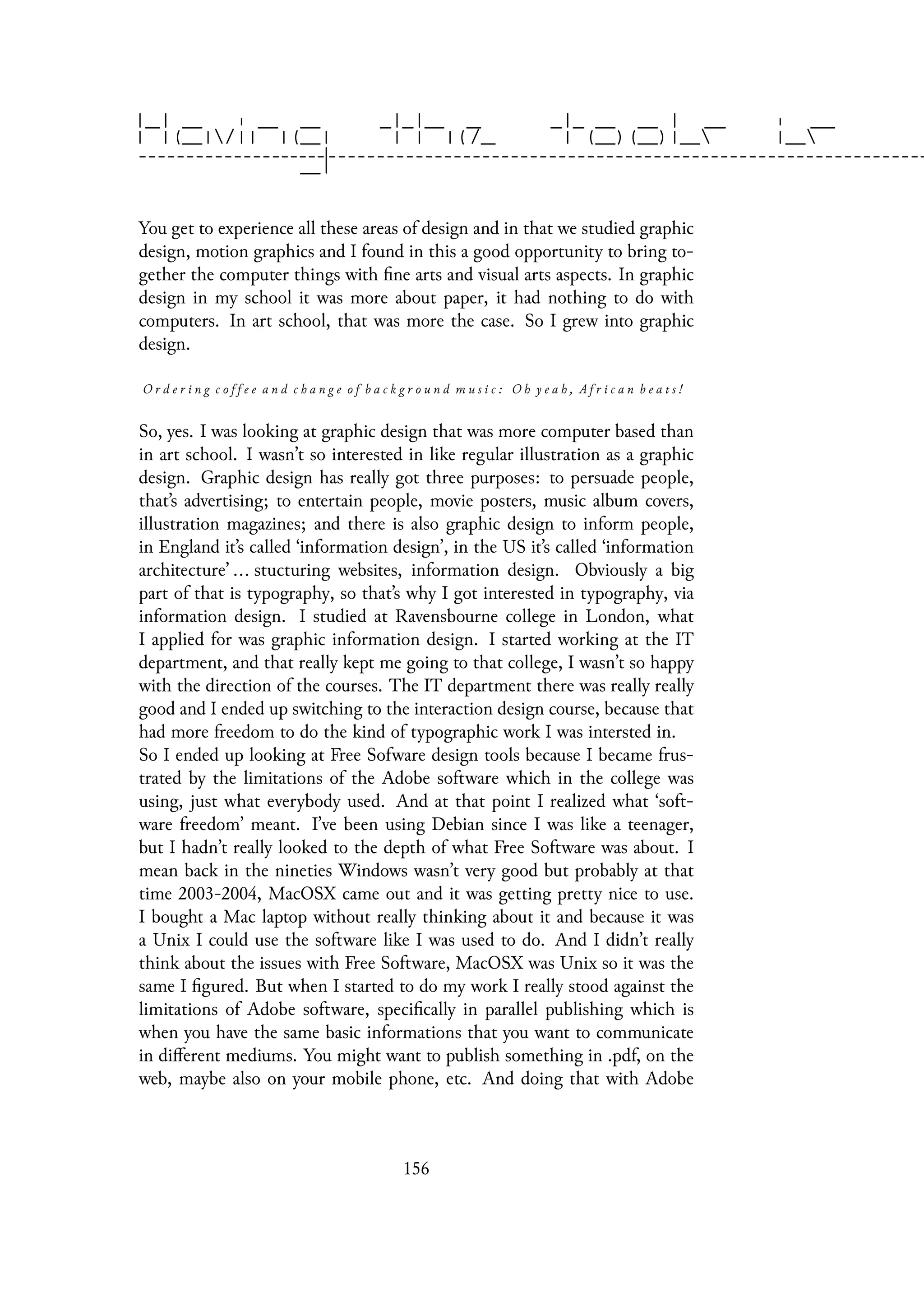 You get to experience all these areas of design and in that we studied graphic
design, motion graphics and I found in this a good opportunity to bring to-
gether the computer things with fine arts and visual arts aspects. In graphic
design in my school it was more about paper, it had nothing to do with
computers. In art school, that was more the case. So I grew into graphic
design.
O r d e r i n g c o f f e e a n d c h a n g e o f b a c k g r o u n d m u s i c : O h y e a h , A f r i c a n b e a t s !
So, yes. I was looking at graphic design that was more computer based than
in art school. I wasn’t so interested in like regular illustration as a graphic
design. Graphic design has really got three purposes: to persuade people,
that’s advertising; to entertain people, movie posters, music album covers,
illustration magazines; and there is also graphic design to inform people,
in England it’s called ‘information design’, in the US it’s called ‘information
architecture’ ... stucturing websites, information design. Obviously a big
part of that is typography, so that’s why I got interested in typography, via
information design. I studied at Ravensbourne college in London, what
I applied for was graphic information design. I started working at the IT
department, and that really kept me going to that college, I wasn’t so happy
with the direction of the courses. The IT department there was really really
good and I ended up switching to the interaction design course, because that
had more freedom to do the kind of typographic work I was intersted in.
So I ended up looking at Free Sofware design tools because I became frus-
trated by the limitations of the Adobe software which in the college was
using, just what everybody used. And at that point I realized what ‘soft-
ware freedom’ meant. I’ve been using Debian since I was like a teenager,
but I hadn’t really looked to the depth of what Free Software was about. I
mean back in the nineties Windows wasn’t very good but probably at that
time 2003-2004, MacOSX came out and it was getting pretty nice to use.
I bought a Mac laptop without really thinking about it and because it was
a Unix I could use the software like I was used to do. And I didn’t really
think about the issues with Free Software, MacOSX was Unix so it was the
same I figured. But when I started to do my work I really stood against the
limitations of Adobe software, specifically in parallel publishing which is
when you have the same basic informations that you want to communicate
in different mediums. You might want to publish something in .pdf, on the
web, maybe also on your mobile phone, etc. And doing that with Adobe
156
 