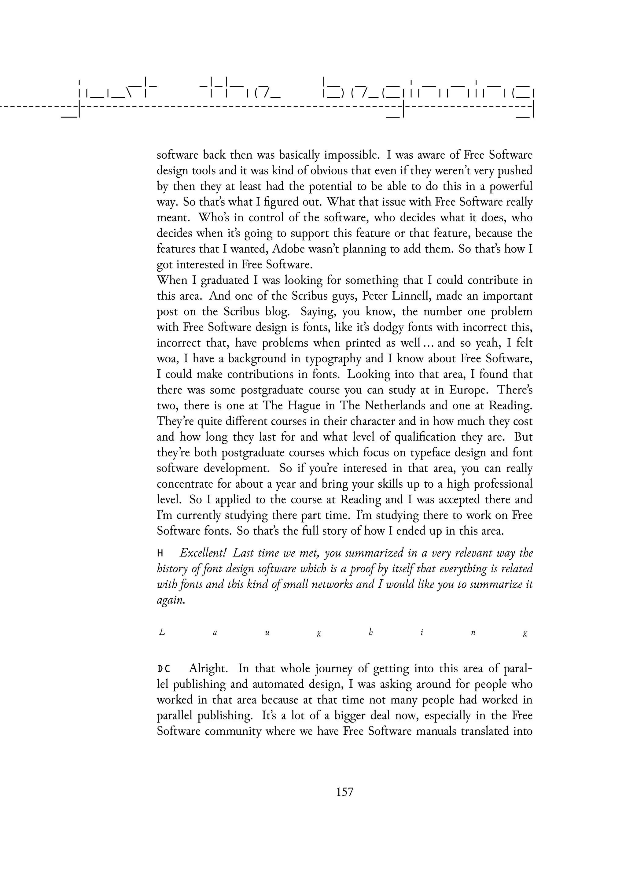 software back then was basically impossible. I was aware of Free Software
design tools and it was kind of obvious that even if they weren’t very pushed
by then they at least had the potential to be able to do this in a powerful
way. So that’s what I figured out. What that issue with Free Software really
meant. Who’s in control of the software, who decides what it does, who
decides when it’s going to support this feature or that feature, because the
features that I wanted, Adobe wasn’t planning to add them. So that’s how I
got interested in Free Software.
When I graduated I was looking for something that I could contribute in
this area. And one of the Scribus guys, Peter Linnell, made an important
post on the Scribus blog. Saying, you know, the number one problem
with Free Software design is fonts, like it’s dodgy fonts with incorrect this,
incorrect that, have problems when printed as well ... and so yeah, I felt
woa, I have a background in typography and I know about Free Software,
I could make contributions in fonts. Looking into that area, I found that
there was some postgraduate course you can study at in Europe. There’s
two, there is one at The Hague in The Netherlands and one at Reading.
They’re quite different courses in their character and in how much they cost
and how long they last for and what level of qualification they are. But
they’re both postgraduate courses which focus on typeface design and font
software development. So if you’re interesed in that area, you can really
concentrate for about a year and bring your skills up to a high professional
level. So I applied to the course at Reading and I was accepted there and
I’m currently studying there part time. I’m studying there to work on Free
Software fonts. So that’s the full story of how I ended up in this area.
H Excellent! Last time we met, you summarized in a very relevant way the
history of font design software which is a proof by itself that everything is related
with fonts and this kind of small networks and I would like you to summarize it
again.
L a u g h i n g
DC Alright. In that whole journey of getting into this area of paral-
lel publishing and automated design, I was asking around for people who
worked in that area because at that time not many people had worked in
parallel publishing. It’s a lot of a bigger deal now, especially in the Free
Software community where we have Free Software manuals translated into
157
 