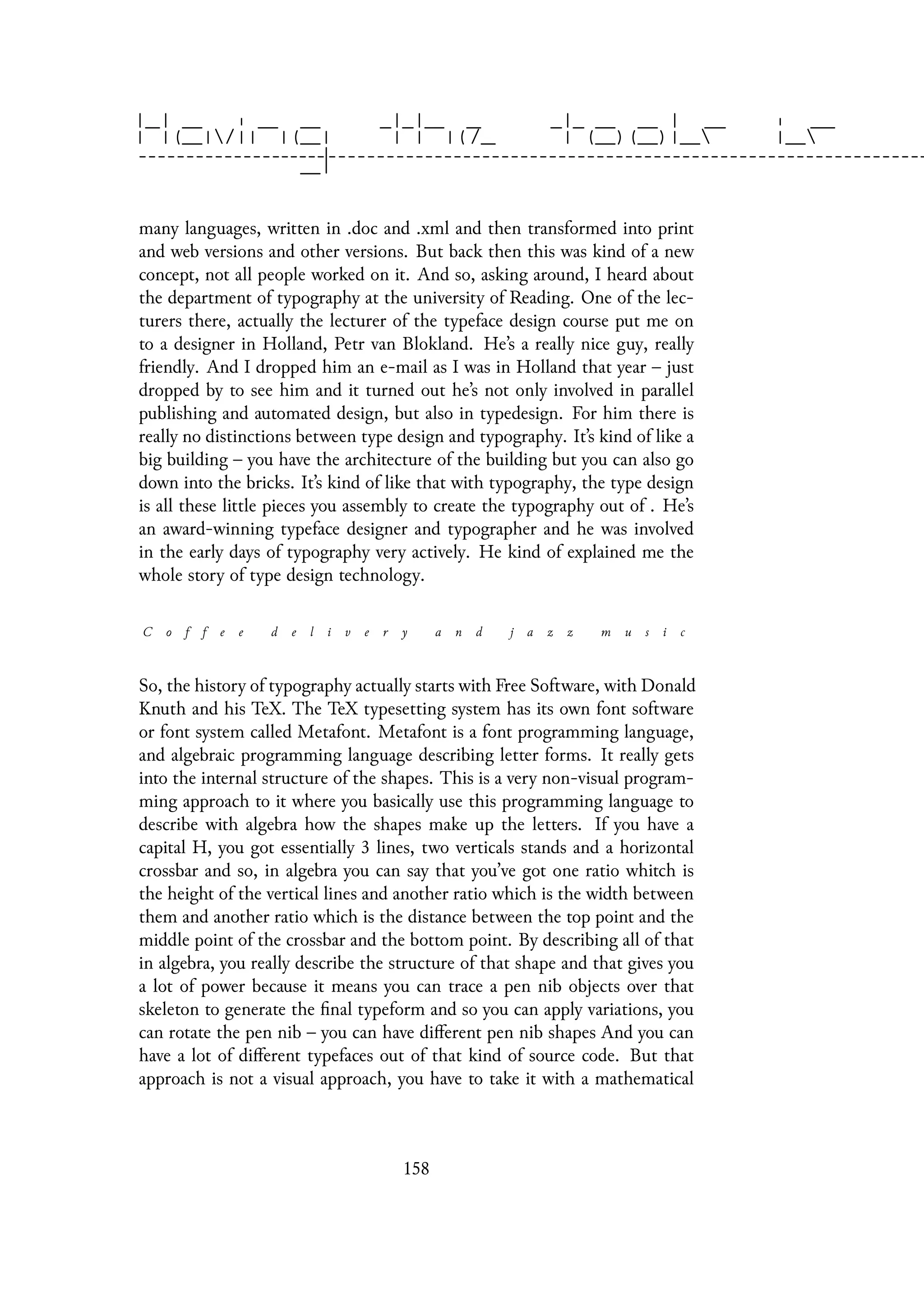 many languages, written in .doc and .xml and then transformed into print
and web versions and other versions. But back then this was kind of a new
concept, not all people worked on it. And so, asking around, I heard about
the department of typography at the university of Reading. One of the lec-
turers there, actually the lecturer of the typeface design course put me on
to a designer in Holland, Petr van Blokland. He’s a really nice guy, really
friendly. And I dropped him an e-mail as I was in Holland that year – just
dropped by to see him and it turned out he’s not only involved in parallel
publishing and automated design, but also in typedesign. For him there is
really no distinctions between type design and typography. It’s kind of like a
big building – you have the architecture of the building but you can also go
down into the bricks. It’s kind of like that with typography, the type design
is all these little pieces you assembly to create the typography out of . He’s
an award-winning typeface designer and typographer and he was involved
in the early days of typography very actively. He kind of explained me the
whole story of type design technology.
C o f f e e d e l i v e r y a n d j a z z m u s i c
So, the history of typography actually starts with Free Software, with Donald
Knuth and his TeX. The TeX typesetting system has its own font software
or font system called Metafont. Metafont is a font programming language,
and algebraic programming language describing letter forms. It really gets
into the internal structure of the shapes. This is a very non-visual program-
ming approach to it where you basically use this programming language to
describe with algebra how the shapes make up the letters. If you have a
capital H, you got essentially 3 lines, two verticals stands and a horizontal
crossbar and so, in algebra you can say that you’ve got one ratio whitch is
the height of the vertical lines and another ratio which is the width between
them and another ratio which is the distance between the top point and the
middle point of the crossbar and the bottom point. By describing all of that
in algebra, you really describe the structure of that shape and that gives you
a lot of power because it means you can trace a pen nib objects over that
skeleton to generate the final typeform and so you can apply variations, you
can rotate the pen nib – you can have different pen nib shapes And you can
have a lot of different typefaces out of that kind of source code. But that
approach is not a visual approach, you have to take it with a mathematical
158
 
