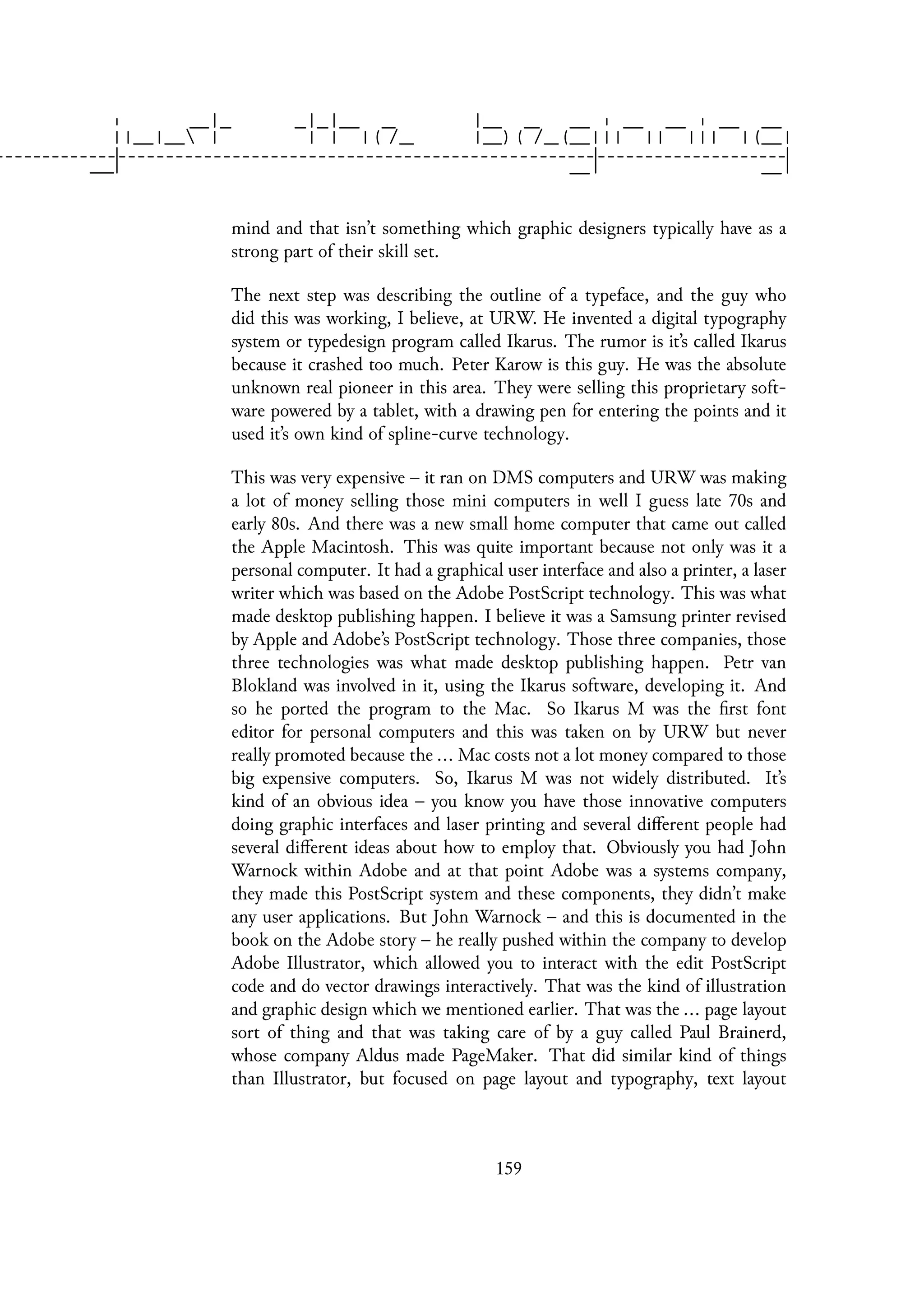 mind and that isn’t something which graphic designers typically have as a
strong part of their skill set.
The next step was describing the outline of a typeface, and the guy who
did this was working, I believe, at URW. He invented a digital typography
system or typedesign program called Ikarus. The rumor is it’s called Ikarus
because it crashed too much. Peter Karow is this guy. He was the absolute
unknown real pioneer in this area. They were selling this proprietary soft-
ware powered by a tablet, with a drawing pen for entering the points and it
used it’s own kind of spline-curve technology.
This was very expensive – it ran on DMS computers and URW was making
a lot of money selling those mini computers in well I guess late 70s and
early 80s. And there was a new small home computer that came out called
the Apple Macintosh. This was quite important because not only was it a
personal computer. It had a graphical user interface and also a printer, a laser
writer which was based on the Adobe PostScript technology. This was what
made desktop publishing happen. I believe it was a Samsung printer revised
by Apple and Adobe’s PostScript technology. Those three companies, those
three technologies was what made desktop publishing happen. Petr van
Blokland was involved in it, using the Ikarus software, developing it. And
so he ported the program to the Mac. So Ikarus M was the first font
editor for personal computers and this was taken on by URW but never
really promoted because the ... Mac costs not a lot money compared to those
big expensive computers. So, Ikarus M was not widely distributed. It’s
kind of an obvious idea – you know you have those innovative computers
doing graphic interfaces and laser printing and several different people had
several different ideas about how to employ that. Obviously you had John
Warnock within Adobe and at that point Adobe was a systems company,
they made this PostScript system and these components, they didn’t make
any user applications. But John Warnock – and this is documented in the
book on the Adobe story – he really pushed within the company to develop
Adobe Illustrator, which allowed you to interact with the edit PostScript
code and do vector drawings interactively. That was the kind of illustration
and graphic design which we mentioned earlier. That was the ... page layout
sort of thing and that was taking care of by a guy called Paul Brainerd,
whose company Aldus made PageMaker. That did similar kind of things
than Illustrator, but focused on page layout and typography, text layout
159
 