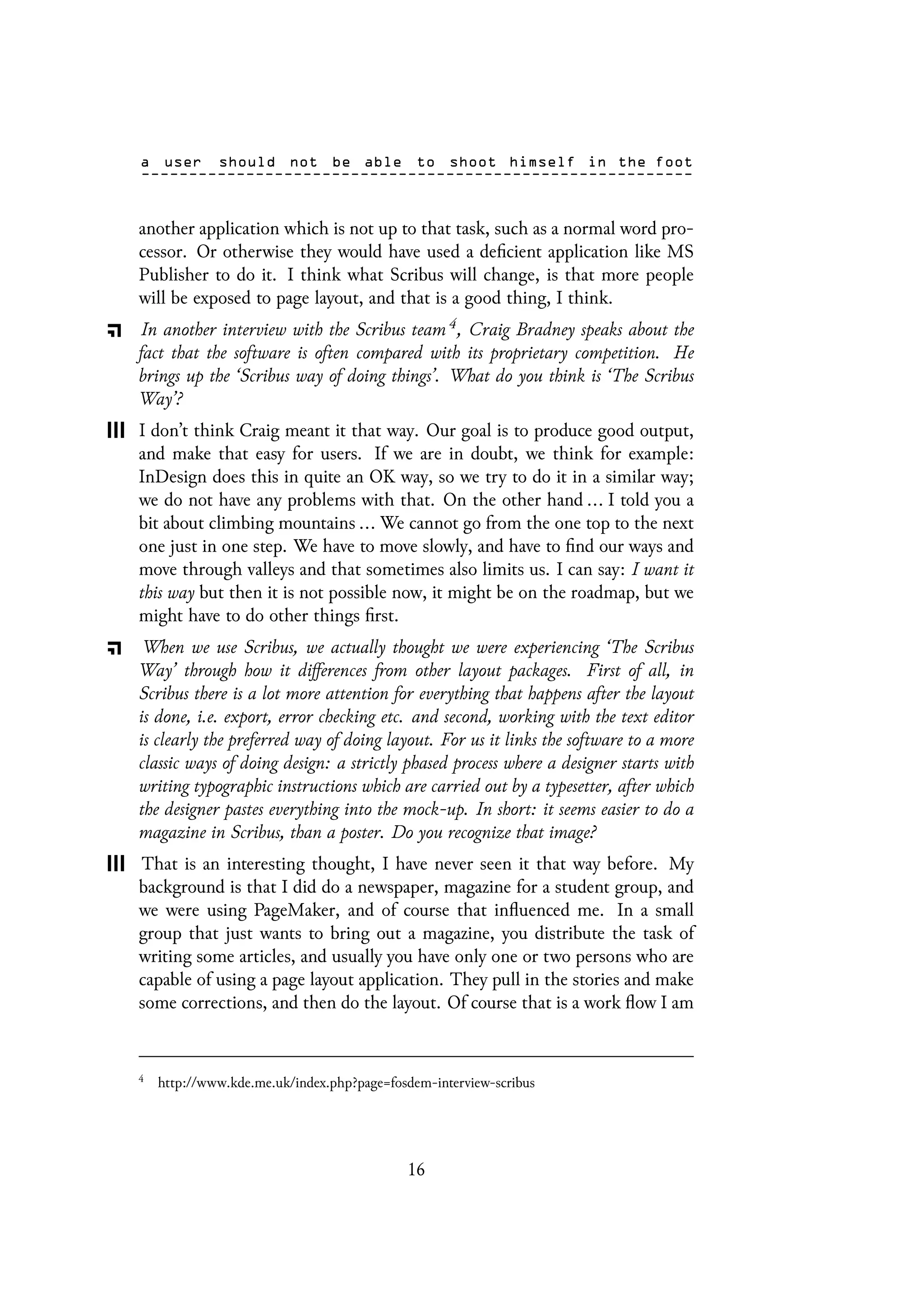 another application which is not up to that task, such as a normal word pro-
cessor. Or otherwise they would have used a deficient application like MS
Publisher to do it. I think what Scribus will change, is that more people
will be exposed to page layout, and that is a good thing, I think.
In another interview with the Scribus team 4, Craig Bradney speaks about the
fact that the software is often compared with its proprietary competition. He
brings up the ‘Scribus way of doing things’. What do you think is ‘The Scribus
Way’?
I don’t think Craig meant it that way. Our goal is to produce good output,
and make that easy for users. If we are in doubt, we think for example:
InDesign does this in quite an OK way, so we try to do it in a similar way;
we do not have any problems with that. On the other hand ... I told you a
bit about climbing mountains ... We cannot go from the one top to the next
one just in one step. We have to move slowly, and have to find our ways and
move through valleys and that sometimes also limits us. I can say: I want it
this way but then it is not possible now, it might be on the roadmap, but we
might have to do other things first.
When we use Scribus, we actually thought we were experiencing ‘The Scribus
Way’ through how it differences from other layout packages. First of all, in
Scribus there is a lot more attention for everything that happens after the layout
is done, i.e. export, error checking etc. and second, working with the text editor
is clearly the preferred way of doing layout. For us it links the software to a more
classic ways of doing design: a strictly phased process where a designer starts with
writing typographic instructions which are carried out by a typesetter, after which
the designer pastes everything into the mock-up. In short: it seems easier to do a
magazine in Scribus, than a poster. Do you recognize that image?
That is an interesting thought, I have never seen it that way before. My
background is that I did do a newspaper, magazine for a student group, and
we were using PageMaker, and of course that influenced me. In a small
group that just wants to bring out a magazine, you distribute the task of
writing some articles, and usually you have only one or two persons who are
capable of using a page layout application. They pull in the stories and make
some corrections, and then do the layout. Of course that is a work flow I am
4
http://www.kde.me.uk/index.php?page=fosdem-interview-scribus
16
 
