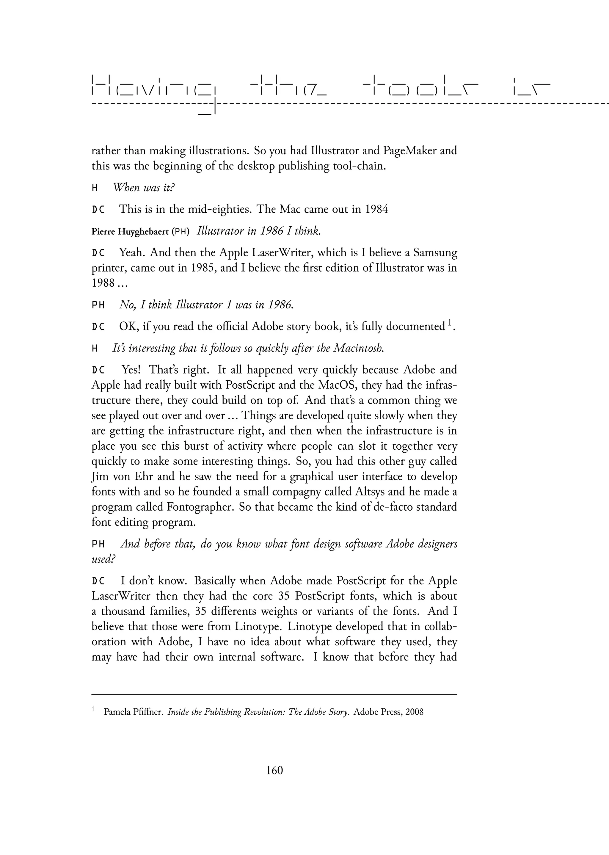 rather than making illustrations. So you had Illustrator and PageMaker and
this was the beginning of the desktop publishing tool-chain.
H When was it?
DC This is in the mid-eighties. The Mac came out in 1984
Pierre Huyghebaert (PH) Illustrator in 1986 I think.
DC Yeah. And then the Apple LaserWriter, which is I believe a Samsung
printer, came out in 1985, and I believe the first edition of Illustrator was in
1988 ...
PH No, I think Illustrator 1 was in 1986.
DC OK, if you read the official Adobe story book, it’s fully documented 1.
H It’s interesting that it follows so quickly after the Macintosh.
DC Yes! That’s right. It all happened very quickly because Adobe and
Apple had really built with PostScript and the MacOS, they had the infras-
tructure there, they could build on top of. And that’s a common thing we
see played out over and over ... Things are developed quite slowly when they
are getting the infrastructure right, and then when the infrastructure is in
place you see this burst of activity where people can slot it together very
quickly to make some interesting things. So, you had this other guy called
Jim von Ehr and he saw the need for a graphical user interface to develop
fonts with and so he founded a small compagny called Altsys and he made a
program called Fontographer. So that became the kind of de-facto standard
font editing program.
PH And before that, do you know what font design software Adobe designers
used?
DC I don’t know. Basically when Adobe made PostScript for the Apple
LaserWriter then they had the core 35 PostScript fonts, which is about
a thousand families, 35 differents weights or variants of the fonts. And I
believe that those were from Linotype. Linotype developed that in collab-
oration with Adobe, I have no idea about what software they used, they
may have had their own internal software. I know that before they had
1
Pamela Pfiffner. Inside the Publishing Revolution: The Adobe Story. Adobe Press, 2008
160
 