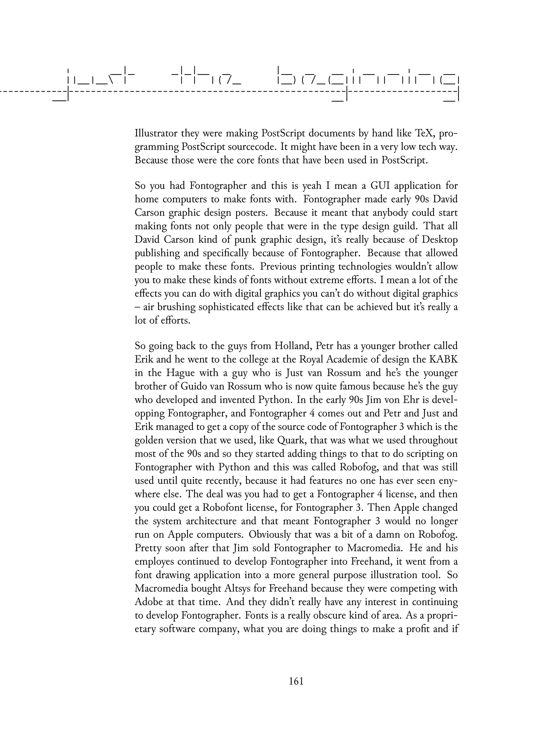 Illustrator they were making PostScript documents by hand like TeX, pro-
gramming PostScript sourcecode. It might have been in a very low tech way.
Because those were the core fonts that have been used in PostScript.
So you had Fontographer and this is yeah I mean a GUI application for
home computers to make fonts with. Fontographer made early 90s David
Carson graphic design posters. Because it meant that anybody could start
making fonts not only people that were in the type design guild. That all
David Carson kind of punk graphic design, it’s really because of Desktop
publishing and specifically because of Fontographer. Because that allowed
people to make these fonts. Previous printing technologies wouldn’t allow
you to make these kinds of fonts without extreme efforts. I mean a lot of the
effects you can do with digital graphics you can’t do without digital graphics
– air brushing sophisticated effects like that can be achieved but it’s really a
lot of efforts.
So going back to the guys from Holland, Petr has a younger brother called
Erik and he went to the college at the Royal Academie of design the KABK
in the Hague with a guy who is Just van Rossum and he’s the younger
brother of Guido van Rossum who is now quite famous because he’s the guy
who developed and invented Python. In the early 90s Jim von Ehr is devel-
opping Fontographer, and Fontographer 4 comes out and Petr and Just and
Erik managed to get a copy of the source code of Fontographer 3 which is the
golden version that we used, like Quark, that was what we used throughout
most of the 90s and so they started adding things to that to do scripting on
Fontographer with Python and this was called Robofog, and that was still
used until quite recently, because it had features no one has ever seen eny-
where else. The deal was you had to get a Fontographer 4 license, and then
you could get a Robofont license, for Fontographer 3. Then Apple changed
the system architecture and that meant Fontographer 3 would no longer
run on Apple computers. Obviously that was a bit of a damn on Robofog.
Pretty soon after that Jim sold Fontographer to Macromedia. He and his
employes continued to develop Fontographer into Freehand, it went from a
font drawing application into a more general purpose illustration tool. So
Macromedia bought Altsys for Freehand because they were competing with
Adobe at that time. And they didn’t really have any interest in continuing
to develop Fontographer. Fonts is a really obscure kind of area. As a propri-
etary software company, what you are doing things to make a profit and if
161
 