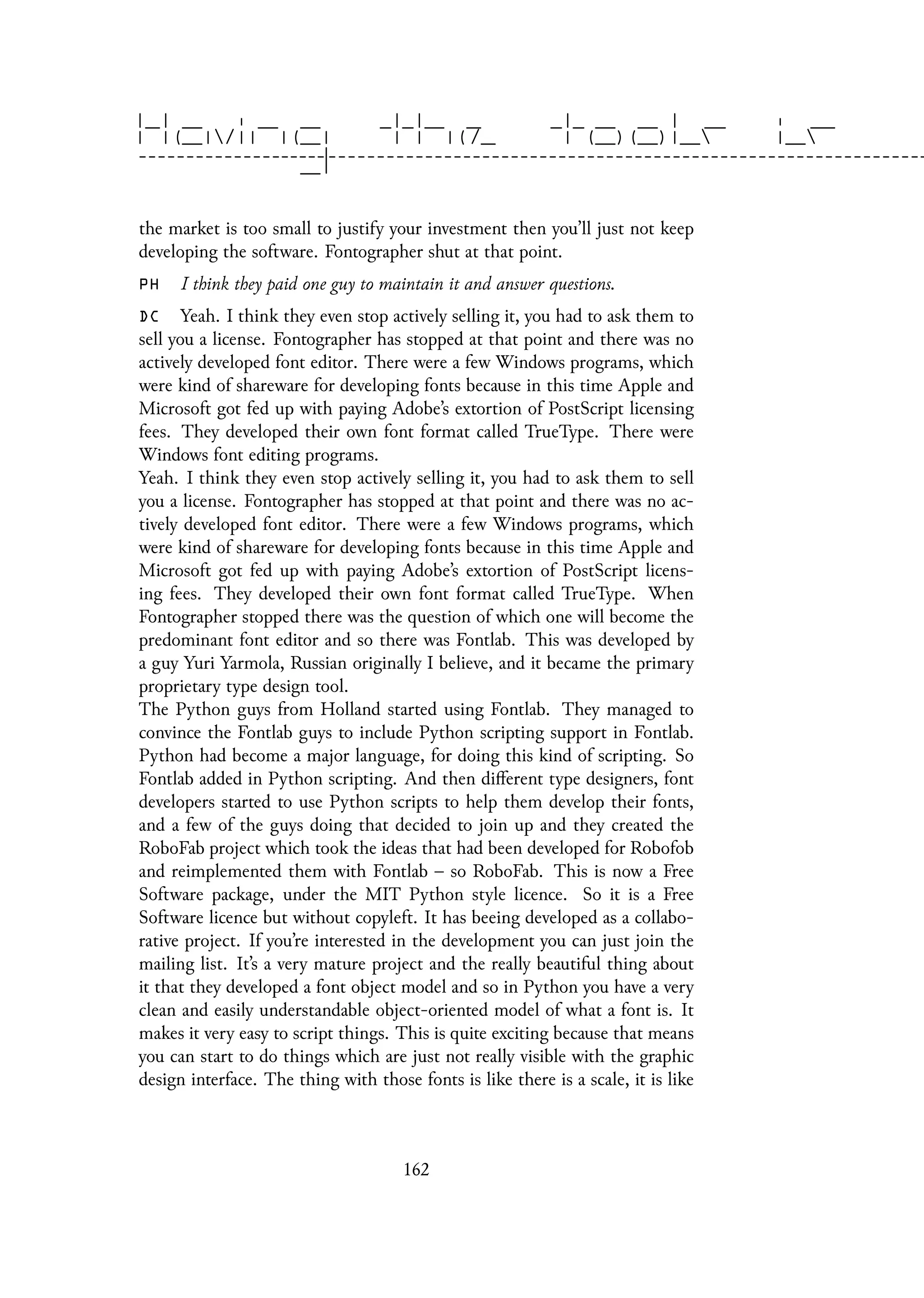 the market is too small to justify your investment then you’ll just not keep
developing the software. Fontographer shut at that point.
PH I think they paid one guy to maintain it and answer questions.
DC Yeah. I think they even stop actively selling it, you had to ask them to
sell you a license. Fontographer has stopped at that point and there was no
actively developed font editor. There were a few Windows programs, which
were kind of shareware for developing fonts because in this time Apple and
Microsoft got fed up with paying Adobe’s extortion of PostScript licensing
fees. They developed their own font format called TrueType. There were
Windows font editing programs.
Yeah. I think they even stop actively selling it, you had to ask them to sell
you a license. Fontographer has stopped at that point and there was no ac-
tively developed font editor. There were a few Windows programs, which
were kind of shareware for developing fonts because in this time Apple and
Microsoft got fed up with paying Adobe’s extortion of PostScript licens-
ing fees. They developed their own font format called TrueType. When
Fontographer stopped there was the question of which one will become the
predominant font editor and so there was Fontlab. This was developed by
a guy Yuri Yarmola, Russian originally I believe, and it became the primary
proprietary type design tool.
The Python guys from Holland started using Fontlab. They managed to
convince the Fontlab guys to include Python scripting support in Fontlab.
Python had become a major language, for doing this kind of scripting. So
Fontlab added in Python scripting. And then different type designers, font
developers started to use Python scripts to help them develop their fonts,
and a few of the guys doing that decided to join up and they created the
RoboFab project which took the ideas that had been developed for Robofob
and reimplemented them with Fontlab – so RoboFab. This is now a Free
Software package, under the MIT Python style licence. So it is a Free
Software licence but without copyleft. It has beeing developed as a collabo-
rative project. If you’re interested in the development you can just join the
mailing list. It’s a very mature project and the really beautiful thing about
it that they developed a font object model and so in Python you have a very
clean and easily understandable object-oriented model of what a font is. It
makes it very easy to script things. This is quite exciting because that means
you can start to do things which are just not really visible with the graphic
design interface. The thing with those fonts is like there is a scale, it is like
162
 