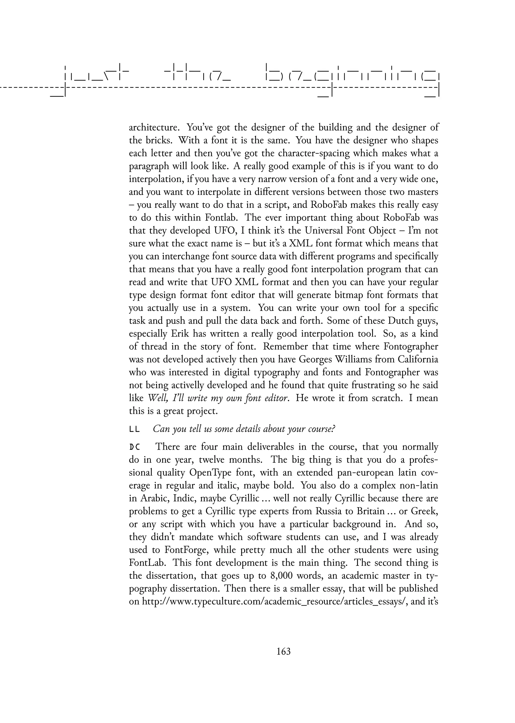 architecture. You’ve got the designer of the building and the designer of
the bricks. With a font it is the same. You have the designer who shapes
each letter and then you’ve got the character-spacing which makes what a
paragraph will look like. A really good example of this is if you want to do
interpolation, if you have a very narrow version of a font and a very wide one,
and you want to interpolate in different versions between those two masters
– you really want to do that in a script, and RoboFab makes this really easy
to do this within Fontlab. The ever important thing about RoboFab was
that they developed UFO, I think it’s the Universal Font Object – I’m not
sure what the exact name is – but it’s a XML font format which means that
you can interchange font source data with different programs and specifically
that means that you have a really good font interpolation program that can
read and write that UFO XML format and then you can have your regular
type design format font editor that will generate bitmap font formats that
you actually use in a system. You can write your own tool for a specific
task and push and pull the data back and forth. Some of these Dutch guys,
especially Erik has written a really good interpolation tool. So, as a kind
of thread in the story of font. Remember that time where Fontographer
was not developed actively then you have Georges Williams from California
who was interested in digital typography and fonts and Fontographer was
not being activelly developed and he found that quite frustrating so he said
like Well, I’ll write my own font editor. He wrote it from scratch. I mean
this is a great project.
LL Can you tell us some details about your course?
DC There are four main deliverables in the course, that you normally
do in one year, twelve months. The big thing is that you do a profes-
sional quality OpenType font, with an extended pan-european latin cov-
erage in regular and italic, maybe bold. You also do a complex non-latin
in Arabic, Indic, maybe Cyrillic ... well not really Cyrillic because there are
problems to get a Cyrillic type experts from Russia to Britain ... or Greek,
or any script with which you have a particular background in. And so,
they didn’t mandate which software students can use, and I was already
used to FontForge, while pretty much all the other students were using
FontLab. This font development is the main thing. The second thing is
the dissertation, that goes up to 8,000 words, an academic master in ty-
pography dissertation. Then there is a smaller essay, that will be published
on http://www.typeculture.com/academic_resource/articles_essays/, and it’s
163
 