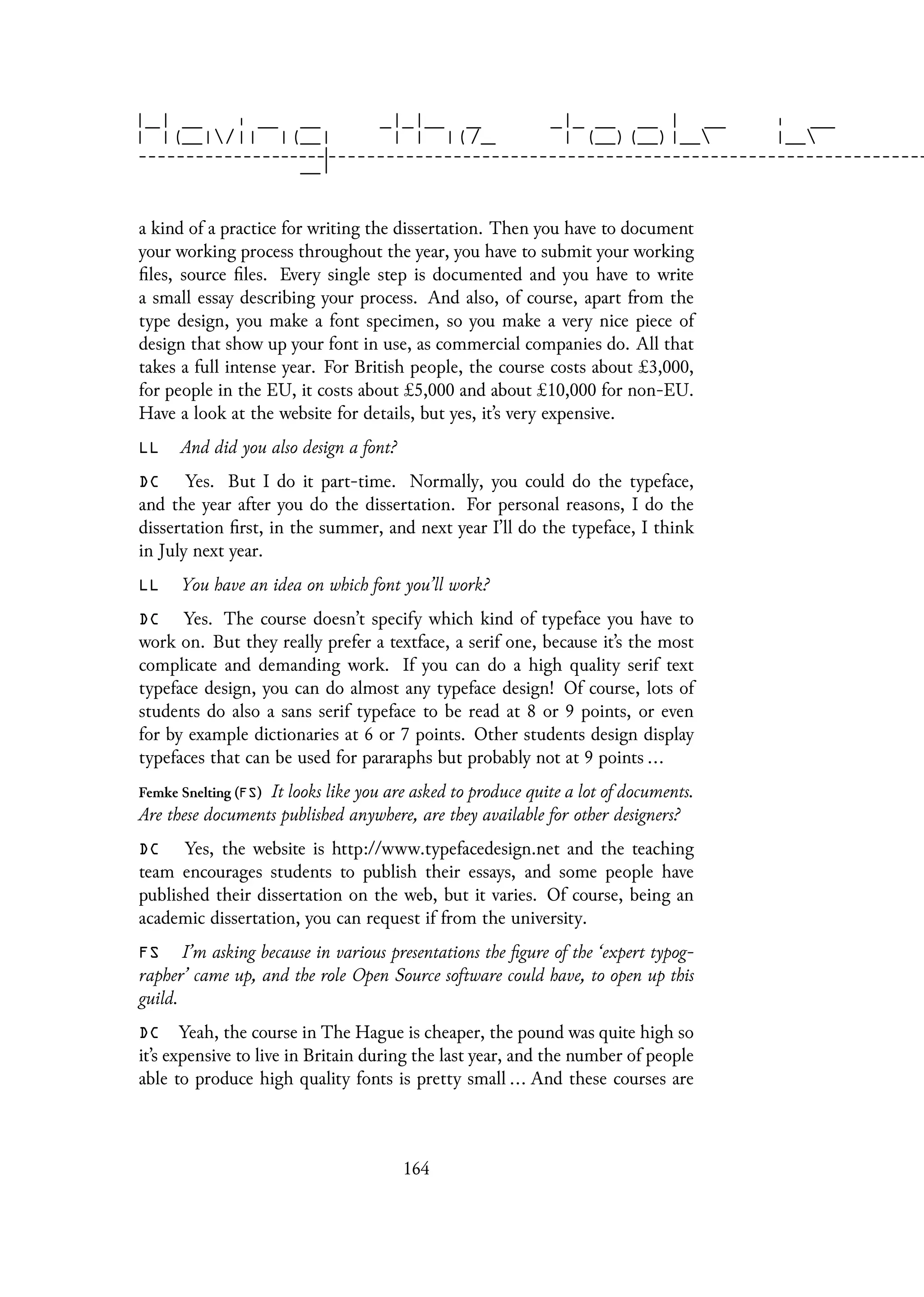 a kind of a practice for writing the dissertation. Then you have to document
your working process throughout the year, you have to submit your working
files, source files. Every single step is documented and you have to write
a small essay describing your process. And also, of course, apart from the
type design, you make a font specimen, so you make a very nice piece of
design that show up your font in use, as commercial companies do. All that
takes a full intense year. For British people, the course costs about £3,000,
for people in the EU, it costs about £5,000 and about £10,000 for non-EU.
Have a look at the website for details, but yes, it’s very expensive.
LL And did you also design a font?
DC Yes. But I do it part-time. Normally, you could do the typeface,
and the year after you do the dissertation. For personal reasons, I do the
dissertation first, in the summer, and next year I’ll do the typeface, I think
in July next year.
LL You have an idea on which font you’ll work?
DC Yes. The course doesn’t specify which kind of typeface you have to
work on. But they really prefer a textface, a serif one, because it’s the most
complicate and demanding work. If you can do a high quality serif text
typeface design, you can do almost any typeface design! Of course, lots of
students do also a sans serif typeface to be read at 8 or 9 points, or even
for by example dictionaries at 6 or 7 points. Other students design display
typefaces that can be used for pararaphs but probably not at 9 points ...
Femke Snelting (FS) It looks like you are asked to produce quite a lot of documents.
Are these documents published anywhere, are they available for other designers?
DC Yes, the website is http://www.typefacedesign.net and the teaching
team encourages students to publish their essays, and some people have
published their dissertation on the web, but it varies. Of course, being an
academic dissertation, you can request if from the university.
FS I’m asking because in various presentations the figure of the ‘expert typog-
rapher’ came up, and the role Open Source software could have, to open up this
guild.
DC Yeah, the course in The Hague is cheaper, the pound was quite high so
it’s expensive to live in Britain during the last year, and the number of people
able to produce high quality fonts is pretty small ... And these courses are
164
 