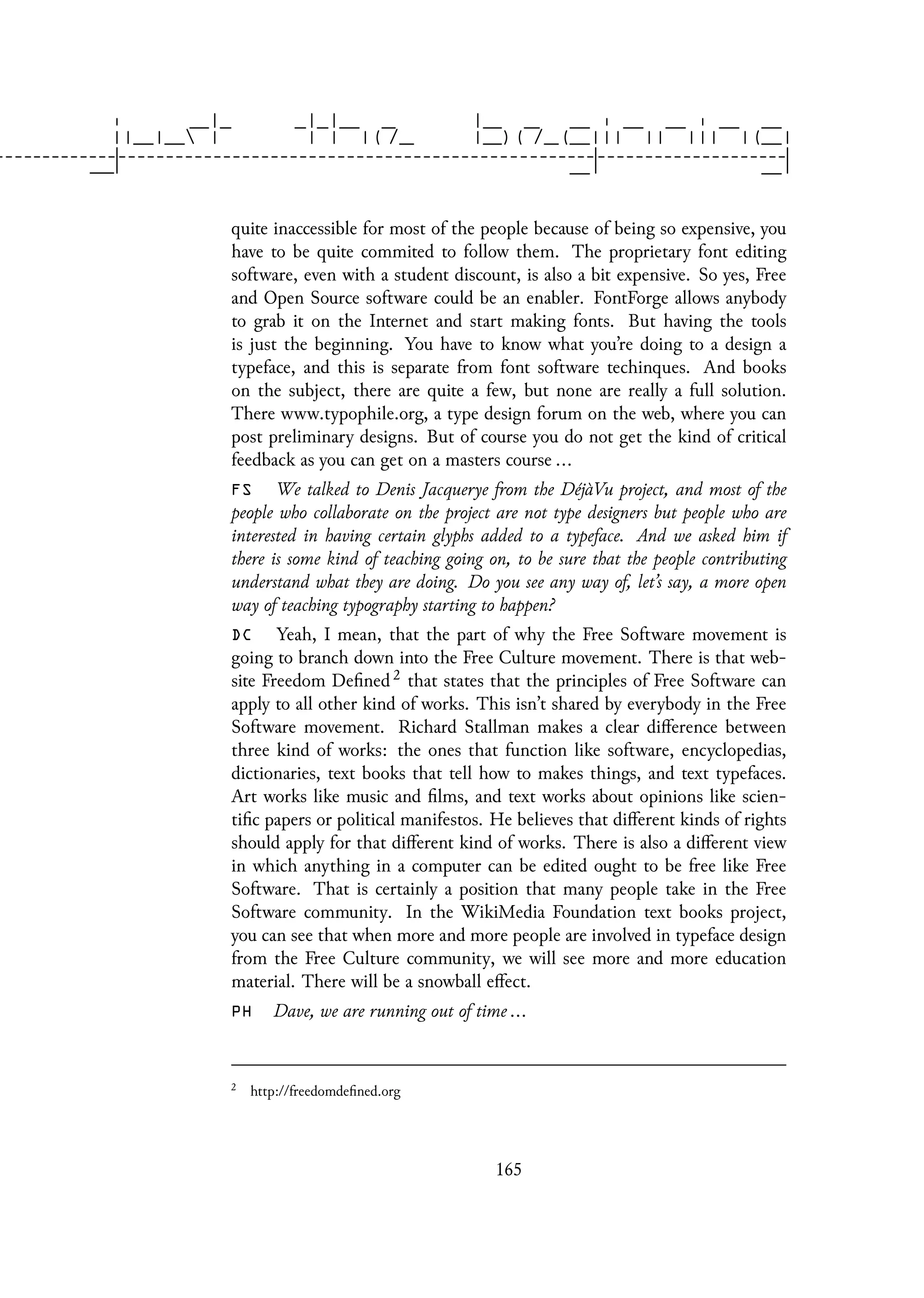 quite inaccessible for most of the people because of being so expensive, you
have to be quite commited to follow them. The proprietary font editing
software, even with a student discount, is also a bit expensive. So yes, Free
and Open Source software could be an enabler. FontForge allows anybody
to grab it on the Internet and start making fonts. But having the tools
is just the beginning. You have to know what you’re doing to a design a
typeface, and this is separate from font software techinques. And books
on the subject, there are quite a few, but none are really a full solution.
There www.typophile.org, a type design forum on the web, where you can
post preliminary designs. But of course you do not get the kind of critical
feedback as you can get on a masters course ...
FS We talked to Denis Jacquerye from the DéjàVu project, and most of the
people who collaborate on the project are not type designers but people who are
interested in having certain glyphs added to a typeface. And we asked him if
there is some kind of teaching going on, to be sure that the people contributing
understand what they are doing. Do you see any way of, let’s say, a more open
way of teaching typography starting to happen?
DC Yeah, I mean, that the part of why the Free Software movement is
going to branch down into the Free Culture movement. There is that web-
site Freedom Defined 2 that states that the principles of Free Software can
apply to all other kind of works. This isn’t shared by everybody in the Free
Software movement. Richard Stallman makes a clear difference between
three kind of works: the ones that function like software, encyclopedias,
dictionaries, text books that tell how to makes things, and text typefaces.
Art works like music and films, and text works about opinions like scien-
tific papers or political manifestos. He believes that different kinds of rights
should apply for that different kind of works. There is also a different view
in which anything in a computer can be edited ought to be free like Free
Software. That is certainly a position that many people take in the Free
Software community. In the WikiMedia Foundation text books project,
you can see that when more and more people are involved in typeface design
from the Free Culture community, we will see more and more education
material. There will be a snowball effect.
PH Dave, we are running out of time ...
2
http://freedomdefined.org
165
 