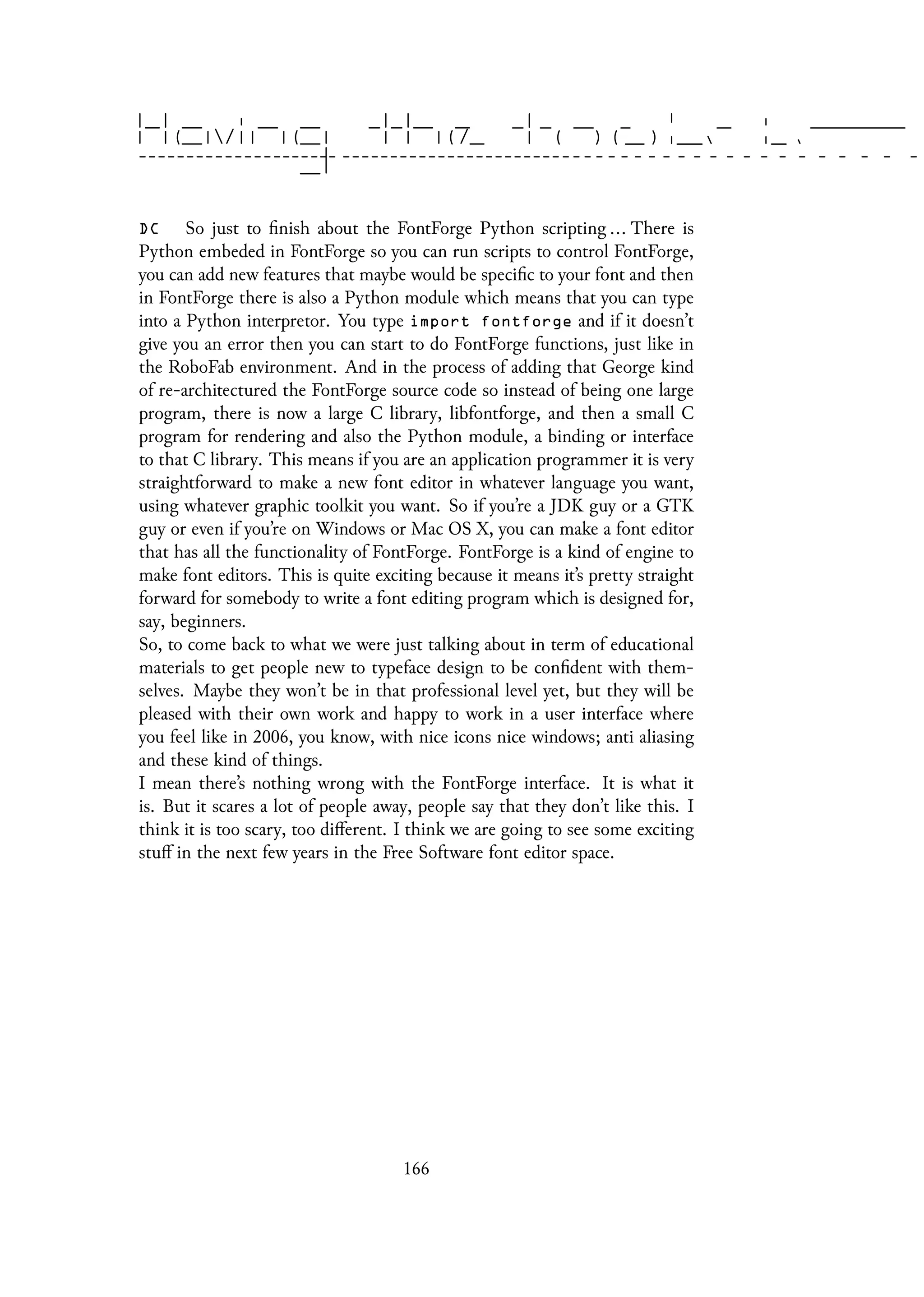 DC So just to finish about the FontForge Python scripting ... There is
Python embeded in FontForge so you can run scripts to control FontForge,
you can add new features that maybe would be specific to your font and then
in FontForge there is also a Python module which means that you can type
into a Python interpretor. You type import fontforge and if it doesn’t
give you an error then you can start to do FontForge functions, just like in
the RoboFab environment. And in the process of adding that George kind
of re-architectured the FontForge source code so instead of being one large
program, there is now a large C library, libfontforge, and then a small C
program for rendering and also the Python module, a binding or interface
to that C library. This means if you are an application programmer it is very
straightforward to make a new font editor in whatever language you want,
using whatever graphic toolkit you want. So if you’re a JDK guy or a GTK
guy or even if you’re on Windows or Mac OS X, you can make a font editor
that has all the functionality of FontForge. FontForge is a kind of engine to
make font editors. This is quite exciting because it means it’s pretty straight
forward for somebody to write a font editing program which is designed for,
say, beginners.
So, to come back to what we were just talking about in term of educational
materials to get people new to typeface design to be confident with them-
selves. Maybe they won’t be in that professional level yet, but they will be
pleased with their own work and happy to work in a user interface where
you feel like in 2006, you know, with nice icons nice windows; anti aliasing
and these kind of things.
I mean there’s nothing wrong with the FontForge interface. It is what it
is. But it scares a lot of people away, people say that they don’t like this. I
think it is too scary, too different. I think we are going to see some exciting
stuff in the next few years in the Free Software font editor space.
166
 
