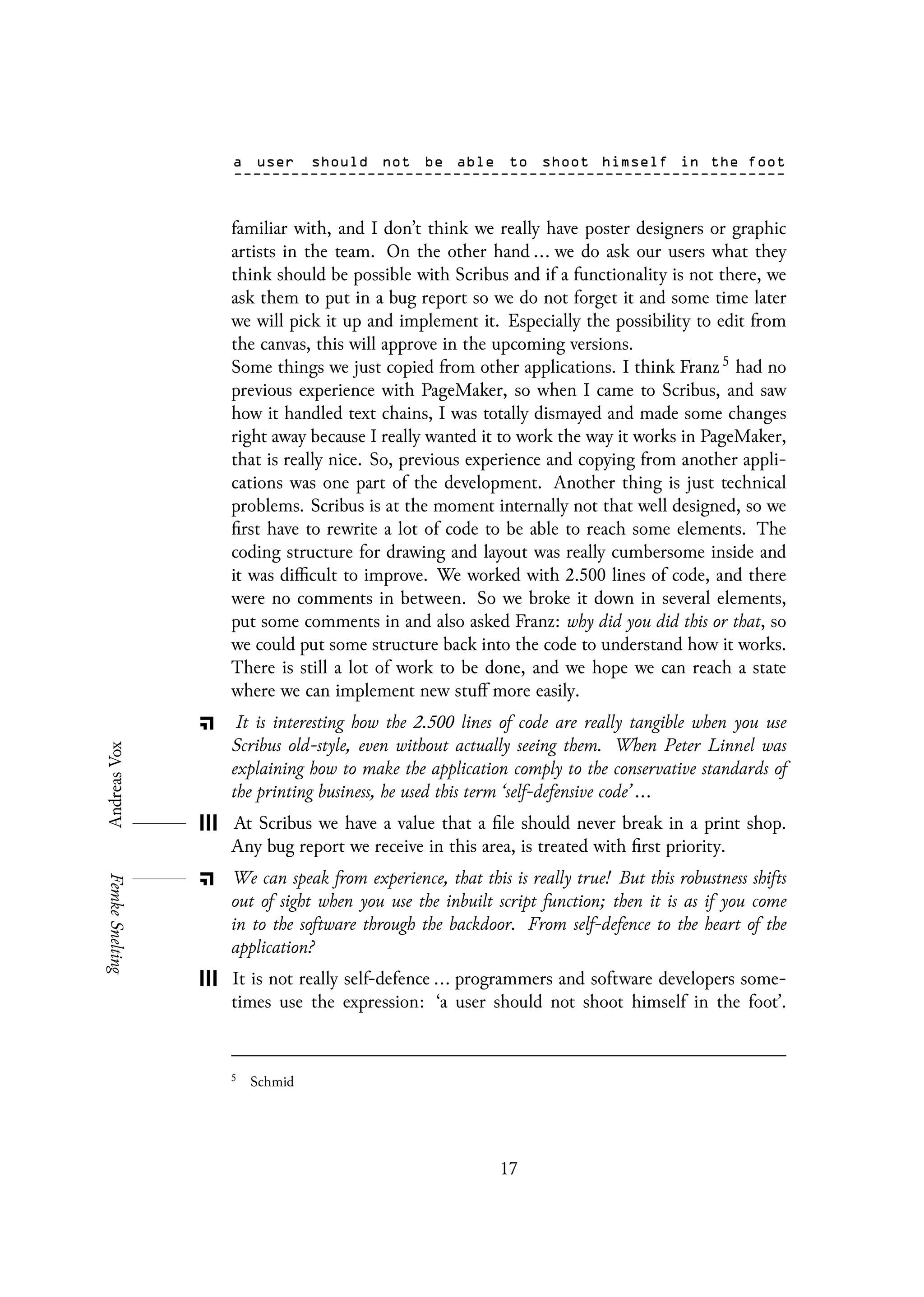 familiar with, and I don’t think we really have poster designers or graphic
artists in the team. On the other hand ... we do ask our users what they
think should be possible with Scribus and if a functionality is not there, we
ask them to put in a bug report so we do not forget it and some time later
we will pick it up and implement it. Especially the possibility to edit from
the canvas, this will approve in the upcoming versions.
Some things we just copied from other applications. I think Franz 5 had no
previous experience with PageMaker, so when I came to Scribus, and saw
how it handled text chains, I was totally dismayed and made some changes
right away because I really wanted it to work the way it works in PageMaker,
that is really nice. So, previous experience and copying from another appli-
cations was one part of the development. Another thing is just technical
problems. Scribus is at the moment internally not that well designed, so we
first have to rewrite a lot of code to be able to reach some elements. The
coding structure for drawing and layout was really cumbersome inside and
it was difficult to improve. We worked with 2.500 lines of code, and there
were no comments in between. So we broke it down in several elements,
put some comments in and also asked Franz: why did you did this or that, so
we could put some structure back into the code to understand how it works.
There is still a lot of work to be done, and we hope we can reach a state
where we can implement new stuff more easily.
It is interesting how the 2.500 lines of code are really tangible when you use
Scribus old-style, even without actually seeing them. When Peter Linnel was
explaining how to make the application comply to the conservative standards of
the printing business, he used this term ‘self-defensive code’ ...
At Scribus we have a value that a file should never break in a print shop.
Any bug report we receive in this area, is treated with first priority.
We can speak from experience, that this is really true! But this robustness shifts
out of sight when you use the inbuilt script function; then it is as if you come
in to the software through the backdoor. From self-defence to the heart of the
application?
It is not really self-defence ... programmers and software developers some-
times use the expression: ‘a user should not shoot himself in the foot’.
5
Schmid
17
 