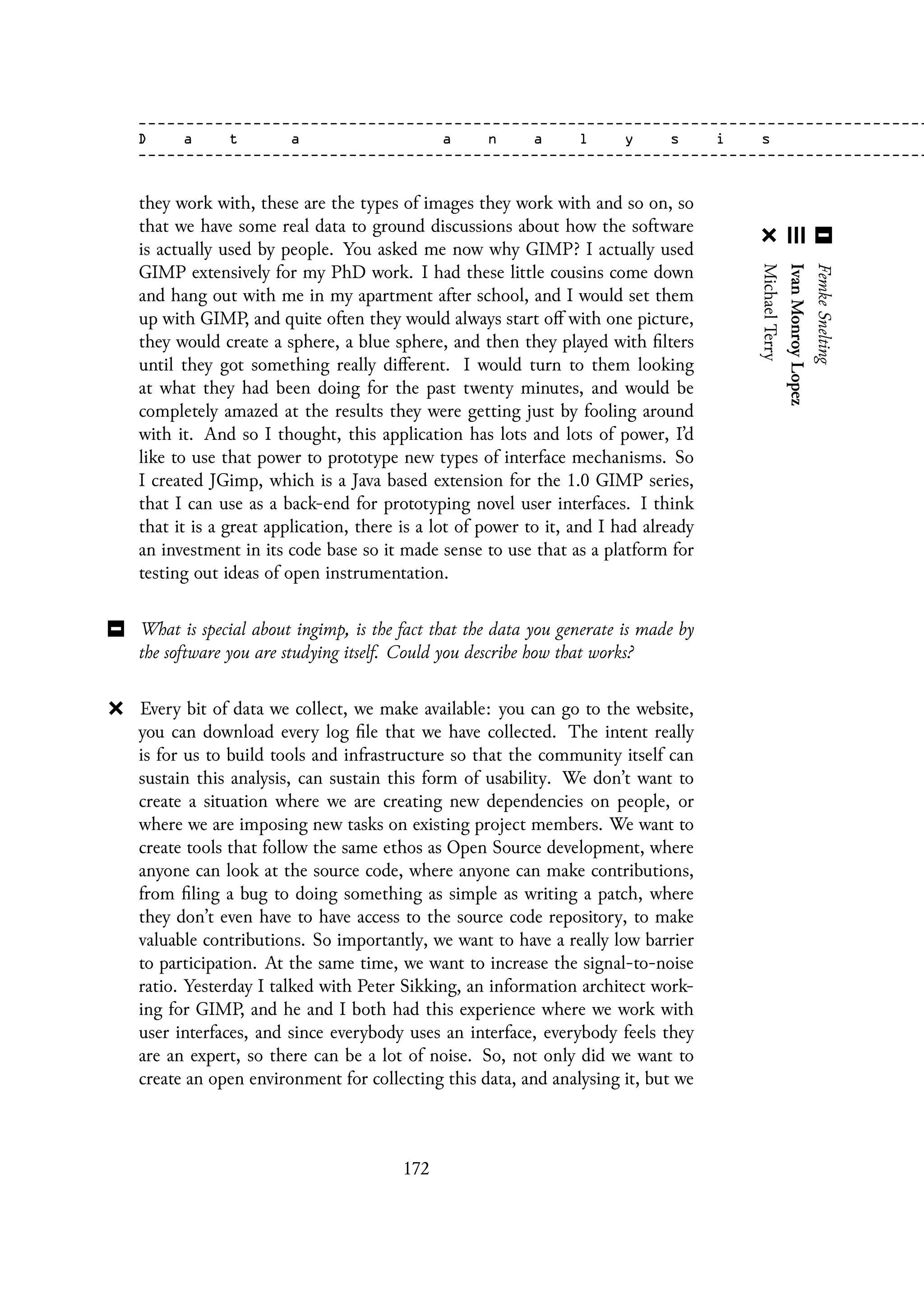 they work with, these are the types of images they work with and so on, so
that we have some real data to ground discussions about how the software
is actually used by people. You asked me now why GIMP? I actually used
GIMP extensively for my PhD work. I had these little cousins come down
and hang out with me in my apartment after school, and I would set them
up with GIMP, and quite often they would always start off with one picture,
they would create a sphere, a blue sphere, and then they played with filters
until they got something really different. I would turn to them looking
at what they had been doing for the past twenty minutes, and would be
completely amazed at the results they were getting just by fooling around
with it. And so I thought, this application has lots and lots of power, I’d
like to use that power to prototype new types of interface mechanisms. So
I created JGimp, which is a Java based extension for the 1.0 GIMP series,
that I can use as a back-end for prototyping novel user interfaces. I think
that it is a great application, there is a lot of power to it, and I had already
an investment in its code base so it made sense to use that as a platform for
testing out ideas of open instrumentation.
What is special about ingimp, is the fact that the data you generate is made by
the software you are studying itself. Could you describe how that works?
Every bit of data we collect, we make available: you can go to the website,
you can download every log file that we have collected. The intent really
is for us to build tools and infrastructure so that the community itself can
sustain this analysis, can sustain this form of usability. We don’t want to
create a situation where we are creating new dependencies on people, or
where we are imposing new tasks on existing project members. We want to
create tools that follow the same ethos as Open Source development, where
anyone can look at the source code, where anyone can make contributions,
from filing a bug to doing something as simple as writing a patch, where
they don’t even have to have access to the source code repository, to make
valuable contributions. So importantly, we want to have a really low barrier
to participation. At the same time, we want to increase the signal-to-noise
ratio. Yesterday I talked with Peter Sikking, an information architect work-
ing for GIMP, and he and I both had this experience where we work with
user interfaces, and since everybody uses an interface, everybody feels they
are an expert, so there can be a lot of noise. So, not only did we want to
create an open environment for collecting this data, and analysing it, but we
172
 