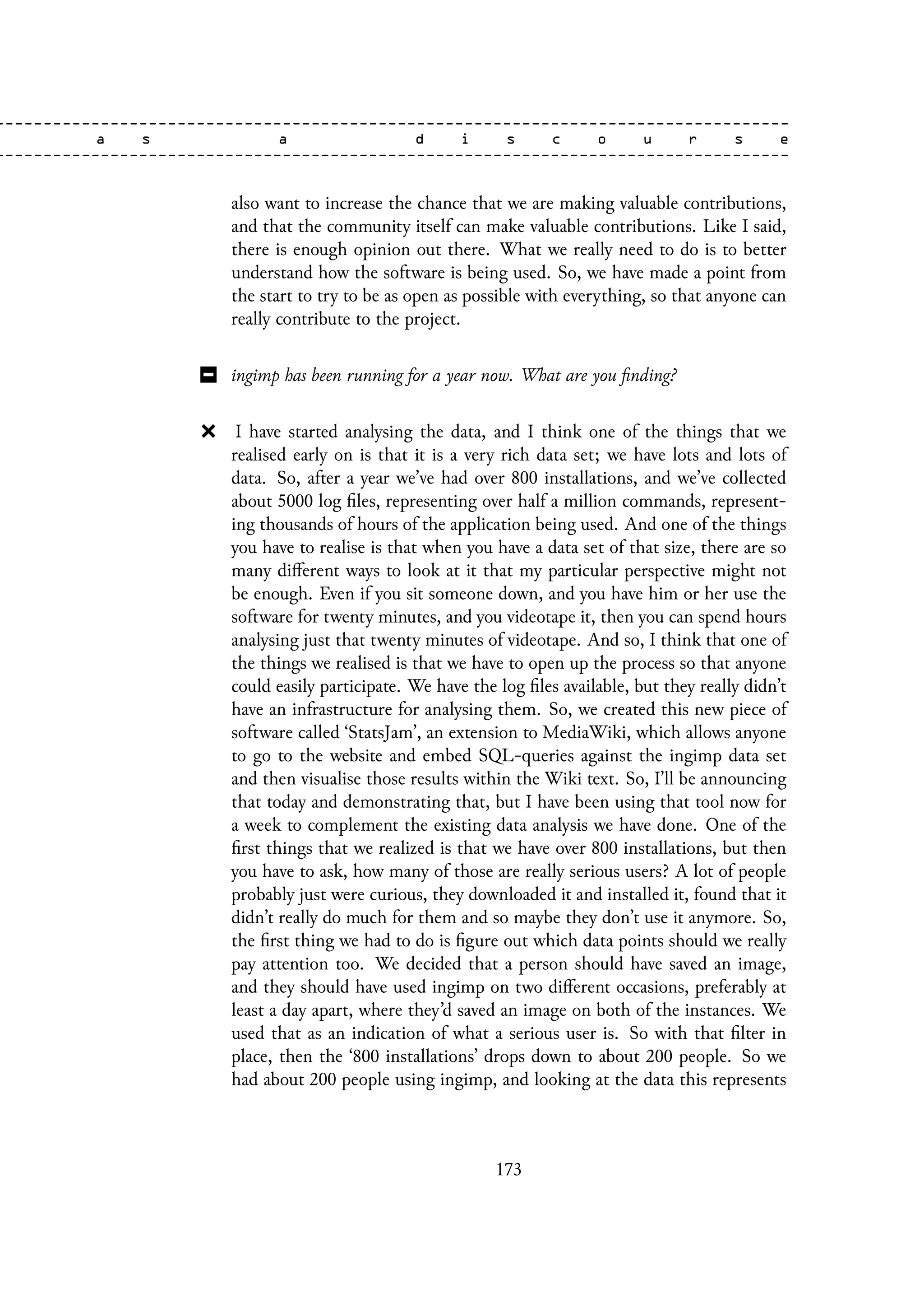 also want to increase the chance that we are making valuable contributions,
and that the community itself can make valuable contributions. Like I said,
there is enough opinion out there. What we really need to do is to better
understand how the software is being used. So, we have made a point from
the start to try to be as open as possible with everything, so that anyone can
really contribute to the project.
ingimp has been running for a year now. What are you finding?
I have started analysing the data, and I think one of the things that we
realised early on is that it is a very rich data set; we have lots and lots of
data. So, after a year we’ve had over 800 installations, and we’ve collected
about 5000 log files, representing over half a million commands, represent-
ing thousands of hours of the application being used. And one of the things
you have to realise is that when you have a data set of that size, there are so
many different ways to look at it that my particular perspective might not
be enough. Even if you sit someone down, and you have him or her use the
software for twenty minutes, and you videotape it, then you can spend hours
analysing just that twenty minutes of videotape. And so, I think that one of
the things we realised is that we have to open up the process so that anyone
could easily participate. We have the log files available, but they really didn’t
have an infrastructure for analysing them. So, we created this new piece of
software called ‘StatsJam’, an extension to MediaWiki, which allows anyone
to go to the website and embed SQL-queries against the ingimp data set
and then visualise those results within the Wiki text. So, I’ll be announcing
that today and demonstrating that, but I have been using that tool now for
a week to complement the existing data analysis we have done. One of the
first things that we realized is that we have over 800 installations, but then
you have to ask, how many of those are really serious users? A lot of people
probably just were curious, they downloaded it and installed it, found that it
didn’t really do much for them and so maybe they don’t use it anymore. So,
the first thing we had to do is figure out which data points should we really
pay attention too. We decided that a person should have saved an image,
and they should have used ingimp on two different occasions, preferably at
least a day apart, where they’d saved an image on both of the instances. We
used that as an indication of what a serious user is. So with that filter in
place, then the ‘800 installations’ drops down to about 200 people. So we
had about 200 people using ingimp, and looking at the data this represents
173
 