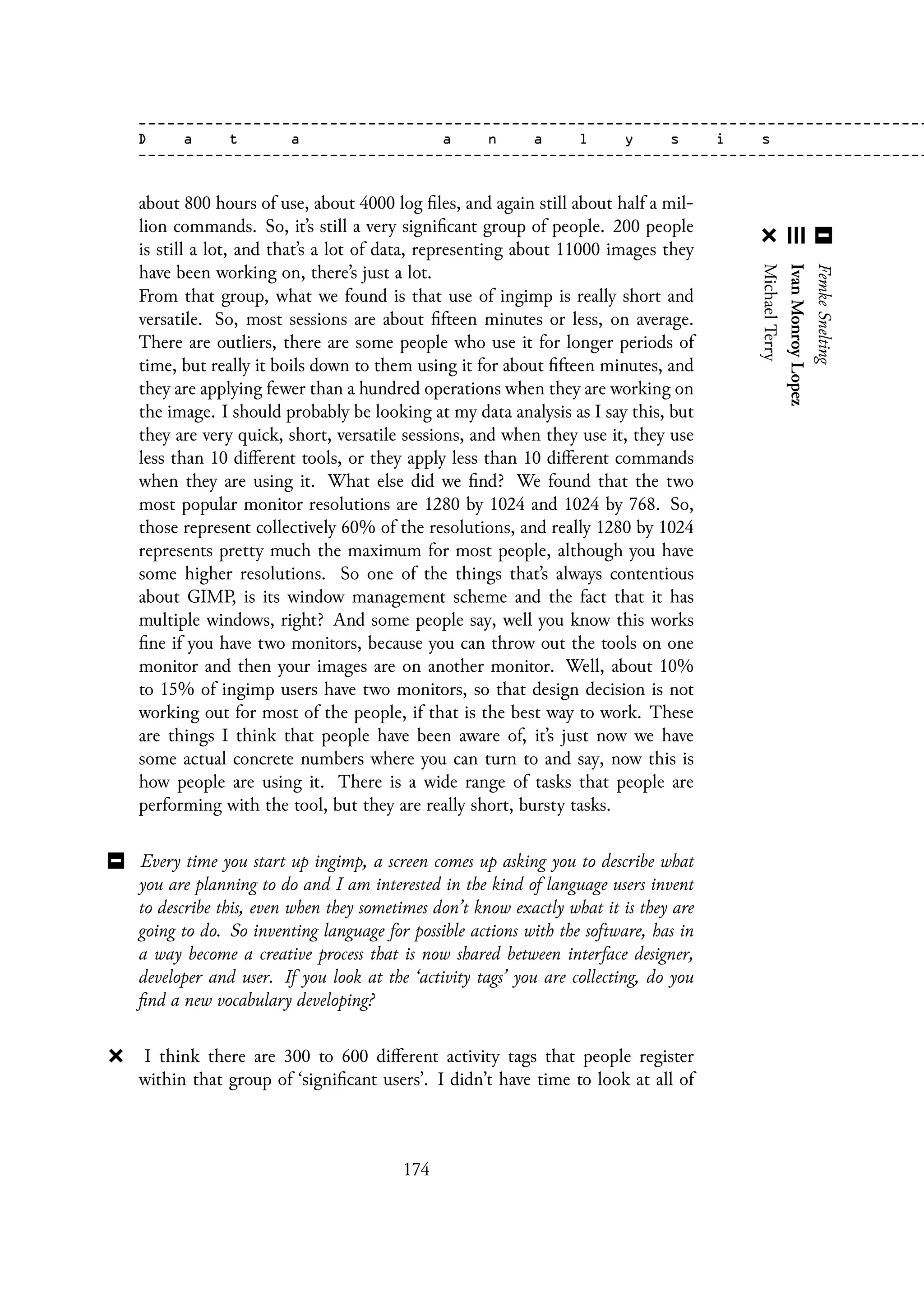 about 800 hours of use, about 4000 log files, and again still about half a mil-
lion commands. So, it’s still a very significant group of people. 200 people
is still a lot, and that’s a lot of data, representing about 11000 images they
have been working on, there’s just a lot.
From that group, what we found is that use of ingimp is really short and
versatile. So, most sessions are about fifteen minutes or less, on average.
There are outliers, there are some people who use it for longer periods of
time, but really it boils down to them using it for about fifteen minutes, and
they are applying fewer than a hundred operations when they are working on
the image. I should probably be looking at my data analysis as I say this, but
they are very quick, short, versatile sessions, and when they use it, they use
less than 10 different tools, or they apply less than 10 different commands
when they are using it. What else did we find? We found that the two
most popular monitor resolutions are 1280 by 1024 and 1024 by 768. So,
those represent collectively 60% of the resolutions, and really 1280 by 1024
represents pretty much the maximum for most people, although you have
some higher resolutions. So one of the things that’s always contentious
about GIMP, is its window management scheme and the fact that it has
multiple windows, right? And some people say, well you know this works
fine if you have two monitors, because you can throw out the tools on one
monitor and then your images are on another monitor. Well, about 10%
to 15% of ingimp users have two monitors, so that design decision is not
working out for most of the people, if that is the best way to work. These
are things I think that people have been aware of, it’s just now we have
some actual concrete numbers where you can turn to and say, now this is
how people are using it. There is a wide range of tasks that people are
performing with the tool, but they are really short, bursty tasks.
Every time you start up ingimp, a screen comes up asking you to describe what
you are planning to do and I am interested in the kind of language users invent
to describe this, even when they sometimes don’t know exactly what it is they are
going to do. So inventing language for possible actions with the software, has in
a way become a creative process that is now shared between interface designer,
developer and user. If you look at the ‘activity tags’ you are collecting, do you
find a new vocabulary developing?
I think there are 300 to 600 different activity tags that people register
within that group of ‘significant users’. I didn’t have time to look at all of
174
 