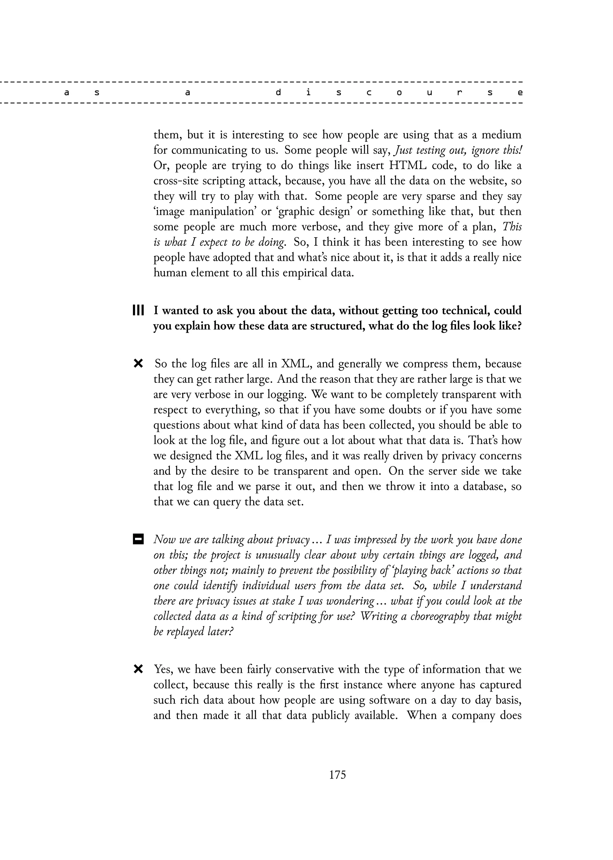 them, but it is interesting to see how people are using that as a medium
for communicating to us. Some people will say, Just testing out, ignore this!
Or, people are trying to do things like insert HTML code, to do like a
cross-site scripting attack, because, you have all the data on the website, so
they will try to play with that. Some people are very sparse and they say
‘image manipulation’ or ‘graphic design’ or something like that, but then
some people are much more verbose, and they give more of a plan, This
is what I expect to be doing. So, I think it has been interesting to see how
people have adopted that and what’s nice about it, is that it adds a really nice
human element to all this empirical data.
I wanted to ask you about the data, without getting too technical, could
you explain how these data are structured, what do the log files look like?
So the log files are all in XML, and generally we compress them, because
they can get rather large. And the reason that they are rather large is that we
are very verbose in our logging. We want to be completely transparent with
respect to everything, so that if you have some doubts or if you have some
questions about what kind of data has been collected, you should be able to
look at the log file, and figure out a lot about what that data is. That’s how
we designed the XML log files, and it was really driven by privacy concerns
and by the desire to be transparent and open. On the server side we take
that log file and we parse it out, and then we throw it into a database, so
that we can query the data set.
Now we are talking about privacy ... I was impressed by the work you have done
on this; the project is unusually clear about why certain things are logged, and
other things not; mainly to prevent the possibility of ‘playing back’ actions so that
one could identify individual users from the data set. So, while I understand
there are privacy issues at stake I was wondering ... what if you could look at the
collected data as a kind of scripting for use? Writing a choreography that might
be replayed later?
Yes, we have been fairly conservative with the type of information that we
collect, because this really is the first instance where anyone has captured
such rich data about how people are using software on a day to day basis,
and then made it all that data publicly available. When a company does
175
 