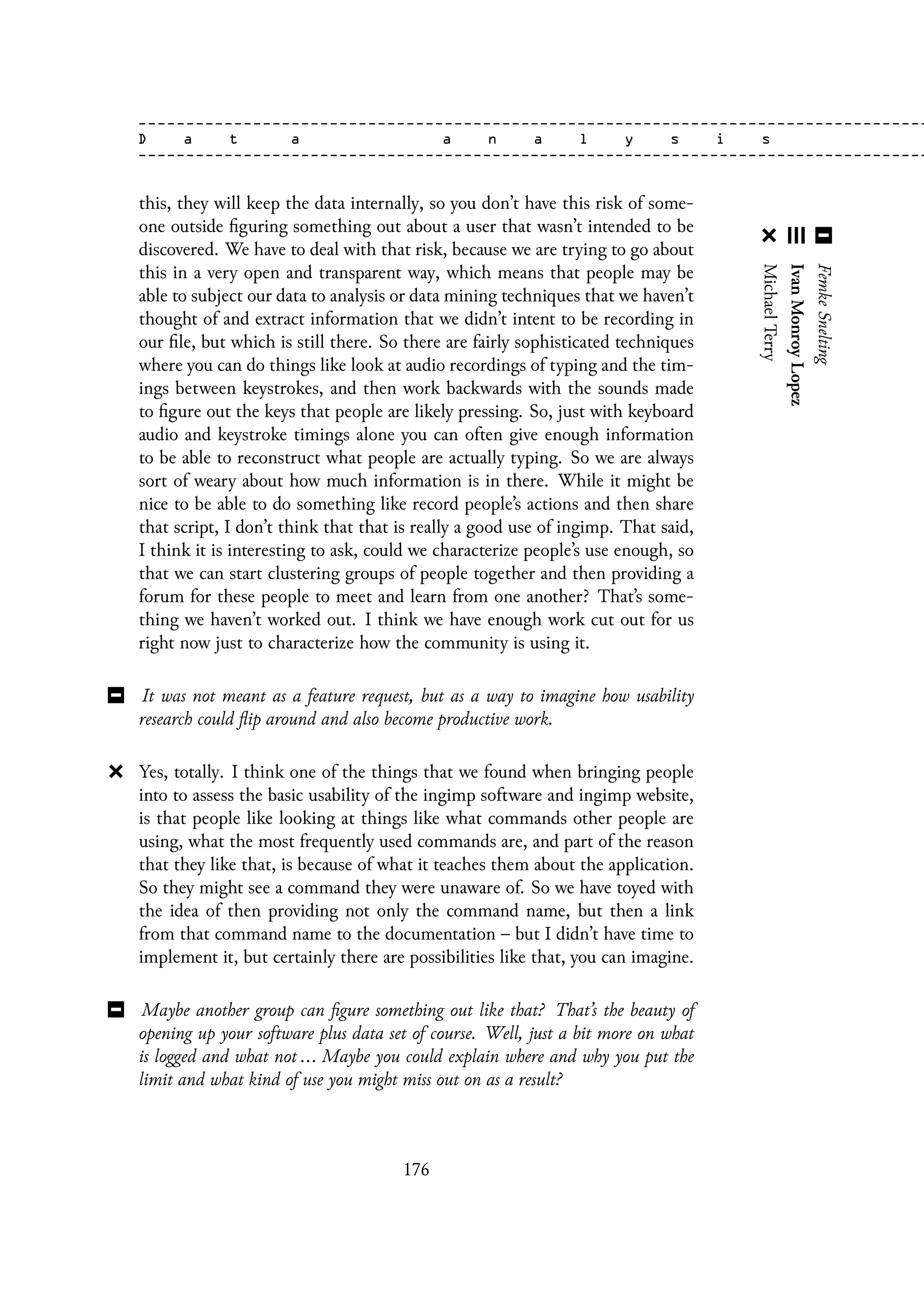 this, they will keep the data internally, so you don’t have this risk of some-
one outside figuring something out about a user that wasn’t intended to be
discovered. We have to deal with that risk, because we are trying to go about
this in a very open and transparent way, which means that people may be
able to subject our data to analysis or data mining techniques that we haven’t
thought of and extract information that we didn’t intent to be recording in
our file, but which is still there. So there are fairly sophisticated techniques
where you can do things like look at audio recordings of typing and the tim-
ings between keystrokes, and then work backwards with the sounds made
to figure out the keys that people are likely pressing. So, just with keyboard
audio and keystroke timings alone you can often give enough information
to be able to reconstruct what people are actually typing. So we are always
sort of weary about how much information is in there. While it might be
nice to be able to do something like record people’s actions and then share
that script, I don’t think that that is really a good use of ingimp. That said,
I think it is interesting to ask, could we characterize people’s use enough, so
that we can start clustering groups of people together and then providing a
forum for these people to meet and learn from one another? That’s some-
thing we haven’t worked out. I think we have enough work cut out for us
right now just to characterize how the community is using it.
It was not meant as a feature request, but as a way to imagine how usability
research could flip around and also become productive work.
Yes, totally. I think one of the things that we found when bringing people
into to assess the basic usability of the ingimp software and ingimp website,
is that people like looking at things like what commands other people are
using, what the most frequently used commands are, and part of the reason
that they like that, is because of what it teaches them about the application.
So they might see a command they were unaware of. So we have toyed with
the idea of then providing not only the command name, but then a link
from that command name to the documentation – but I didn’t have time to
implement it, but certainly there are possibilities like that, you can imagine.
Maybe another group can figure something out like that? That’s the beauty of
opening up your software plus data set of course. Well, just a bit more on what
is logged and what not ... Maybe you could explain where and why you put the
limit and what kind of use you might miss out on as a result?
176
 