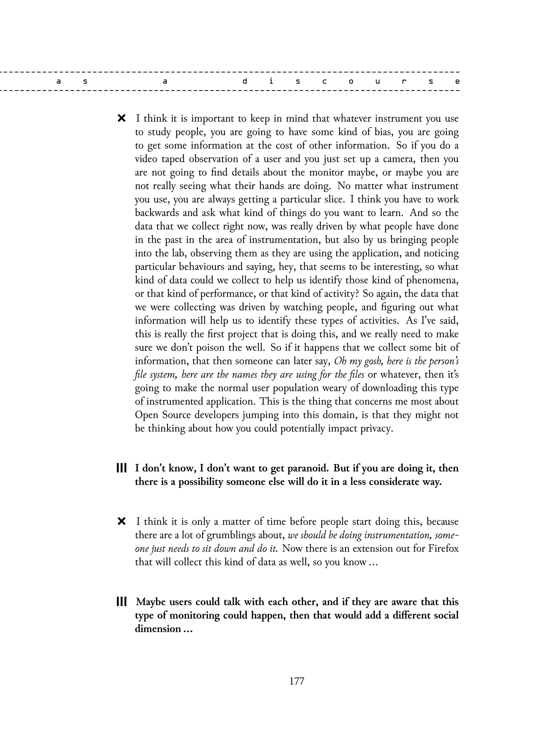 I think it is important to keep in mind that whatever instrument you use
to study people, you are going to have some kind of bias, you are going
to get some information at the cost of other information. So if you do a
video taped observation of a user and you just set up a camera, then you
are not going to find details about the monitor maybe, or maybe you are
not really seeing what their hands are doing. No matter what instrument
you use, you are always getting a particular slice. I think you have to work
backwards and ask what kind of things do you want to learn. And so the
data that we collect right now, was really driven by what people have done
in the past in the area of instrumentation, but also by us bringing people
into the lab, observing them as they are using the application, and noticing
particular behaviours and saying, hey, that seems to be interesting, so what
kind of data could we collect to help us identify those kind of phenomena,
or that kind of performance, or that kind of activity? So again, the data that
we were collecting was driven by watching people, and figuring out what
information will help us to identify these types of activities. As I’ve said,
this is really the first project that is doing this, and we really need to make
sure we don’t poison the well. So if it happens that we collect some bit of
information, that then someone can later say, Oh my gosh, here is the person’s
file system, here are the names they are using for the files or whatever, then it’s
going to make the normal user population weary of downloading this type
of instrumented application. This is the thing that concerns me most about
Open Source developers jumping into this domain, is that they might not
be thinking about how you could potentially impact privacy.
I don’t know, I don’t want to get paranoid. But if you are doing it, then
there is a possibility someone else will do it in a less considerate way.
I think it is only a matter of time before people start doing this, because
there are a lot of grumblings about, we should be doing instrumentation, some-
one just needs to sit down and do it. Now there is an extension out for Firefox
that will collect this kind of data as well, so you know ...
Maybe users could talk with each other, and if they are aware that this
type of monitoring could happen, then that would add a different social
dimension ...
177
 