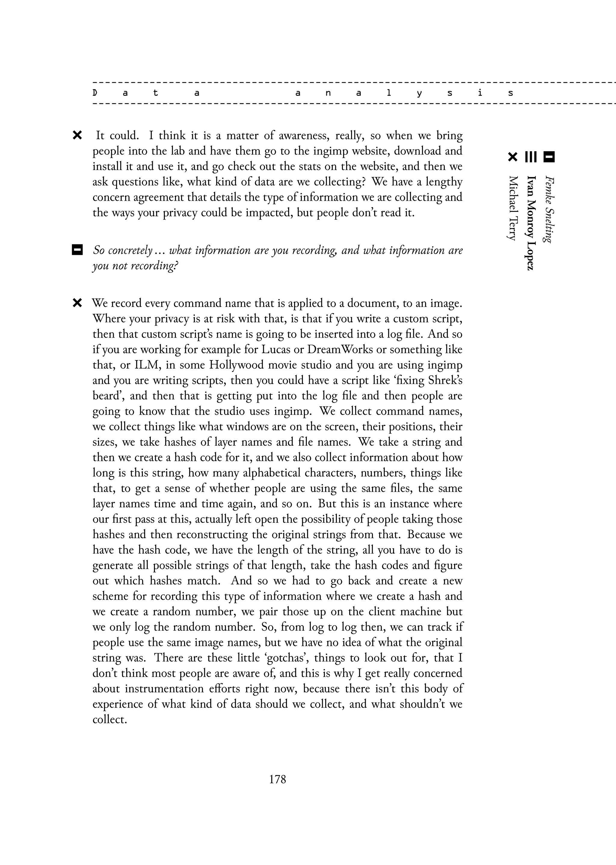 It could. I think it is a matter of awareness, really, so when we bring
people into the lab and have them go to the ingimp website, download and
install it and use it, and go check out the stats on the website, and then we
ask questions like, what kind of data are we collecting? We have a lengthy
concern agreement that details the type of information we are collecting and
the ways your privacy could be impacted, but people don’t read it.
So concretely ... what information are you recording, and what information are
you not recording?
We record every command name that is applied to a document, to an image.
Where your privacy is at risk with that, is that if you write a custom script,
then that custom script’s name is going to be inserted into a log file. And so
if you are working for example for Lucas or DreamWorks or something like
that, or ILM, in some Hollywood movie studio and you are using ingimp
and you are writing scripts, then you could have a script like ‘fixing Shrek’s
beard’, and then that is getting put into the log file and then people are
going to know that the studio uses ingimp. We collect command names,
we collect things like what windows are on the screen, their positions, their
sizes, we take hashes of layer names and file names. We take a string and
then we create a hash code for it, and we also collect information about how
long is this string, how many alphabetical characters, numbers, things like
that, to get a sense of whether people are using the same files, the same
layer names time and time again, and so on. But this is an instance where
our first pass at this, actually left open the possibility of people taking those
hashes and then reconstructing the original strings from that. Because we
have the hash code, we have the length of the string, all you have to do is
generate all possible strings of that length, take the hash codes and figure
out which hashes match. And so we had to go back and create a new
scheme for recording this type of information where we create a hash and
we create a random number, we pair those up on the client machine but
we only log the random number. So, from log to log then, we can track if
people use the same image names, but we have no idea of what the original
string was. There are these little ‘gotchas’, things to look out for, that I
don’t think most people are aware of, and this is why I get really concerned
about instrumentation efforts right now, because there isn’t this body of
experience of what kind of data should we collect, and what shouldn’t we
collect.
178
 
