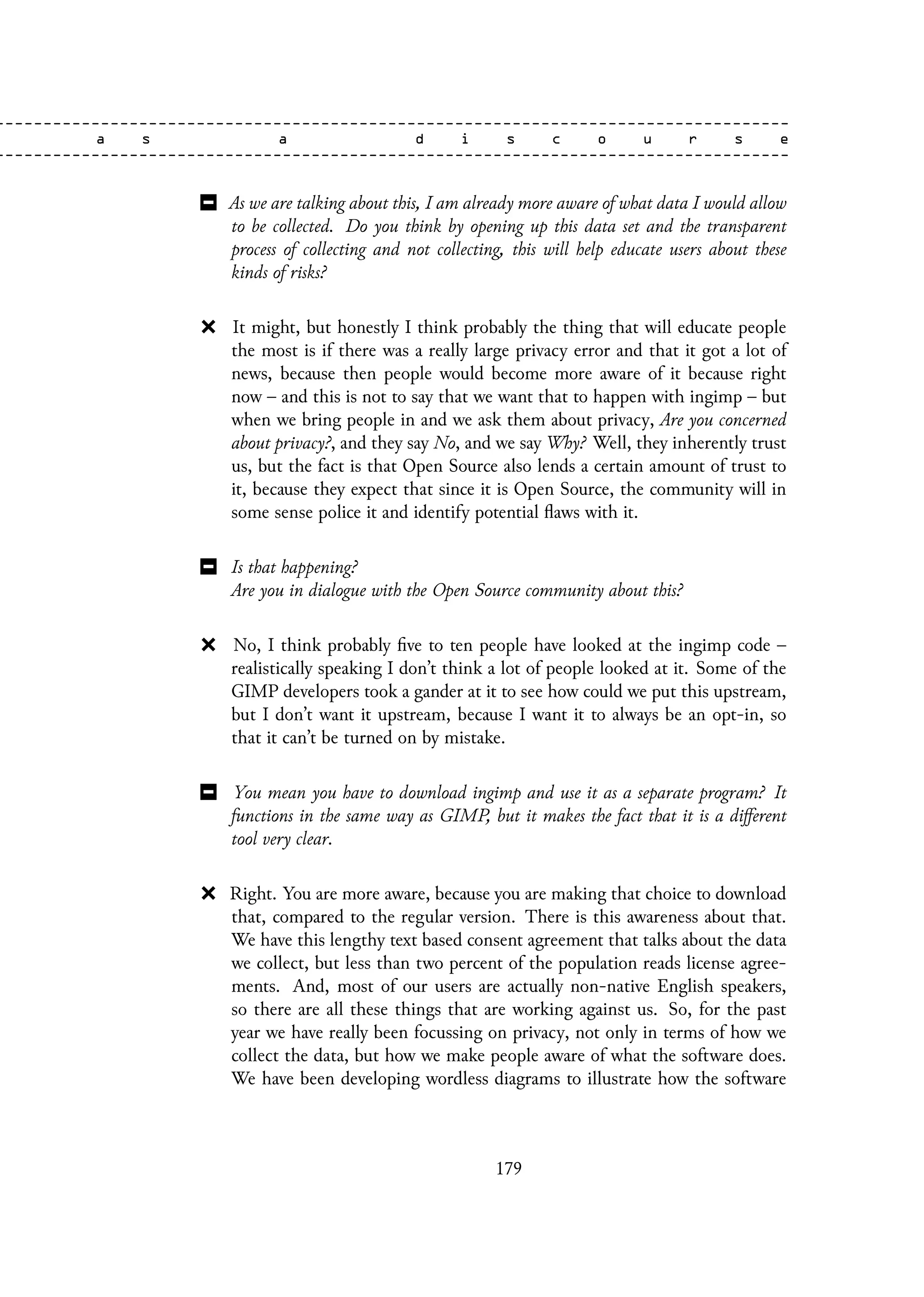 As we are talking about this, I am already more aware of what data I would allow
to be collected. Do you think by opening up this data set and the transparent
process of collecting and not collecting, this will help educate users about these
kinds of risks?
It might, but honestly I think probably the thing that will educate people
the most is if there was a really large privacy error and that it got a lot of
news, because then people would become more aware of it because right
now – and this is not to say that we want that to happen with ingimp – but
when we bring people in and we ask them about privacy, Are you concerned
about privacy?, and they say No, and we say Why? Well, they inherently trust
us, but the fact is that Open Source also lends a certain amount of trust to
it, because they expect that since it is Open Source, the community will in
some sense police it and identify potential flaws with it.
Is that happening?
Are you in dialogue with the Open Source community about this?
No, I think probably five to ten people have looked at the ingimp code –
realistically speaking I don’t think a lot of people looked at it. Some of the
GIMP developers took a gander at it to see how could we put this upstream,
but I don’t want it upstream, because I want it to always be an opt-in, so
that it can’t be turned on by mistake.
You mean you have to download ingimp and use it as a separate program? It
functions in the same way as GIMP, but it makes the fact that it is a different
tool very clear.
Right. You are more aware, because you are making that choice to download
that, compared to the regular version. There is this awareness about that.
We have this lengthy text based consent agreement that talks about the data
we collect, but less than two percent of the population reads license agree-
ments. And, most of our users are actually non-native English speakers,
so there are all these things that are working against us. So, for the past
year we have really been focussing on privacy, not only in terms of how we
collect the data, but how we make people aware of what the software does.
We have been developing wordless diagrams to illustrate how the software
179
 