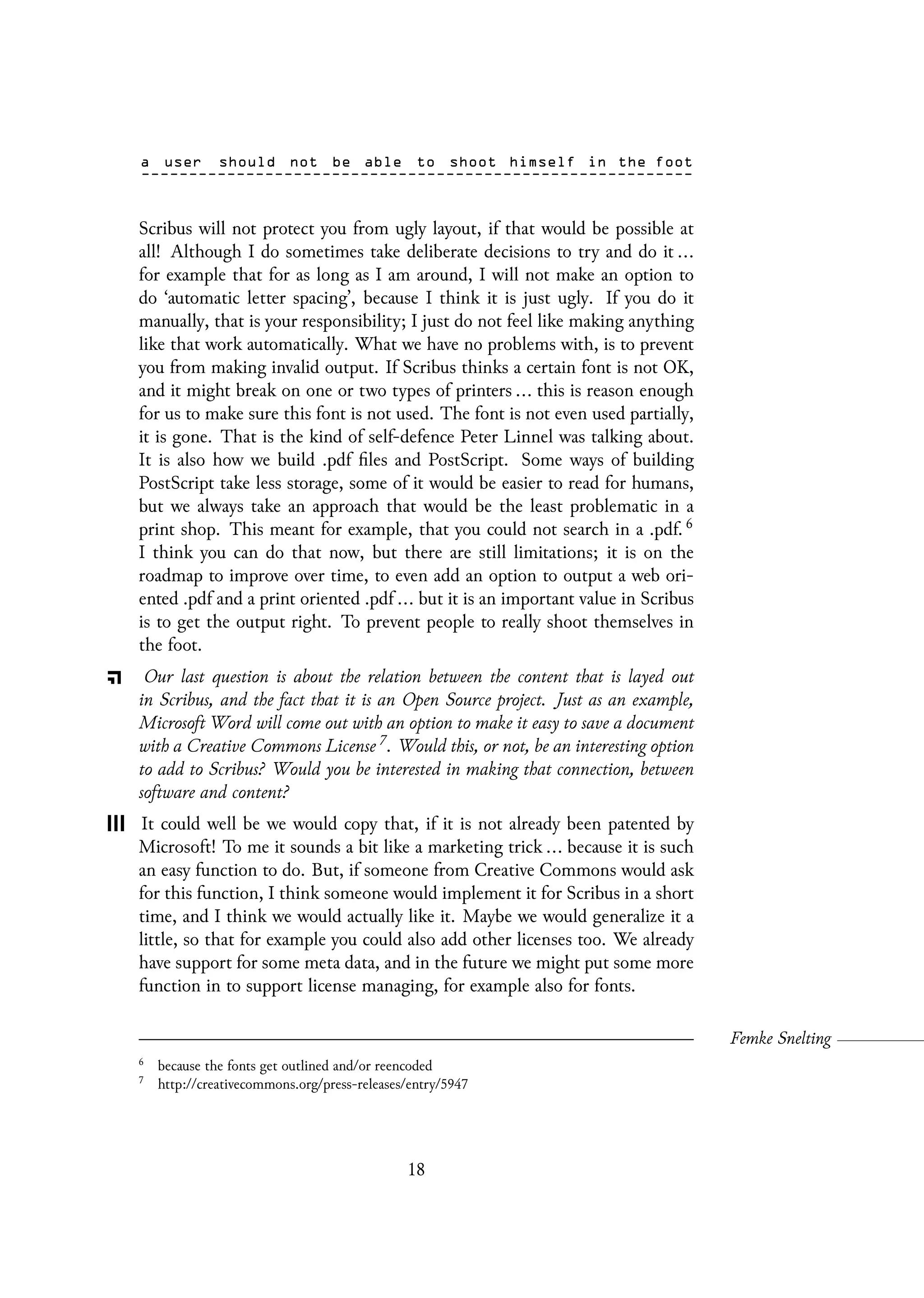 Scribus will not protect you from ugly layout, if that would be possible at
all! Although I do sometimes take deliberate decisions to try and do it ...
for example that for as long as I am around, I will not make an option to
do ‘automatic letter spacing’, because I think it is just ugly. If you do it
manually, that is your responsibility; I just do not feel like making anything
like that work automatically. What we have no problems with, is to prevent
you from making invalid output. If Scribus thinks a certain font is not OK,
and it might break on one or two types of printers ... this is reason enough
for us to make sure this font is not used. The font is not even used partially,
it is gone. That is the kind of self-defence Peter Linnel was talking about.
It is also how we build .pdf files and PostScript. Some ways of building
PostScript take less storage, some of it would be easier to read for humans,
but we always take an approach that would be the least problematic in a
print shop. This meant for example, that you could not search in a .pdf. 6
I think you can do that now, but there are still limitations; it is on the
roadmap to improve over time, to even add an option to output a web ori-
ented .pdf and a print oriented .pdf ... but it is an important value in Scribus
is to get the output right. To prevent people to really shoot themselves in
the foot.
Our last question is about the relation between the content that is layed out
in Scribus, and the fact that it is an Open Source project. Just as an example,
Microsoft Word will come out with an option to make it easy to save a document
with a Creative Commons License 7. Would this, or not, be an interesting option
to add to Scribus? Would you be interested in making that connection, between
software and content?
It could well be we would copy that, if it is not already been patented by
Microsoft! To me it sounds a bit like a marketing trick ... because it is such
an easy function to do. But, if someone from Creative Commons would ask
for this function, I think someone would implement it for Scribus in a short
time, and I think we would actually like it. Maybe we would generalize it a
little, so that for example you could also add other licenses too. We already
have support for some meta data, and in the future we might put some more
function in to support license managing, for example also for fonts.
6
because the fonts get outlined and/or reencoded
7
http://creativecommons.org/press-releases/entry/5947
18
 