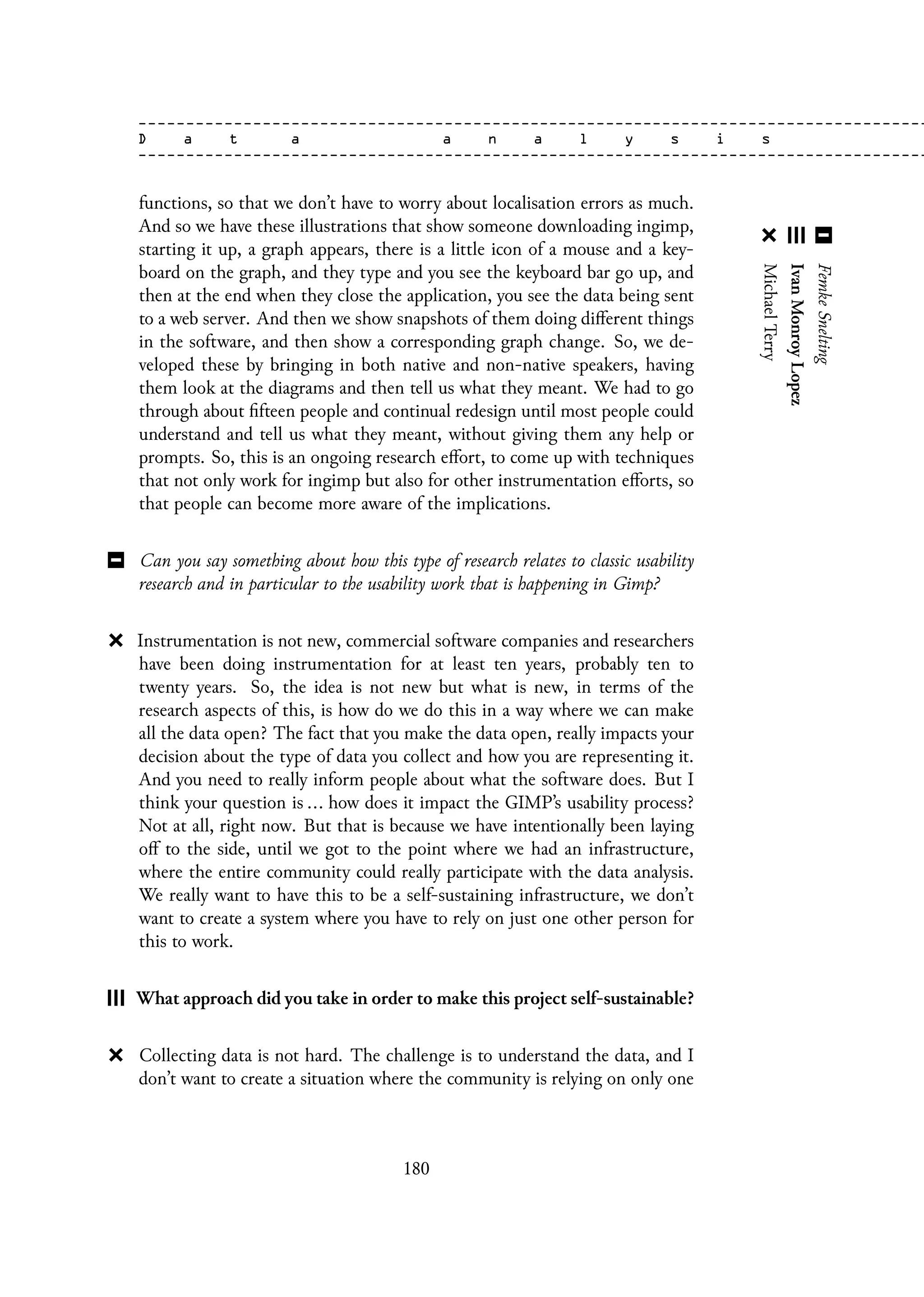 functions, so that we don’t have to worry about localisation errors as much.
And so we have these illustrations that show someone downloading ingimp,
starting it up, a graph appears, there is a little icon of a mouse and a key-
board on the graph, and they type and you see the keyboard bar go up, and
then at the end when they close the application, you see the data being sent
to a web server. And then we show snapshots of them doing different things
in the software, and then show a corresponding graph change. So, we de-
veloped these by bringing in both native and non-native speakers, having
them look at the diagrams and then tell us what they meant. We had to go
through about fifteen people and continual redesign until most people could
understand and tell us what they meant, without giving them any help or
prompts. So, this is an ongoing research effort, to come up with techniques
that not only work for ingimp but also for other instrumentation efforts, so
that people can become more aware of the implications.
Can you say something about how this type of research relates to classic usability
research and in particular to the usability work that is happening in Gimp?
Instrumentation is not new, commercial software companies and researchers
have been doing instrumentation for at least ten years, probably ten to
twenty years. So, the idea is not new but what is new, in terms of the
research aspects of this, is how do we do this in a way where we can make
all the data open? The fact that you make the data open, really impacts your
decision about the type of data you collect and how you are representing it.
And you need to really inform people about what the software does. But I
think your question is ... how does it impact the GIMP’s usability process?
Not at all, right now. But that is because we have intentionally been laying
off to the side, until we got to the point where we had an infrastructure,
where the entire community could really participate with the data analysis.
We really want to have this to be a self-sustaining infrastructure, we don’t
want to create a system where you have to rely on just one other person for
this to work.
What approach did you take in order to make this project self-sustainable?
Collecting data is not hard. The challenge is to understand the data, and I
don’t want to create a situation where the community is relying on only one
180
 