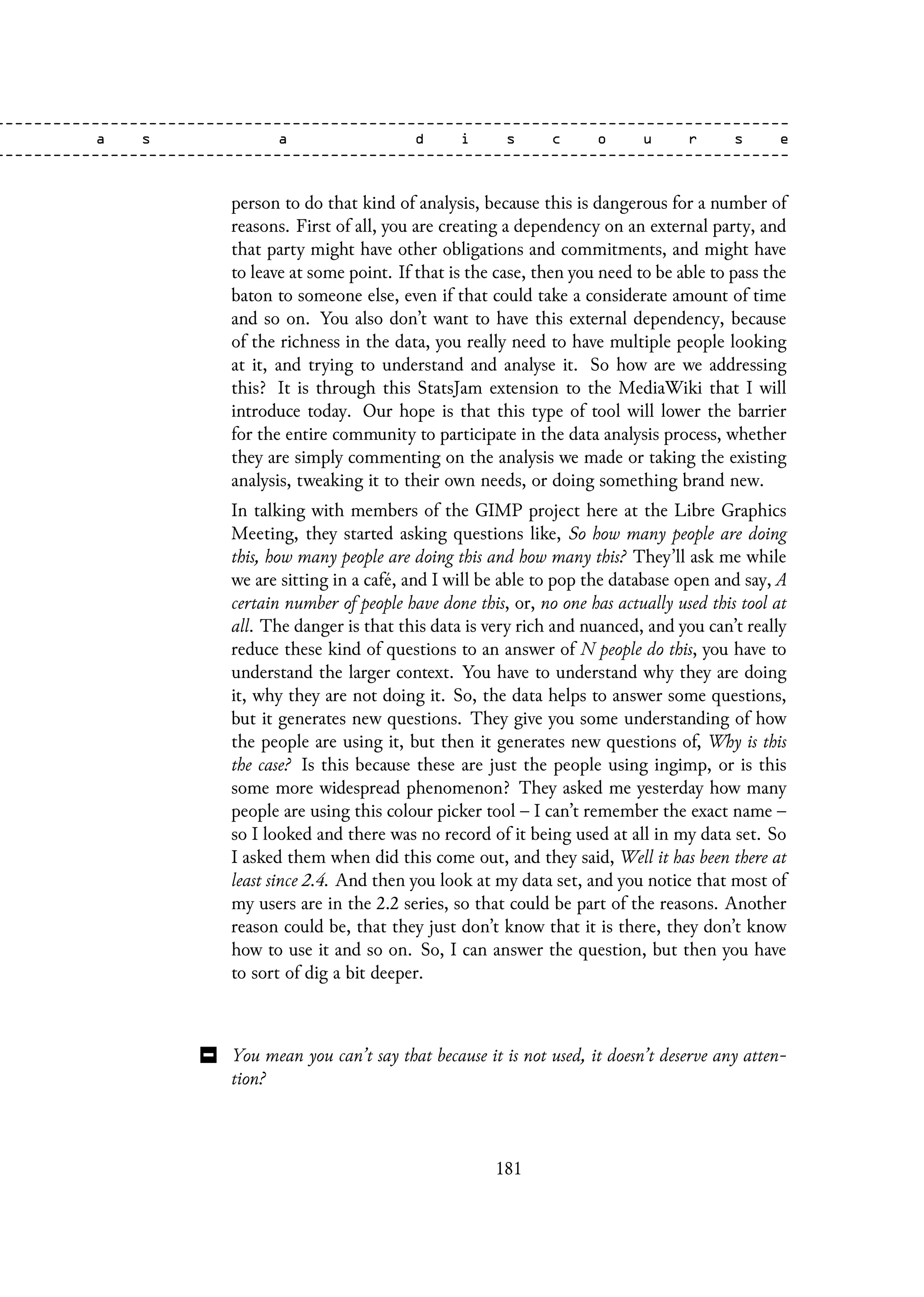 person to do that kind of analysis, because this is dangerous for a number of
reasons. First of all, you are creating a dependency on an external party, and
that party might have other obligations and commitments, and might have
to leave at some point. If that is the case, then you need to be able to pass the
baton to someone else, even if that could take a considerate amount of time
and so on. You also don’t want to have this external dependency, because
of the richness in the data, you really need to have multiple people looking
at it, and trying to understand and analyse it. So how are we addressing
this? It is through this StatsJam extension to the MediaWiki that I will
introduce today. Our hope is that this type of tool will lower the barrier
for the entire community to participate in the data analysis process, whether
they are simply commenting on the analysis we made or taking the existing
analysis, tweaking it to their own needs, or doing something brand new.
In talking with members of the GIMP project here at the Libre Graphics
Meeting, they started asking questions like, So how many people are doing
this, how many people are doing this and how many this? They’ll ask me while
we are sitting in a café, and I will be able to pop the database open and say, A
certain number of people have done this, or, no one has actually used this tool at
all. The danger is that this data is very rich and nuanced, and you can’t really
reduce these kind of questions to an answer of N people do this, you have to
understand the larger context. You have to understand why they are doing
it, why they are not doing it. So, the data helps to answer some questions,
but it generates new questions. They give you some understanding of how
the people are using it, but then it generates new questions of, Why is this
the case? Is this because these are just the people using ingimp, or is this
some more widespread phenomenon? They asked me yesterday how many
people are using this colour picker tool – I can’t remember the exact name –
so I looked and there was no record of it being used at all in my data set. So
I asked them when did this come out, and they said, Well it has been there at
least since 2.4. And then you look at my data set, and you notice that most of
my users are in the 2.2 series, so that could be part of the reasons. Another
reason could be, that they just don’t know that it is there, they don’t know
how to use it and so on. So, I can answer the question, but then you have
to sort of dig a bit deeper.
You mean you can’t say that because it is not used, it doesn’t deserve any atten-
tion?
181
 