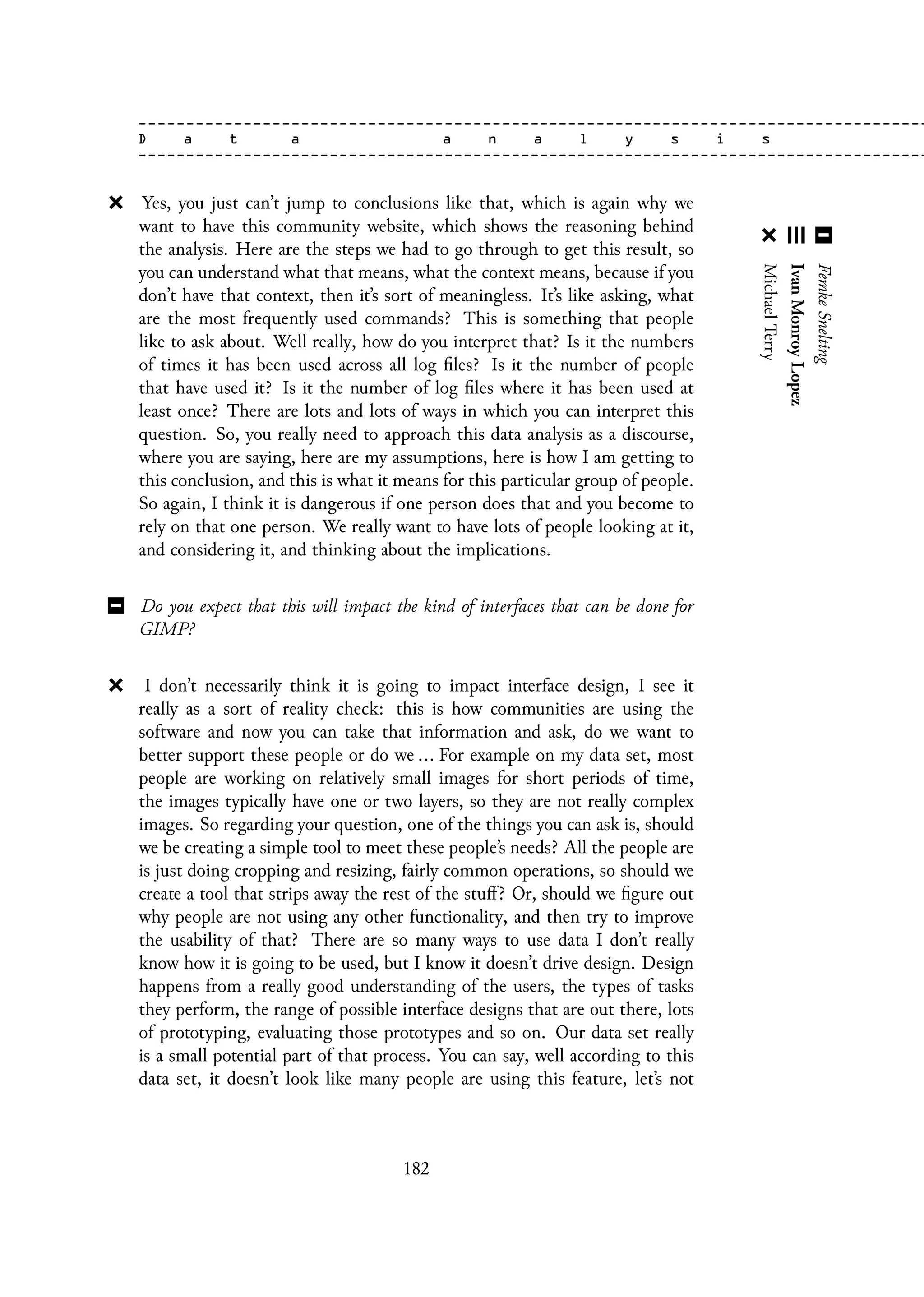 Yes, you just can’t jump to conclusions like that, which is again why we
want to have this community website, which shows the reasoning behind
the analysis. Here are the steps we had to go through to get this result, so
you can understand what that means, what the context means, because if you
don’t have that context, then it’s sort of meaningless. It’s like asking, what
are the most frequently used commands? This is something that people
like to ask about. Well really, how do you interpret that? Is it the numbers
of times it has been used across all log files? Is it the number of people
that have used it? Is it the number of log files where it has been used at
least once? There are lots and lots of ways in which you can interpret this
question. So, you really need to approach this data analysis as a discourse,
where you are saying, here are my assumptions, here is how I am getting to
this conclusion, and this is what it means for this particular group of people.
So again, I think it is dangerous if one person does that and you become to
rely on that one person. We really want to have lots of people looking at it,
and considering it, and thinking about the implications.
Do you expect that this will impact the kind of interfaces that can be done for
GIMP?
I don’t necessarily think it is going to impact interface design, I see it
really as a sort of reality check: this is how communities are using the
software and now you can take that information and ask, do we want to
better support these people or do we ... For example on my data set, most
people are working on relatively small images for short periods of time,
the images typically have one or two layers, so they are not really complex
images. So regarding your question, one of the things you can ask is, should
we be creating a simple tool to meet these people’s needs? All the people are
is just doing cropping and resizing, fairly common operations, so should we
create a tool that strips away the rest of the stuff? Or, should we figure out
why people are not using any other functionality, and then try to improve
the usability of that? There are so many ways to use data I don’t really
know how it is going to be used, but I know it doesn’t drive design. Design
happens from a really good understanding of the users, the types of tasks
they perform, the range of possible interface designs that are out there, lots
of prototyping, evaluating those prototypes and so on. Our data set really
is a small potential part of that process. You can say, well according to this
data set, it doesn’t look like many people are using this feature, let’s not
182
 