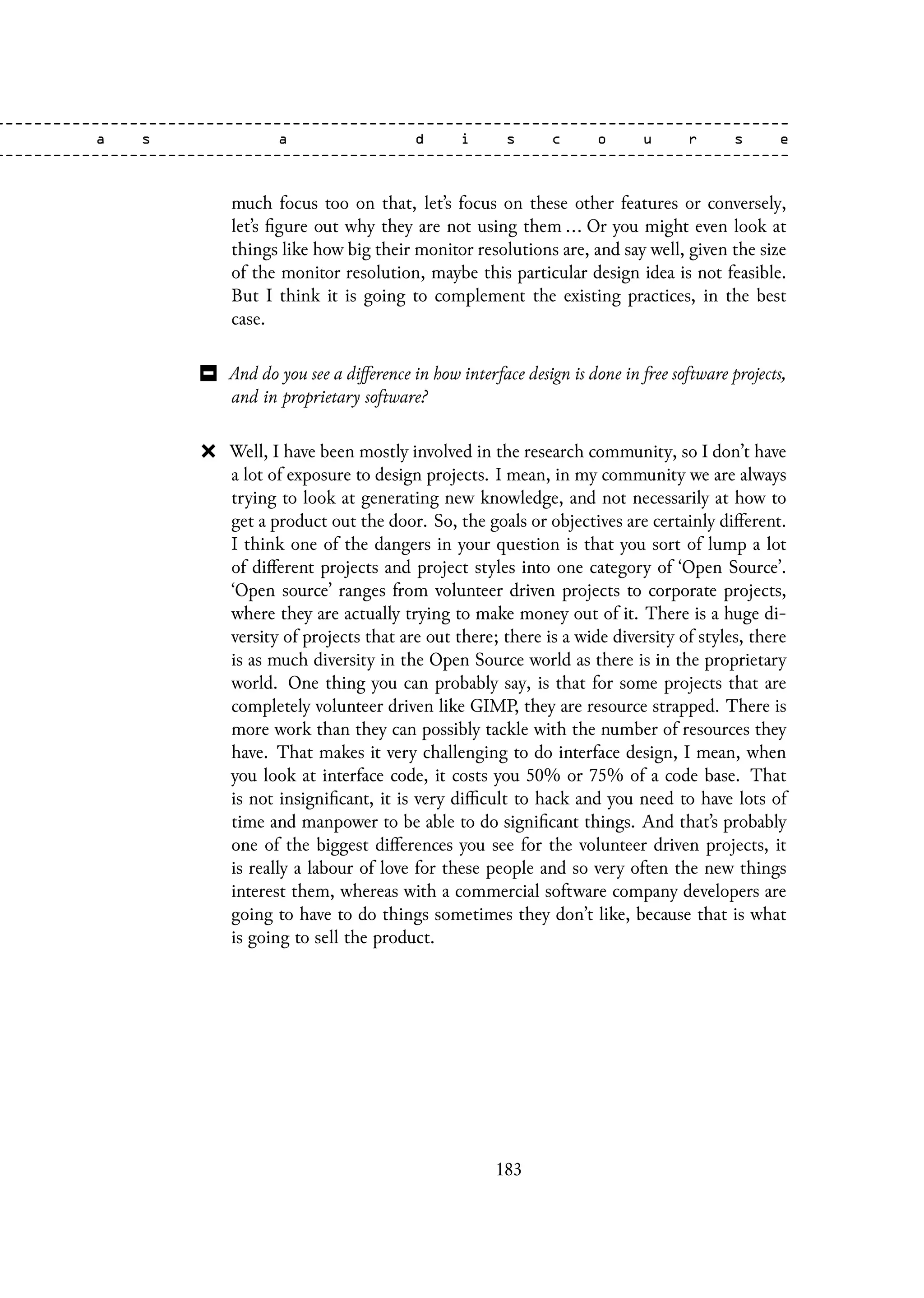 much focus too on that, let’s focus on these other features or conversely,
let’s figure out why they are not using them ... Or you might even look at
things like how big their monitor resolutions are, and say well, given the size
of the monitor resolution, maybe this particular design idea is not feasible.
But I think it is going to complement the existing practices, in the best
case.
And do you see a difference in how interface design is done in free software projects,
and in proprietary software?
Well, I have been mostly involved in the research community, so I don’t have
a lot of exposure to design projects. I mean, in my community we are always
trying to look at generating new knowledge, and not necessarily at how to
get a product out the door. So, the goals or objectives are certainly different.
I think one of the dangers in your question is that you sort of lump a lot
of different projects and project styles into one category of ‘Open Source’.
‘Open source’ ranges from volunteer driven projects to corporate projects,
where they are actually trying to make money out of it. There is a huge di-
versity of projects that are out there; there is a wide diversity of styles, there
is as much diversity in the Open Source world as there is in the proprietary
world. One thing you can probably say, is that for some projects that are
completely volunteer driven like GIMP, they are resource strapped. There is
more work than they can possibly tackle with the number of resources they
have. That makes it very challenging to do interface design, I mean, when
you look at interface code, it costs you 50% or 75% of a code base. That
is not insignificant, it is very difficult to hack and you need to have lots of
time and manpower to be able to do significant things. And that’s probably
one of the biggest differences you see for the volunteer driven projects, it
is really a labour of love for these people and so very often the new things
interest them, whereas with a commercial software company developers are
going to have to do things sometimes they don’t like, because that is what
is going to sell the product.
183
 