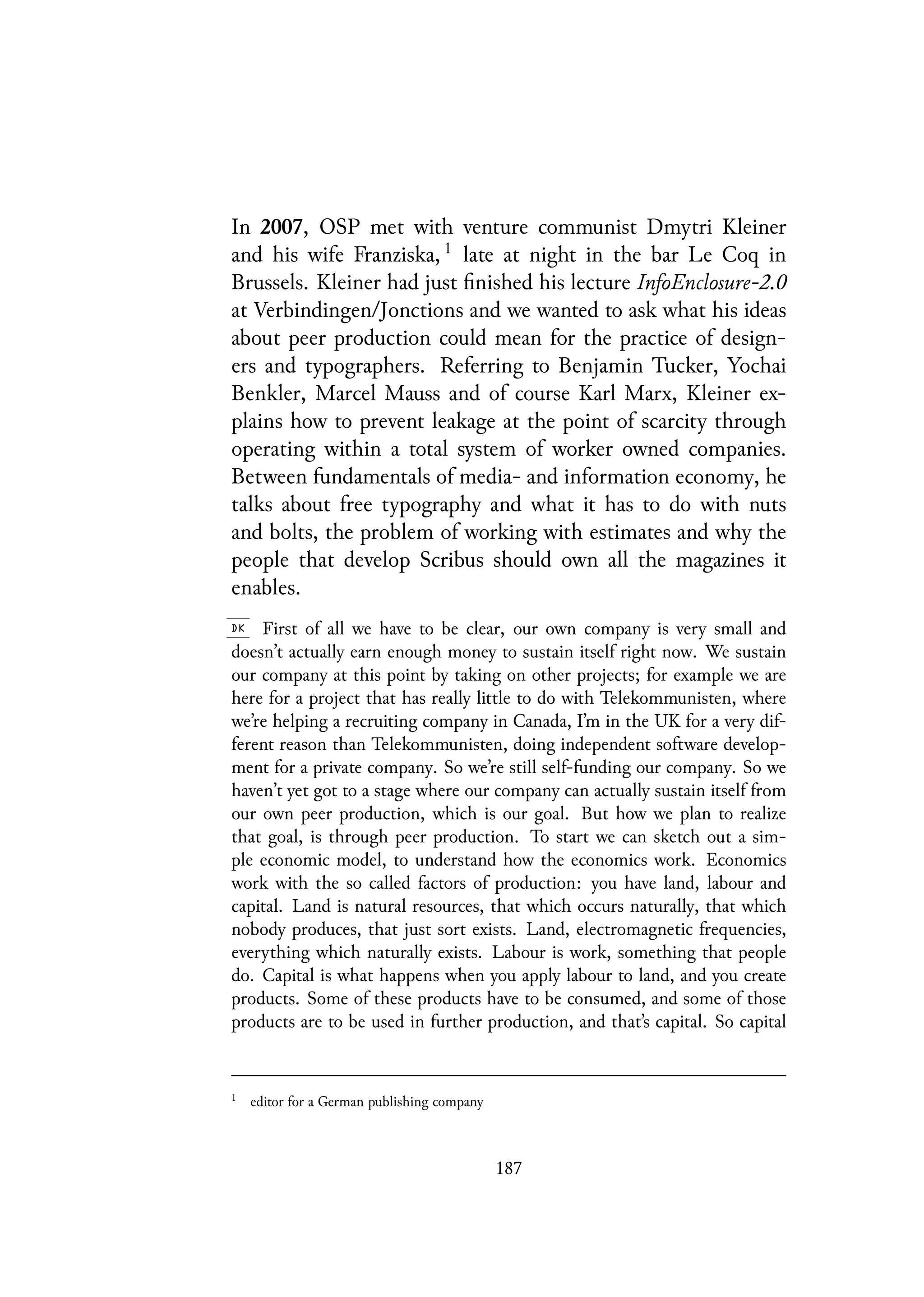 In 2007, OSP met with venture communist Dmytri Kleiner
and his wife Franziska, 1
late at night in the bar Le Coq in
Brussels. Kleiner had just finished his lecture InfoEnclosure-2.0
at Verbindingen/Jonctions and we wanted to ask what his ideas
about peer production could mean for the practice of design-
ers and typographers. Referring to Benjamin Tucker, Yochai
Benkler, Marcel Mauss and of course Karl Marx, Kleiner ex-
plains how to prevent leakage at the point of scarcity through
operating within a total system of worker owned companies.
Between fundamentals of media- and information economy, he
talks about free typography and what it has to do with nuts
and bolts, the problem of working with estimates and why the
people that develop Scribus should own all the magazines it
enables.
First of all we have to be clear, our own company is very small and
doesn’t actually earn enough money to sustain itself right now. We sustain
our company at this point by taking on other projects; for example we are
here for a project that has really little to do with Telekommunisten, where
we’re helping a recruiting company in Canada, I’m in the UK for a very dif-
ferent reason than Telekommunisten, doing independent software develop-
ment for a private company. So we’re still self-funding our company. So we
haven’t yet got to a stage where our company can actually sustain itself from
our own peer production, which is our goal. But how we plan to realize
that goal, is through peer production. To start we can sketch out a sim-
ple economic model, to understand how the economics work. Economics
work with the so called factors of production: you have land, labour and
capital. Land is natural resources, that which occurs naturally, that which
nobody produces, that just sort exists. Land, electromagnetic frequencies,
everything which naturally exists. Labour is work, something that people
do. Capital is what happens when you apply labour to land, and you create
products. Some of these products have to be consumed, and some of those
products are to be used in further production, and that’s capital. So capital
1
editor for a German publishing company
187
 