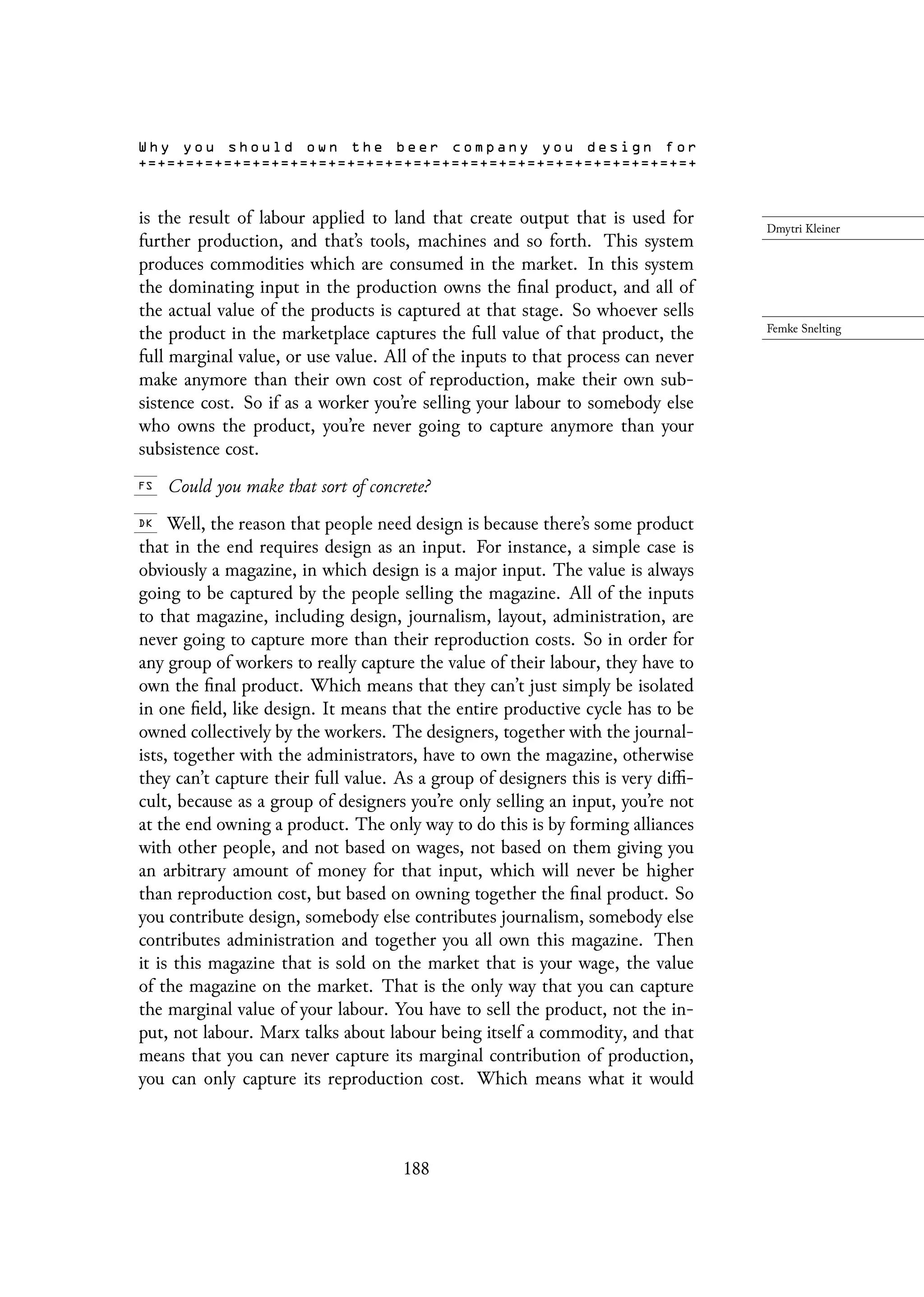 is the result of labour applied to land that create output that is used for
further production, and that’s tools, machines and so forth. This system
produces commodities which are consumed in the market. In this system
the dominating input in the production owns the final product, and all of
the actual value of the products is captured at that stage. So whoever sells
the product in the marketplace captures the full value of that product, the
full marginal value, or use value. All of the inputs to that process can never
make anymore than their own cost of reproduction, make their own sub-
sistence cost. So if as a worker you’re selling your labour to somebody else
who owns the product, you’re never going to capture anymore than your
subsistence cost.
Could you make that sort of concrete?
Well, the reason that people need design is because there’s some product
that in the end requires design as an input. For instance, a simple case is
obviously a magazine, in which design is a major input. The value is always
going to be captured by the people selling the magazine. All of the inputs
to that magazine, including design, journalism, layout, administration, are
never going to capture more than their reproduction costs. So in order for
any group of workers to really capture the value of their labour, they have to
own the final product. Which means that they can’t just simply be isolated
in one field, like design. It means that the entire productive cycle has to be
owned collectively by the workers. The designers, together with the journal-
ists, together with the administrators, have to own the magazine, otherwise
they can’t capture their full value. As a group of designers this is very diffi-
cult, because as a group of designers you’re only selling an input, you’re not
at the end owning a product. The only way to do this is by forming alliances
with other people, and not based on wages, not based on them giving you
an arbitrary amount of money for that input, which will never be higher
than reproduction cost, but based on owning together the final product. So
you contribute design, somebody else contributes journalism, somebody else
contributes administration and together you all own this magazine. Then
it is this magazine that is sold on the market that is your wage, the value
of the magazine on the market. That is the only way that you can capture
the marginal value of your labour. You have to sell the product, not the in-
put, not labour. Marx talks about labour being itself a commodity, and that
means that you can never capture its marginal contribution of production,
you can only capture its reproduction cost. Which means what it would
188
 