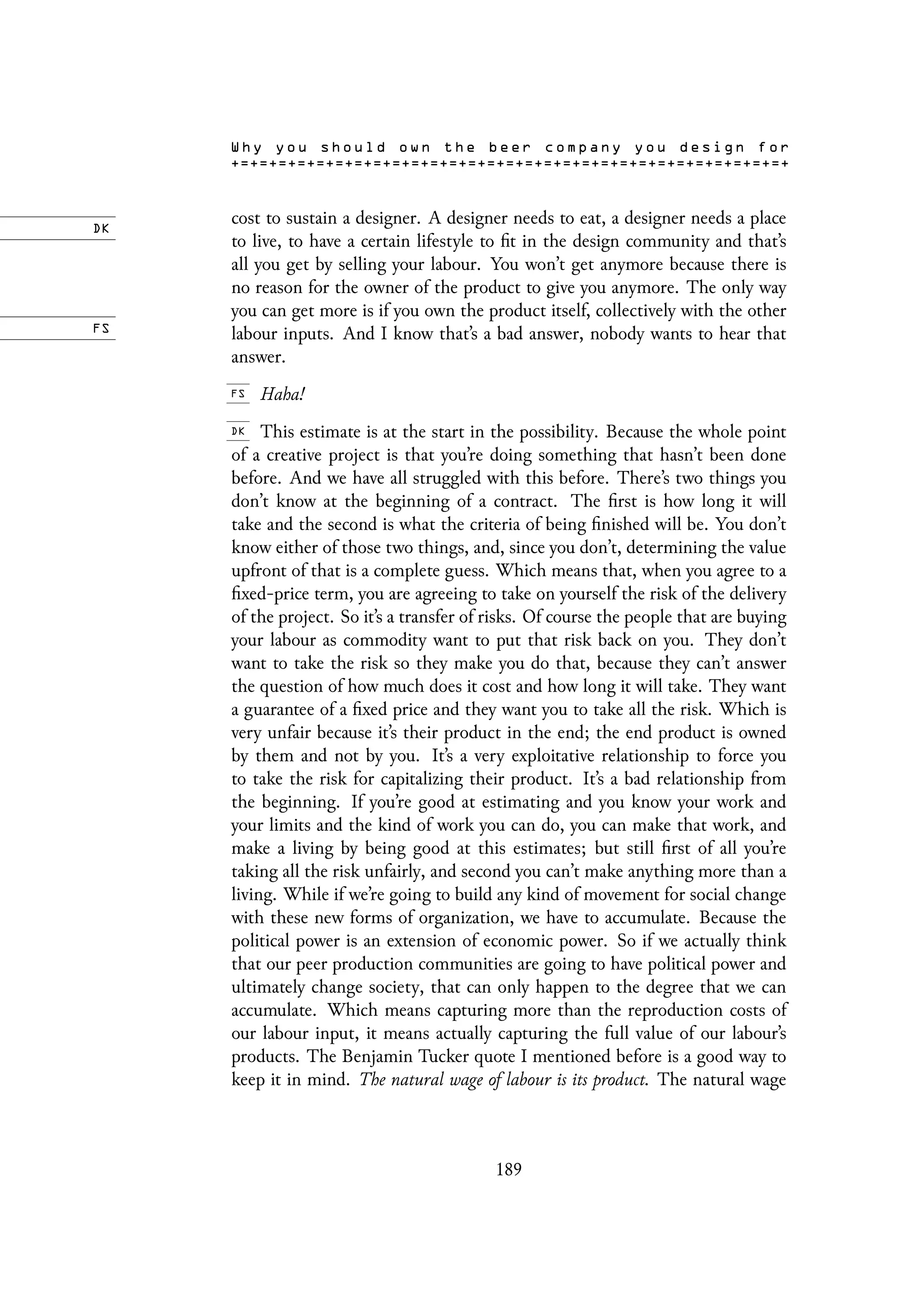 cost to sustain a designer. A designer needs to eat, a designer needs a place
to live, to have a certain lifestyle to fit in the design community and that’s
all you get by selling your labour. You won’t get anymore because there is
no reason for the owner of the product to give you anymore. The only way
you can get more is if you own the product itself, collectively with the other
labour inputs. And I know that’s a bad answer, nobody wants to hear that
answer.
Haha!
This estimate is at the start in the possibility. Because the whole point
of a creative project is that you’re doing something that hasn’t been done
before. And we have all struggled with this before. There’s two things you
don’t know at the beginning of a contract. The first is how long it will
take and the second is what the criteria of being finished will be. You don’t
know either of those two things, and, since you don’t, determining the value
upfront of that is a complete guess. Which means that, when you agree to a
fixed-price term, you are agreeing to take on yourself the risk of the delivery
of the project. So it’s a transfer of risks. Of course the people that are buying
your labour as commodity want to put that risk back on you. They don’t
want to take the risk so they make you do that, because they can’t answer
the question of how much does it cost and how long it will take. They want
a guarantee of a fixed price and they want you to take all the risk. Which is
very unfair because it’s their product in the end; the end product is owned
by them and not by you. It’s a very exploitative relationship to force you
to take the risk for capitalizing their product. It’s a bad relationship from
the beginning. If you’re good at estimating and you know your work and
your limits and the kind of work you can do, you can make that work, and
make a living by being good at this estimates; but still first of all you’re
taking all the risk unfairly, and second you can’t make anything more than a
living. While if we’re going to build any kind of movement for social change
with these new forms of organization, we have to accumulate. Because the
political power is an extension of economic power. So if we actually think
that our peer production communities are going to have political power and
ultimately change society, that can only happen to the degree that we can
accumulate. Which means capturing more than the reproduction costs of
our labour input, it means actually capturing the full value of our labour’s
products. The Benjamin Tucker quote I mentioned before is a good way to
keep it in mind. The natural wage of labour is its product. The natural wage
189
 