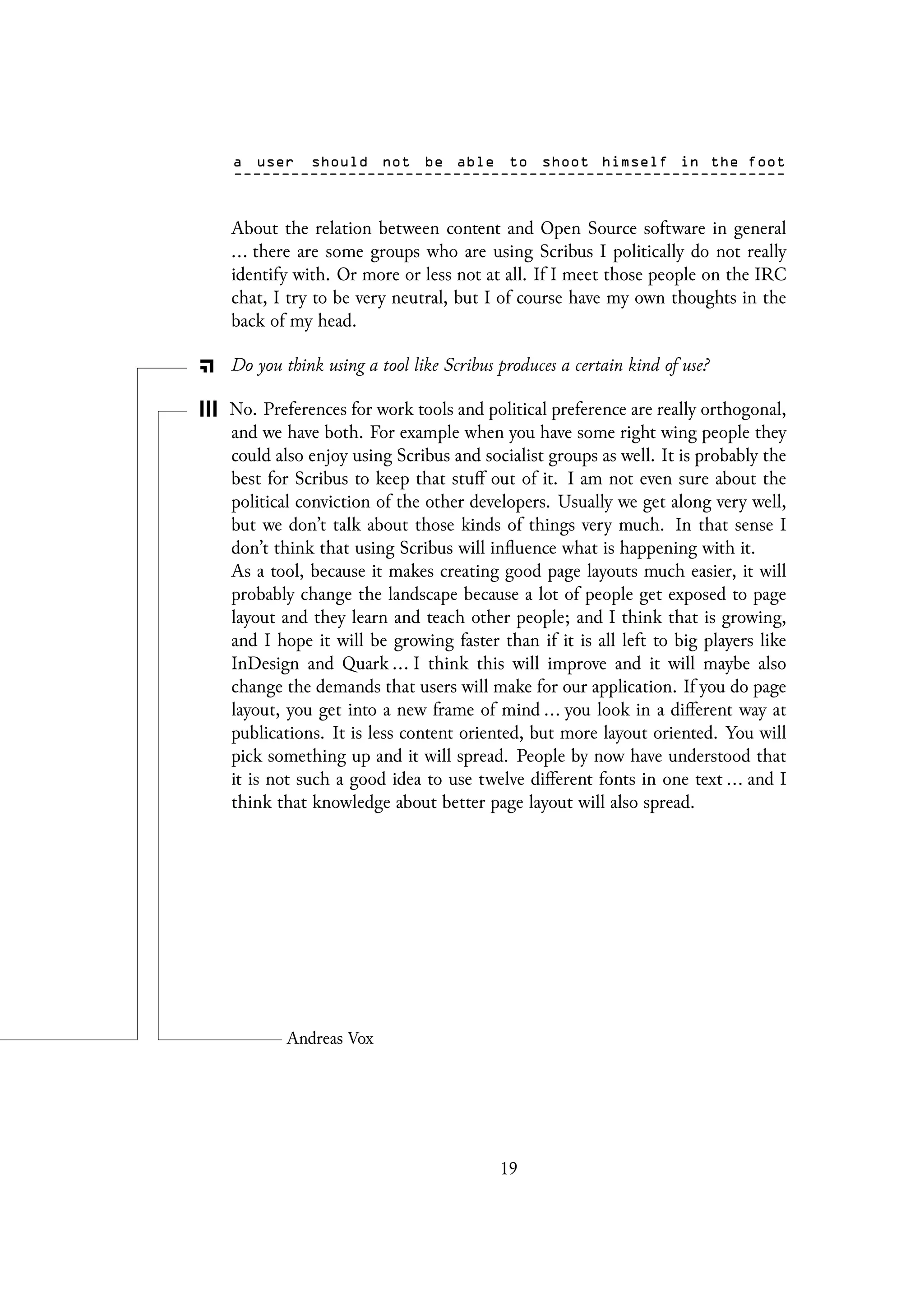 About the relation between content and Open Source software in general
... there are some groups who are using Scribus I politically do not really
identify with. Or more or less not at all. If I meet those people on the IRC
chat, I try to be very neutral, but I of course have my own thoughts in the
back of my head.
Do you think using a tool like Scribus produces a certain kind of use?
No. Preferences for work tools and political preference are really orthogonal,
and we have both. For example when you have some right wing people they
could also enjoy using Scribus and socialist groups as well. It is probably the
best for Scribus to keep that stuff out of it. I am not even sure about the
political conviction of the other developers. Usually we get along very well,
but we don’t talk about those kinds of things very much. In that sense I
don’t think that using Scribus will influence what is happening with it.
As a tool, because it makes creating good page layouts much easier, it will
probably change the landscape because a lot of people get exposed to page
layout and they learn and teach other people; and I think that is growing,
and I hope it will be growing faster than if it is all left to big players like
InDesign and Quark ... I think this will improve and it will maybe also
change the demands that users will make for our application. If you do page
layout, you get into a new frame of mind ... you look in a different way at
publications. It is less content oriented, but more layout oriented. You will
pick something up and it will spread. People by now have understood that
it is not such a good idea to use twelve different fonts in one text ... and I
think that knowledge about better page layout will also spread.
19
 