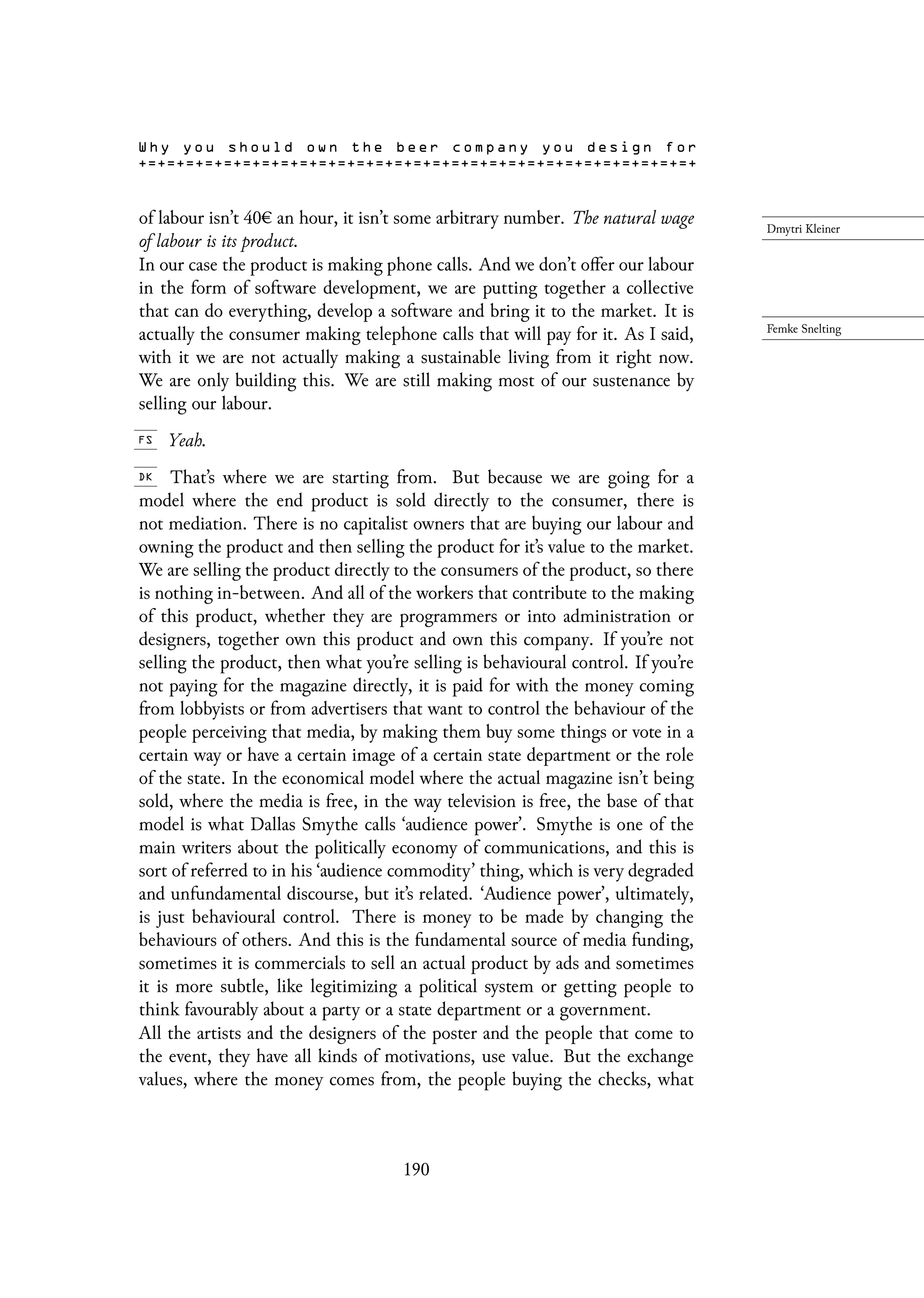 of labour isn’t 40 an hour, it isn’t some arbitrary number. The natural wage
of labour is its product.
In our case the product is making phone calls. And we don’t offer our labour
in the form of software development, we are putting together a collective
that can do everything, develop a software and bring it to the market. It is
actually the consumer making telephone calls that will pay for it. As I said,
with it we are not actually making a sustainable living from it right now.
We are only building this. We are still making most of our sustenance by
selling our labour.
Yeah.
That’s where we are starting from. But because we are going for a
model where the end product is sold directly to the consumer, there is
not mediation. There is no capitalist owners that are buying our labour and
owning the product and then selling the product for it’s value to the market.
We are selling the product directly to the consumers of the product, so there
is nothing in-between. And all of the workers that contribute to the making
of this product, whether they are programmers or into administration or
designers, together own this product and own this company. If you’re not
selling the product, then what you’re selling is behavioural control. If you’re
not paying for the magazine directly, it is paid for with the money coming
from lobbyists or from advertisers that want to control the behaviour of the
people perceiving that media, by making them buy some things or vote in a
certain way or have a certain image of a certain state department or the role
of the state. In the economical model where the actual magazine isn’t being
sold, where the media is free, in the way television is free, the base of that
model is what Dallas Smythe calls ‘audience power’. Smythe is one of the
main writers about the politically economy of communications, and this is
sort of referred to in his ‘audience commodity’ thing, which is very degraded
and unfundamental discourse, but it’s related. ‘Audience power’, ultimately,
is just behavioural control. There is money to be made by changing the
behaviours of others. And this is the fundamental source of media funding,
sometimes it is commercials to sell an actual product by ads and sometimes
it is more subtle, like legitimizing a political system or getting people to
think favourably about a party or a state department or a government.
All the artists and the designers of the poster and the people that come to
the event, they have all kinds of motivations, use value. But the exchange
values, where the money comes from, the people buying the checks, what
190
 
