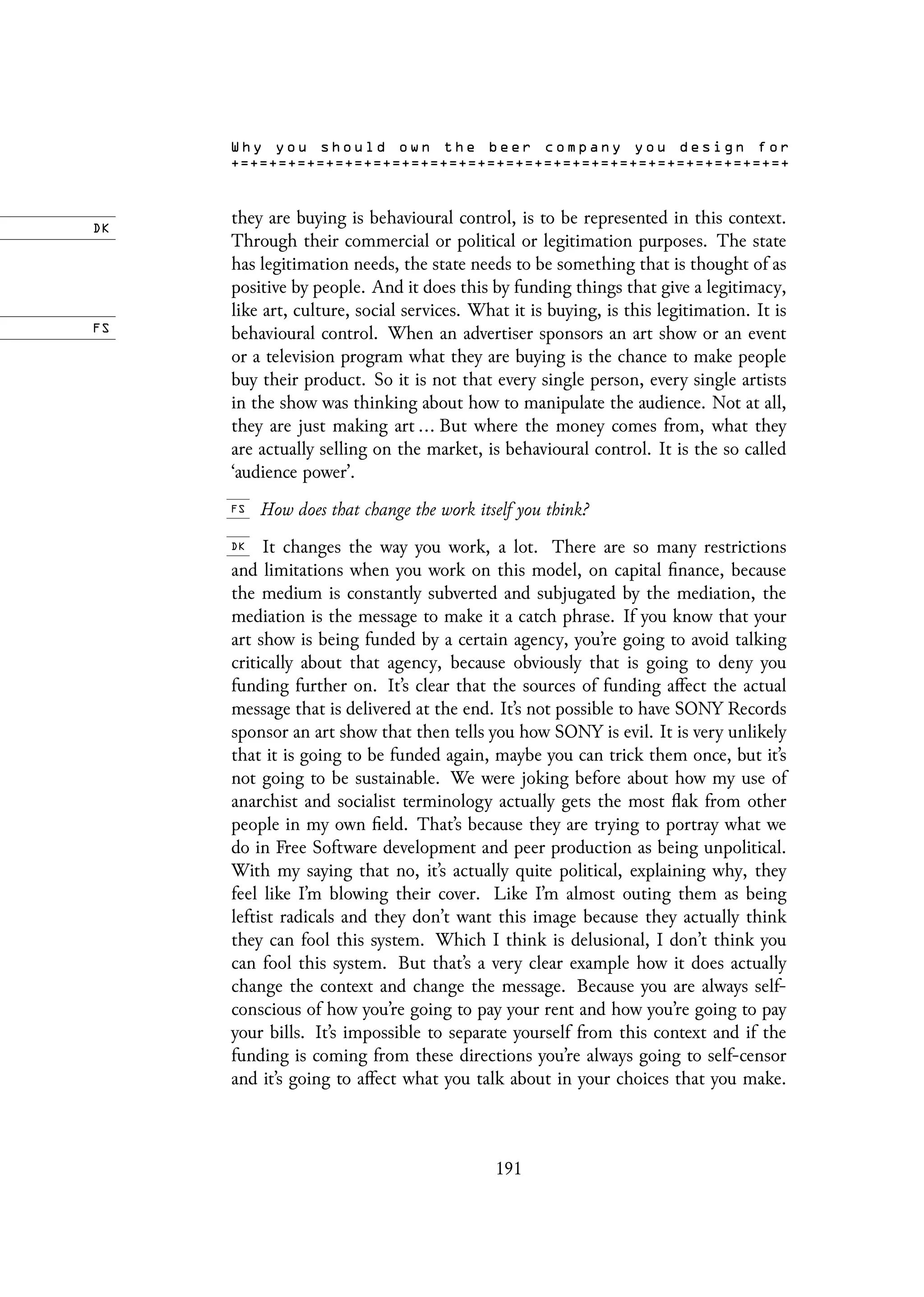 they are buying is behavioural control, is to be represented in this context.
Through their commercial or political or legitimation purposes. The state
has legitimation needs, the state needs to be something that is thought of as
positive by people. And it does this by funding things that give a legitimacy,
like art, culture, social services. What it is buying, is this legitimation. It is
behavioural control. When an advertiser sponsors an art show or an event
or a television program what they are buying is the chance to make people
buy their product. So it is not that every single person, every single artists
in the show was thinking about how to manipulate the audience. Not at all,
they are just making art ... But where the money comes from, what they
are actually selling on the market, is behavioural control. It is the so called
‘audience power’.
How does that change the work itself you think?
It changes the way you work, a lot. There are so many restrictions
and limitations when you work on this model, on capital finance, because
the medium is constantly subverted and subjugated by the mediation, the
mediation is the message to make it a catch phrase. If you know that your
art show is being funded by a certain agency, you’re going to avoid talking
critically about that agency, because obviously that is going to deny you
funding further on. It’s clear that the sources of funding affect the actual
message that is delivered at the end. It’s not possible to have SONY Records
sponsor an art show that then tells you how SONY is evil. It is very unlikely
that it is going to be funded again, maybe you can trick them once, but it’s
not going to be sustainable. We were joking before about how my use of
anarchist and socialist terminology actually gets the most flak from other
people in my own field. That’s because they are trying to portray what we
do in Free Software development and peer production as being unpolitical.
With my saying that no, it’s actually quite political, explaining why, they
feel like I’m blowing their cover. Like I’m almost outing them as being
leftist radicals and they don’t want this image because they actually think
they can fool this system. Which I think is delusional, I don’t think you
can fool this system. But that’s a very clear example how it does actually
change the context and change the message. Because you are always self-
conscious of how you’re going to pay your rent and how you’re going to pay
your bills. It’s impossible to separate yourself from this context and if the
funding is coming from these directions you’re always going to self-censor
and it’s going to affect what you talk about in your choices that you make.
191
 