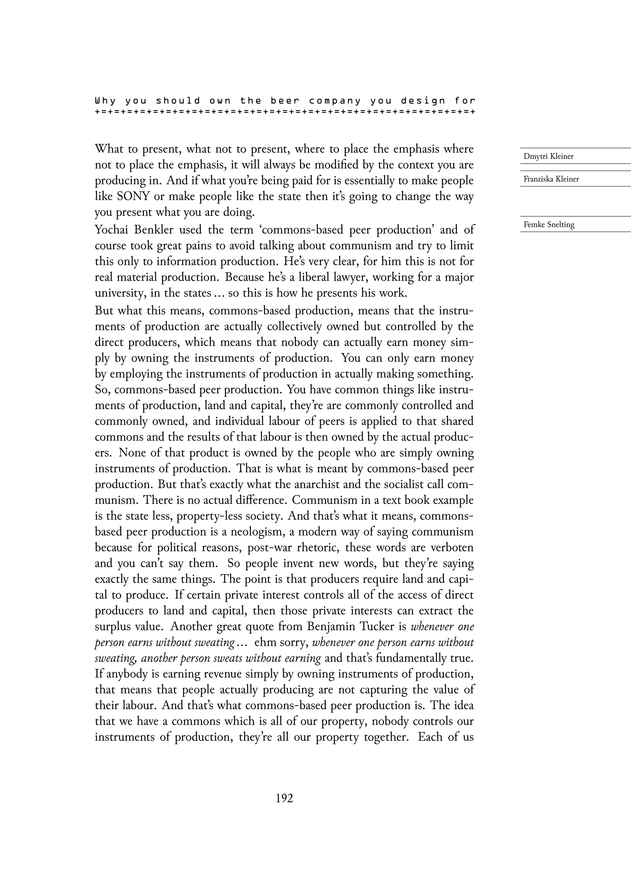 What to present, what not to present, where to place the emphasis where
not to place the emphasis, it will always be modified by the context you are
producing in. And if what you’re being paid for is essentially to make people
like SONY or make people like the state then it’s going to change the way
you present what you are doing.
Yochai Benkler used the term ‘commons-based peer production’ and of
course took great pains to avoid talking about communism and try to limit
this only to information production. He’s very clear, for him this is not for
real material production. Because he’s a liberal lawyer, working for a major
university, in the states ... so this is how he presents his work.
But what this means, commons-based production, means that the instru-
ments of production are actually collectively owned but controlled by the
direct producers, which means that nobody can actually earn money sim-
ply by owning the instruments of production. You can only earn money
by employing the instruments of production in actually making something.
So, commons-based peer production. You have common things like instru-
ments of production, land and capital, they’re are commonly controlled and
commonly owned, and individual labour of peers is applied to that shared
commons and the results of that labour is then owned by the actual produc-
ers. None of that product is owned by the people who are simply owning
instruments of production. That is what is meant by commons-based peer
production. But that’s exactly what the anarchist and the socialist call com-
munism. There is no actual difference. Communism in a text book example
is the state less, property-less society. And that’s what it means, commons-
based peer production is a neologism, a modern way of saying communism
because for political reasons, post-war rhetoric, these words are verboten
and you can’t say them. So people invent new words, but they’re saying
exactly the same things. The point is that producers require land and capi-
tal to produce. If certain private interest controls all of the access of direct
producers to land and capital, then those private interests can extract the
surplus value. Another great quote from Benjamin Tucker is whenever one
person earns without sweating ... ehm sorry, whenever one person earns without
sweating, another person sweats without earning and that’s fundamentally true.
If anybody is earning revenue simply by owning instruments of production,
that means that people actually producing are not capturing the value of
their labour. And that’s what commons-based peer production is. The idea
that we have a commons which is all of our property, nobody controls our
instruments of production, they’re all our property together. Each of us
192
 