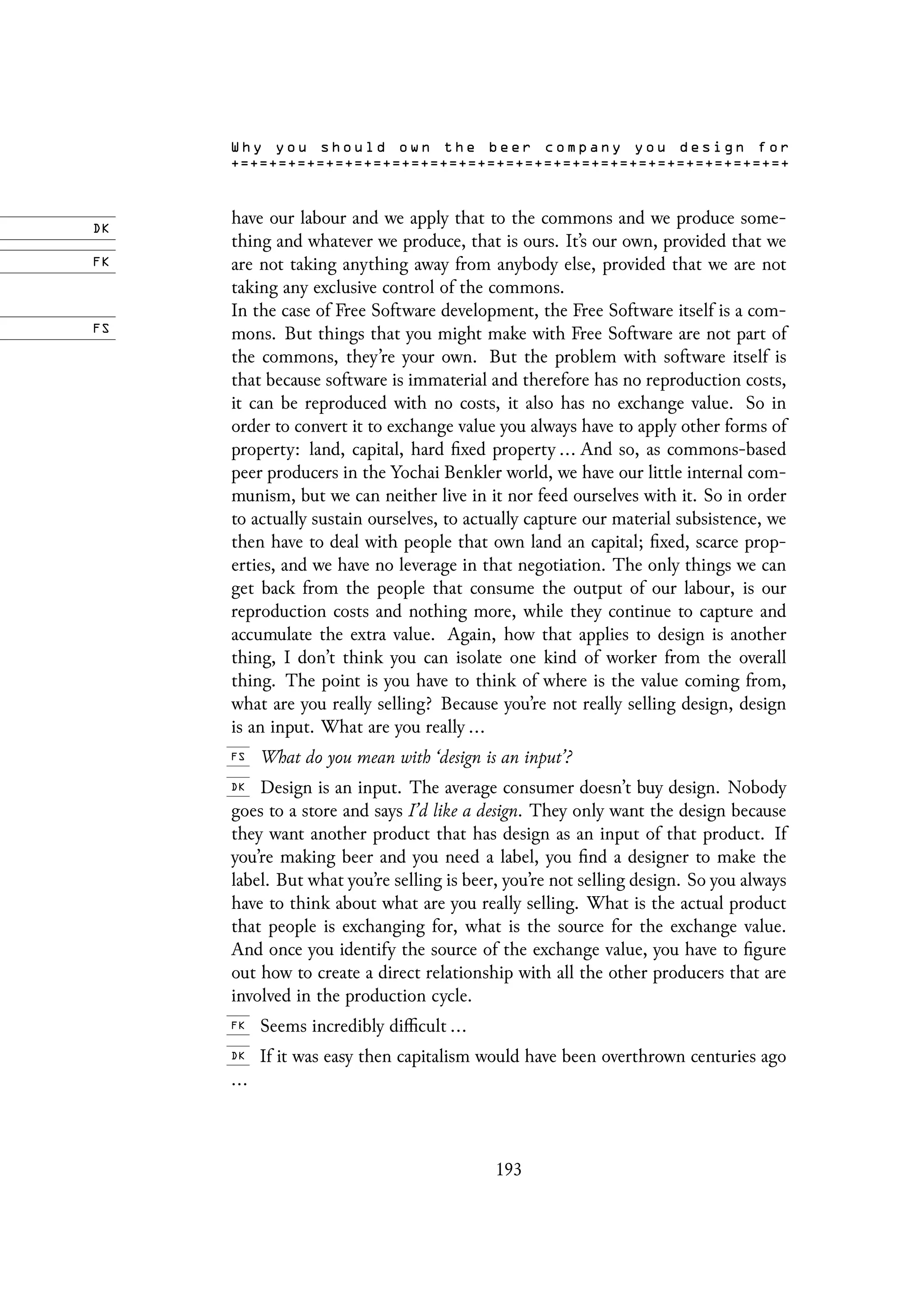 have our labour and we apply that to the commons and we produce some-
thing and whatever we produce, that is ours. It’s our own, provided that we
are not taking anything away from anybody else, provided that we are not
taking any exclusive control of the commons.
In the case of Free Software development, the Free Software itself is a com-
mons. But things that you might make with Free Software are not part of
the commons, they’re your own. But the problem with software itself is
that because software is immaterial and therefore has no reproduction costs,
it can be reproduced with no costs, it also has no exchange value. So in
order to convert it to exchange value you always have to apply other forms of
property: land, capital, hard fixed property ... And so, as commons-based
peer producers in the Yochai Benkler world, we have our little internal com-
munism, but we can neither live in it nor feed ourselves with it. So in order
to actually sustain ourselves, to actually capture our material subsistence, we
then have to deal with people that own land an capital; fixed, scarce prop-
erties, and we have no leverage in that negotiation. The only things we can
get back from the people that consume the output of our labour, is our
reproduction costs and nothing more, while they continue to capture and
accumulate the extra value. Again, how that applies to design is another
thing, I don’t think you can isolate one kind of worker from the overall
thing. The point is you have to think of where is the value coming from,
what are you really selling? Because you’re not really selling design, design
is an input. What are you really ...
What do you mean with ‘design is an input’?
Design is an input. The average consumer doesn’t buy design. Nobody
goes to a store and says I’d like a design. They only want the design because
they want another product that has design as an input of that product. If
you’re making beer and you need a label, you find a designer to make the
label. But what you’re selling is beer, you’re not selling design. So you always
have to think about what are you really selling. What is the actual product
that people is exchanging for, what is the source for the exchange value.
And once you identify the source of the exchange value, you have to figure
out how to create a direct relationship with all the other producers that are
involved in the production cycle.
Seems incredibly difficult ...
If it was easy then capitalism would have been overthrown centuries ago
...
193
 