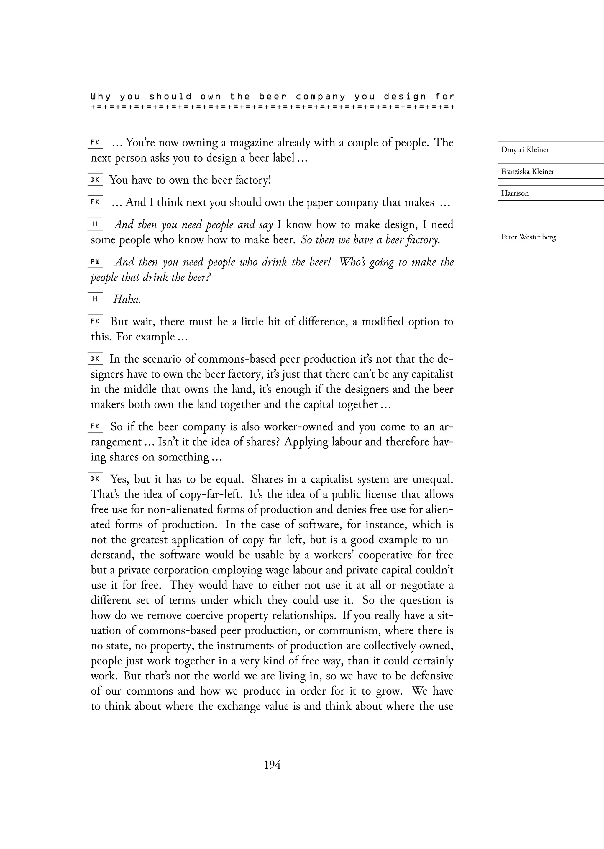 ... You’re now owning a magazine already with a couple of people. The
next person asks you to design a beer label ...
You have to own the beer factory!
... And I think next you should own the paper company that makes ...
And then you need people and say I know how to make design, I need
some people who know how to make beer. So then we have a beer factory.
And then you need people who drink the beer! Who’s going to make the
people that drink the beer?
Haha.
But wait, there must be a little bit of difference, a modified option to
this. For example ...
In the scenario of commons-based peer production it’s not that the de-
signers have to own the beer factory, it’s just that there can’t be any capitalist
in the middle that owns the land, it’s enough if the designers and the beer
makers both own the land together and the capital together ...
So if the beer company is also worker-owned and you come to an ar-
rangement ... Isn’t it the idea of shares? Applying labour and therefore hav-
ing shares on something ...
Yes, but it has to be equal. Shares in a capitalist system are unequal.
That’s the idea of copy-far-left. It’s the idea of a public license that allows
free use for non-alienated forms of production and denies free use for alien-
ated forms of production. In the case of software, for instance, which is
not the greatest application of copy-far-left, but is a good example to un-
derstand, the software would be usable by a workers’ cooperative for free
but a private corporation employing wage labour and private capital couldn’t
use it for free. They would have to either not use it at all or negotiate a
different set of terms under which they could use it. So the question is
how do we remove coercive property relationships. If you really have a sit-
uation of commons-based peer production, or communism, where there is
no state, no property, the instruments of production are collectively owned,
people just work together in a very kind of free way, than it could certainly
work. But that’s not the world we are living in, so we have to be defensive
of our commons and how we produce in order for it to grow. We have
to think about where the exchange value is and think about where the use
194
 