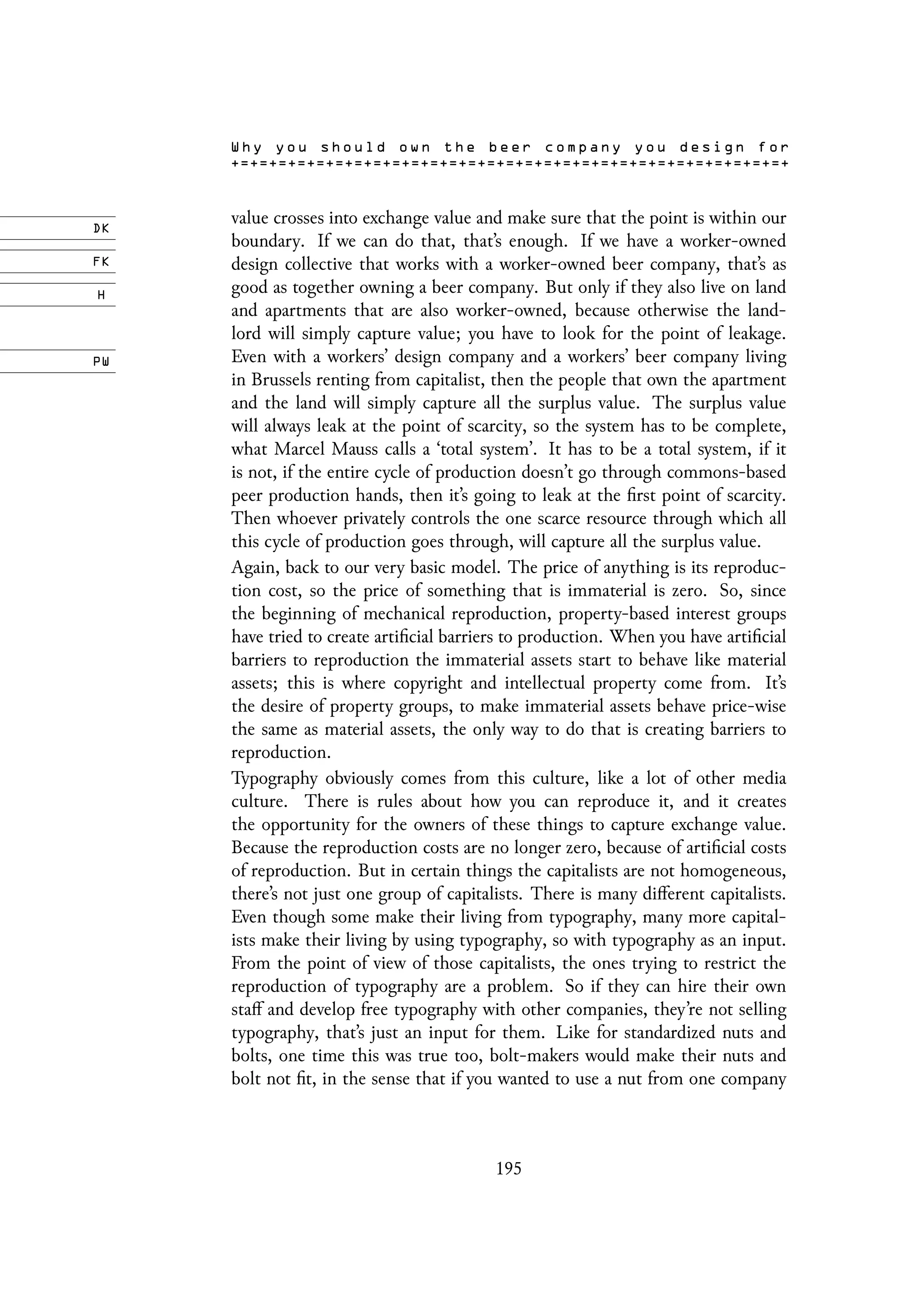value crosses into exchange value and make sure that the point is within our
boundary. If we can do that, that’s enough. If we have a worker-owned
design collective that works with a worker-owned beer company, that’s as
good as together owning a beer company. But only if they also live on land
and apartments that are also worker-owned, because otherwise the land-
lord will simply capture value; you have to look for the point of leakage.
Even with a workers’ design company and a workers’ beer company living
in Brussels renting from capitalist, then the people that own the apartment
and the land will simply capture all the surplus value. The surplus value
will always leak at the point of scarcity, so the system has to be complete,
what Marcel Mauss calls a ‘total system’. It has to be a total system, if it
is not, if the entire cycle of production doesn’t go through commons-based
peer production hands, then it’s going to leak at the first point of scarcity.
Then whoever privately controls the one scarce resource through which all
this cycle of production goes through, will capture all the surplus value.
Again, back to our very basic model. The price of anything is its reproduc-
tion cost, so the price of something that is immaterial is zero. So, since
the beginning of mechanical reproduction, property-based interest groups
have tried to create artificial barriers to production. When you have artificial
barriers to reproduction the immaterial assets start to behave like material
assets; this is where copyright and intellectual property come from. It’s
the desire of property groups, to make immaterial assets behave price-wise
the same as material assets, the only way to do that is creating barriers to
reproduction.
Typography obviously comes from this culture, like a lot of other media
culture. There is rules about how you can reproduce it, and it creates
the opportunity for the owners of these things to capture exchange value.
Because the reproduction costs are no longer zero, because of artificial costs
of reproduction. But in certain things the capitalists are not homogeneous,
there’s not just one group of capitalists. There is many different capitalists.
Even though some make their living from typography, many more capital-
ists make their living by using typography, so with typography as an input.
From the point of view of those capitalists, the ones trying to restrict the
reproduction of typography are a problem. So if they can hire their own
staff and develop free typography with other companies, they’re not selling
typography, that’s just an input for them. Like for standardized nuts and
bolts, one time this was true too, bolt-makers would make their nuts and
bolt not fit, in the sense that if you wanted to use a nut from one company
195
 