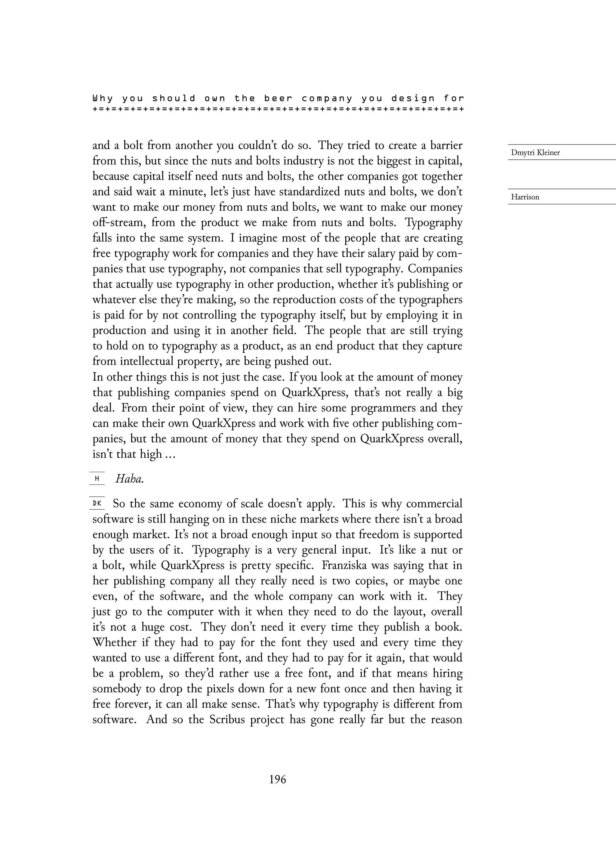 and a bolt from another you couldn’t do so. They tried to create a barrier
from this, but since the nuts and bolts industry is not the biggest in capital,
because capital itself need nuts and bolts, the other companies got together
and said wait a minute, let’s just have standardized nuts and bolts, we don’t
want to make our money from nuts and bolts, we want to make our money
off-stream, from the product we make from nuts and bolts. Typography
falls into the same system. I imagine most of the people that are creating
free typography work for companies and they have their salary paid by com-
panies that use typography, not companies that sell typography. Companies
that actually use typography in other production, whether it’s publishing or
whatever else they’re making, so the reproduction costs of the typographers
is paid for by not controlling the typography itself, but by employing it in
production and using it in another field. The people that are still trying
to hold on to typography as a product, as an end product that they capture
from intellectual property, are being pushed out.
In other things this is not just the case. If you look at the amount of money
that publishing companies spend on QuarkXpress, that’s not really a big
deal. From their point of view, they can hire some programmers and they
can make their own QuarkXpress and work with five other publishing com-
panies, but the amount of money that they spend on QuarkXpress overall,
isn’t that high ...
Haha.
So the same economy of scale doesn’t apply. This is why commercial
software is still hanging on in these niche markets where there isn’t a broad
enough market. It’s not a broad enough input so that freedom is supported
by the users of it. Typography is a very general input. It’s like a nut or
a bolt, while QuarkXpress is pretty specific. Franziska was saying that in
her publishing company all they really need is two copies, or maybe one
even, of the software, and the whole company can work with it. They
just go to the computer with it when they need to do the layout, overall
it’s not a huge cost. They don’t need it every time they publish a book.
Whether if they had to pay for the font they used and every time they
wanted to use a different font, and they had to pay for it again, that would
be a problem, so they’d rather use a free font, and if that means hiring
somebody to drop the pixels down for a new font once and then having it
free forever, it can all make sense. That’s why typography is different from
software. And so the Scribus project has gone really far but the reason
196
 