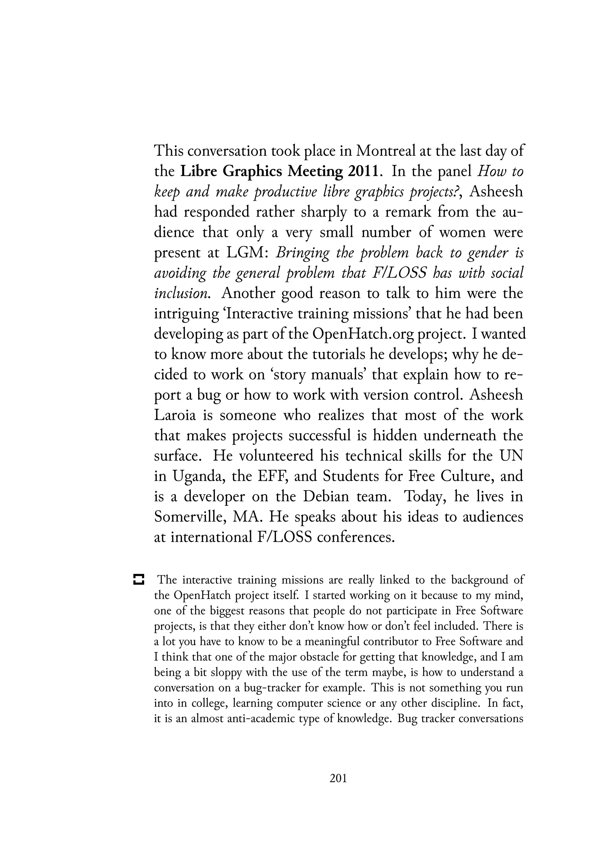 This conversation took place in Montreal at the last day of
the Libre Graphics Meeting 2011. In the panel How to
keep and make productive libre graphics projects?, Asheesh
had responded rather sharply to a remark from the au-
dience that only a very small number of women were
present at LGM: Bringing the problem back to gender is
avoiding the general problem that F/LOSS has with social
inclusion. Another good reason to talk to him were the
intriguing ‘Interactive training missions’ that he had been
developing as part of the OpenHatch.org project. I wanted
to know more about the tutorials he develops; why he de-
cided to work on ‘story manuals’ that explain how to re-
port a bug or how to work with version control. Asheesh
Laroia is someone who realizes that most of the work
that makes projects successful is hidden underneath the
surface. He volunteered his technical skills for the UN
in Uganda, the EFF, and Students for Free Culture, and
is a developer on the Debian team. Today, he lives in
Somerville, MA. He speaks about his ideas to audiences
at international F/LOSS conferences.
The interactive training missions are really linked to the background of
the OpenHatch project itself. I started working on it because to my mind,
one of the biggest reasons that people do not participate in Free Software
projects, is that they either don’t know how or don’t feel included. There is
a lot you have to know to be a meaningful contributor to Free Software and
I think that one of the major obstacle for getting that knowledge, and I am
being a bit sloppy with the use of the term maybe, is how to understand a
conversation on a bug-tracker for example. This is not something you run
into in college, learning computer science or any other discipline. In fact,
it is an almost anti-academic type of knowledge. Bug tracker conversations
201
 
