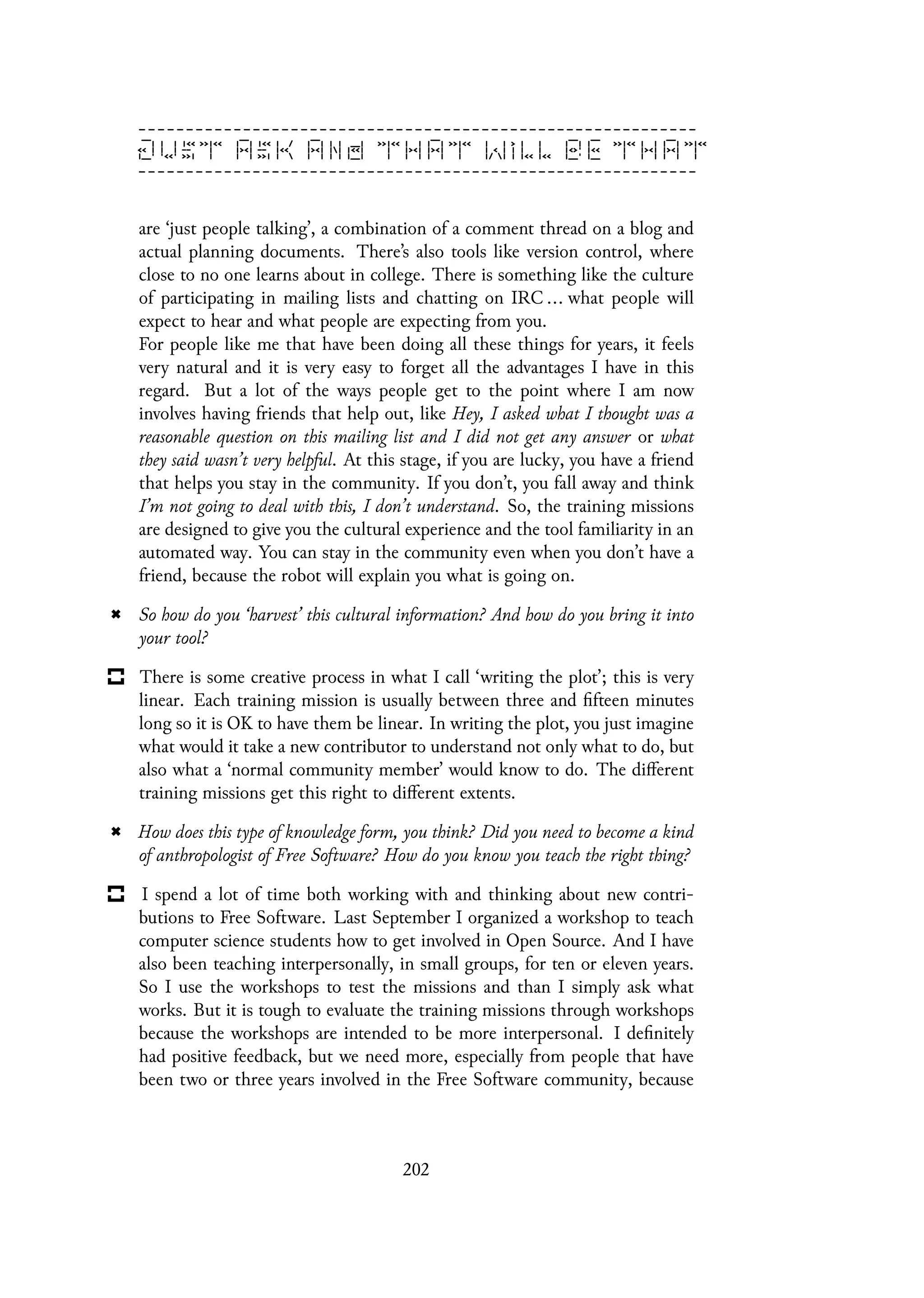 are ‘just people talking’, a combination of a comment thread on a blog and
actual planning documents. There’s also tools like version control, where
close to no one learns about in college. There is something like the culture
of participating in mailing lists and chatting on IRC ... what people will
expect to hear and what people are expecting from you.
For people like me that have been doing all these things for years, it feels
very natural and it is very easy to forget all the advantages I have in this
regard. But a lot of the ways people get to the point where I am now
involves having friends that help out, like Hey, I asked what I thought was a
reasonable question on this mailing list and I did not get any answer or what
they said wasn’t very helpful. At this stage, if you are lucky, you have a friend
that helps you stay in the community. If you don’t, you fall away and think
I’m not going to deal with this, I don’t understand. So, the training missions
are designed to give you the cultural experience and the tool familiarity in an
automated way. You can stay in the community even when you don’t have a
friend, because the robot will explain you what is going on.
So how do you ‘harvest’ this cultural information? And how do you bring it into
your tool?
There is some creative process in what I call ‘writing the plot’; this is very
linear. Each training mission is usually between three and fifteen minutes
long so it is OK to have them be linear. In writing the plot, you just imagine
what would it take a new contributor to understand not only what to do, but
also what a ‘normal community member’ would know to do. The different
training missions get this right to different extents.
How does this type of knowledge form, you think? Did you need to become a kind
of anthropologist of Free Software? How do you know you teach the right thing?
I spend a lot of time both working with and thinking about new contri-
butions to Free Software. Last September I organized a workshop to teach
computer science students how to get involved in Open Source. And I have
also been teaching interpersonally, in small groups, for ten or eleven years.
So I use the workshops to test the missions and than I simply ask what
works. But it is tough to evaluate the training missions through workshops
because the workshops are intended to be more interpersonal. I definitely
had positive feedback, but we need more, especially from people that have
been two or three years involved in the Free Software community, because
202
 