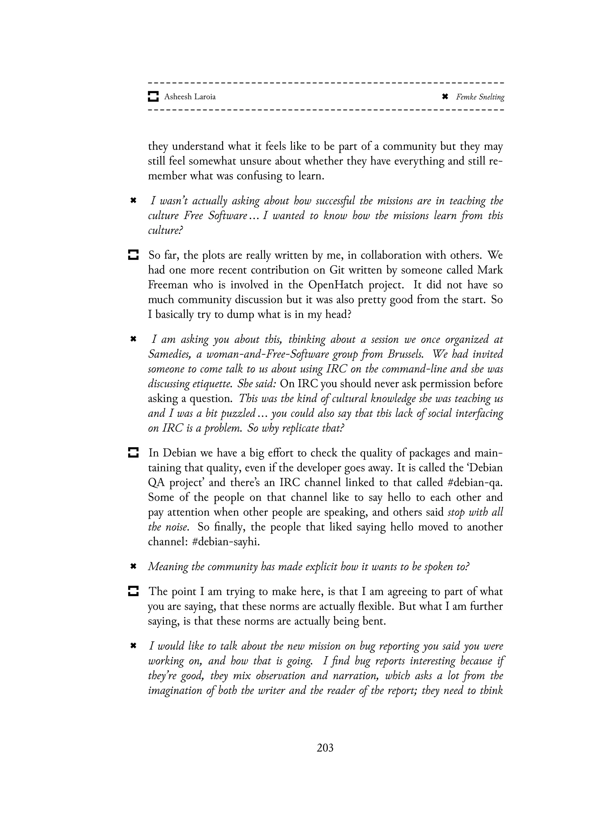 they understand what it feels like to be part of a community but they may
still feel somewhat unsure about whether they have everything and still re-
member what was confusing to learn.
I wasn’t actually asking about how successful the missions are in teaching the
culture Free Software ... I wanted to know how the missions learn from this
culture?
So far, the plots are really written by me, in collaboration with others. We
had one more recent contribution on Git written by someone called Mark
Freeman who is involved in the OpenHatch project. It did not have so
much community discussion but it was also pretty good from the start. So
I basically try to dump what is in my head?
I am asking you about this, thinking about a session we once organized at
Samedies, a woman-and-Free-Software group from Brussels. We had invited
someone to come talk to us about using IRC on the command-line and she was
discussing etiquette. She said: On IRC you should never ask permission before
asking a question. This was the kind of cultural knowledge she was teaching us
and I was a bit puzzled ... you could also say that this lack of social interfacing
on IRC is a problem. So why replicate that?
In Debian we have a big effort to check the quality of packages and main-
taining that quality, even if the developer goes away. It is called the ‘Debian
QA project’ and there’s an IRC channel linked to that called #debian-qa.
Some of the people on that channel like to say hello to each other and
pay attention when other people are speaking, and others said stop with all
the noise. So finally, the people that liked saying hello moved to another
channel: #debian-sayhi.
Meaning the community has made explicit how it wants to be spoken to?
The point I am trying to make here, is that I am agreeing to part of what
you are saying, that these norms are actually flexible. But what I am further
saying, is that these norms are actually being bent.
I would like to talk about the new mission on bug reporting you said you were
working on, and how that is going. I find bug reports interesting because if
they’re good, they mix observation and narration, which asks a lot from the
imagination of both the writer and the reader of the report; they need to think
203
 